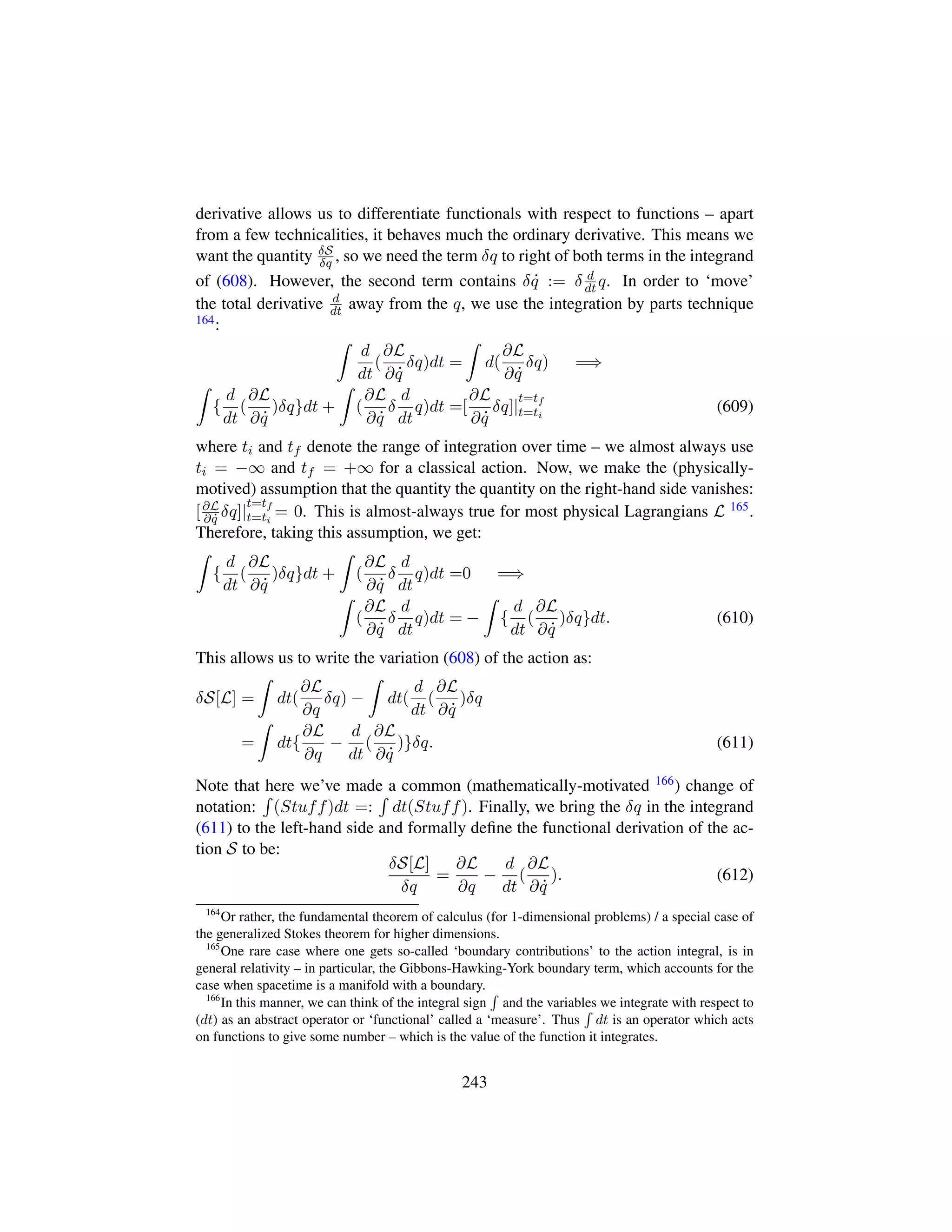 derivative allows us to differentiate functionals with respect to functions – apart
from a few technicalities, it behaves much the ordinary derivative. This means we
want the quantity δS
δq , so we need the term δq to right of both terms in the integrand
of (608). However, the second term contains δ 9q := δ d
dt q. In order to ‘move’
the total derivative d
dt away from the q, we use the integration by parts technique
164:
d
dt
(
∂L
∂ 9q
δq)dt = d(
∂L
∂ 9q
δq) =⇒
{
d
dt
(
∂L
∂ 9q
)δq}dt + (
∂L
∂ 9q
δ
d
dt
q)dt =[
∂L
∂ 9q
δq]|
t=tf
t=ti
(609)
where ti and tf denote the range of integration over time – we almost always use
ti = −∞ and tf = +∞ for a classical action. Now, we make the (physically-
motived) assumption that the quantity the quantity on the right-hand side vanishes:
[∂L
∂ 9q δq]|
t=tf
t=ti
= 0. This is almost-always true for most physical Lagrangians L 165.
Therefore, taking this assumption, we get:
{
d
dt
(
∂L
∂ 9q
)δq}dt + (
∂L
∂ 9q
δ
d
dt
q)dt =0 =⇒
(
∂L
∂ 9q
δ
d
dt
q)dt = − {
d
dt
(
∂L
∂ 9q
)δq}dt. (610)
This allows us to write the variation (608) of the action as:
δS[L] = dt(
∂L
∂q
δq) − dt(
d
dt
(
∂L
∂ 9q
)δq
= dt{
∂L
∂q
−
d
dt
(
∂L
∂ 9q
)}δq. (611)
Note that here we’ve made a common (mathematically-motivated 166) change of
notation: (Stuff)dt =: dt(Stuff). Finally, we bring the δq in the integrand
(611) to the left-hand side and formally deﬁne the functional derivation of the ac-
tion S to be:
δS[L]
δq
=
∂L
∂q
−
d
dt
(
∂L
∂ 9q
). (612)
164
Or rather, the fundamental theorem of calculus (for 1-dimensional problems) / a special case of
the generalized Stokes theorem for higher dimensions.
165
One rare case where one gets so-called ‘boundary contributions’ to the action integral, is in
general relativity – in particular, the Gibbons-Hawking-York boundary term, which accounts for the
case when spacetime is a manifold with a boundary.
166
In this manner, we can think of the integral sign and the variables we integrate with respect to
(dt) as an abstract operator or ‘functional’ called a ‘measure’. Thus dt is an operator which acts
on functions to give some number – which is the value of the function it integrates.
243
 