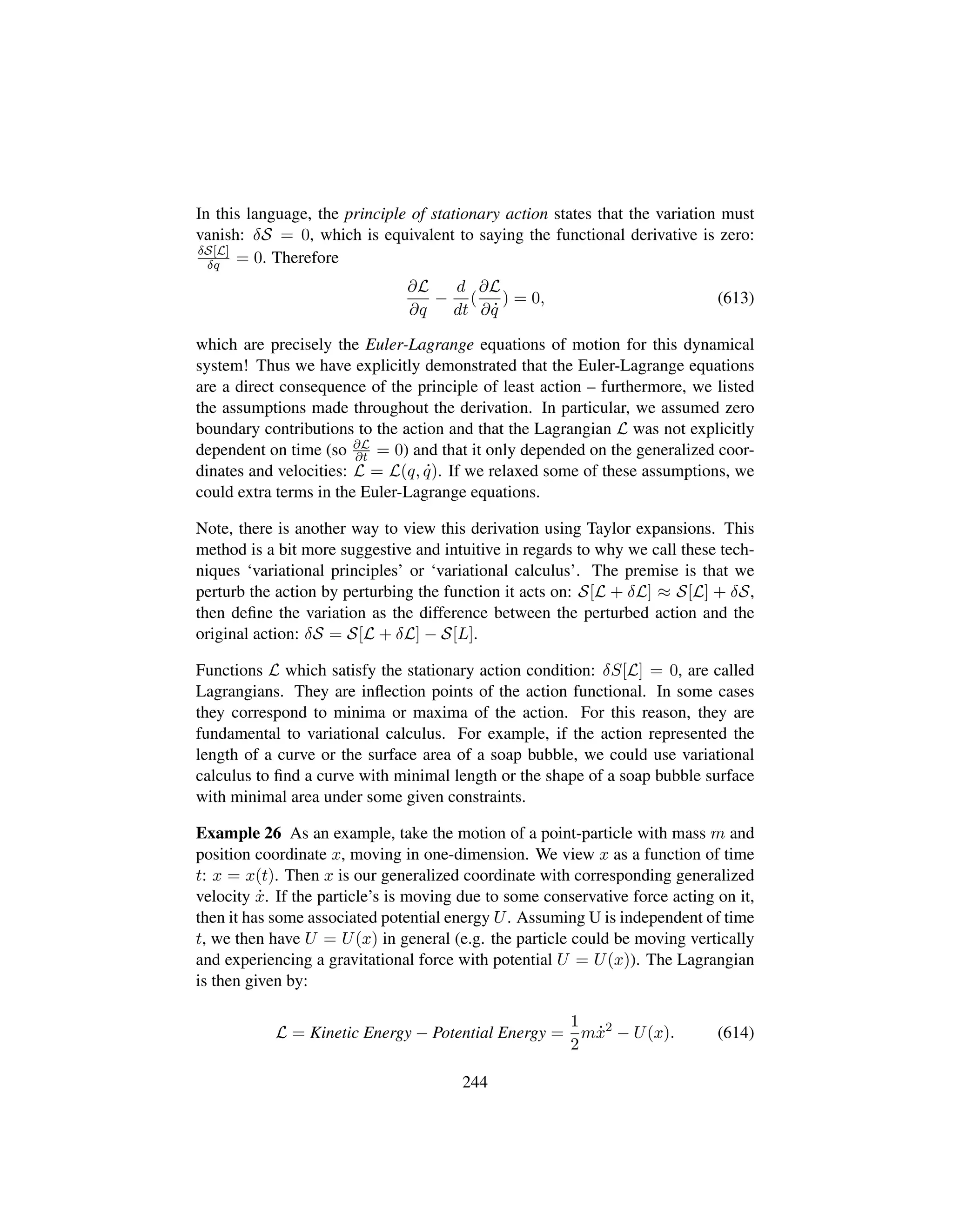 In this language, the principle of stationary action states that the variation must
vanish: δS = 0, which is equivalent to saying the functional derivative is zero:
δS[L]
δq = 0. Therefore
∂L
∂q
−
d
dt
(
∂L
∂ 9q
) = 0, (613)
which are precisely the Euler-Lagrange equations of motion for this dynamical
system! Thus we have explicitly demonstrated that the Euler-Lagrange equations
are a direct consequence of the principle of least action – furthermore, we listed
the assumptions made throughout the derivation. In particular, we assumed zero
boundary contributions to the action and that the Lagrangian L was not explicitly
dependent on time (so ∂L
∂t = 0) and that it only depended on the generalized coor-
dinates and velocities: L = L(q, 9q). If we relaxed some of these assumptions, we
could extra terms in the Euler-Lagrange equations.
Note, there is another way to view this derivation using Taylor expansions. This
method is a bit more suggestive and intuitive in regards to why we call these tech-
niques ‘variational principles’ or ‘variational calculus’. The premise is that we
perturb the action by perturbing the function it acts on: S[L + δL] ≈ S[L] + δS,
then deﬁne the variation as the difference between the perturbed action and the
original action: δS = S[L + δL] − S[L].
Functions L which satisfy the stationary action condition: δS[L] = 0, are called
Lagrangians. They are inﬂection points of the action functional. In some cases
they correspond to minima or maxima of the action. For this reason, they are
fundamental to variational calculus. For example, if the action represented the
length of a curve or the surface area of a soap bubble, we could use variational
calculus to ﬁnd a curve with minimal length or the shape of a soap bubble surface
with minimal area under some given constraints.
Example 26 As an example, take the motion of a point-particle with mass m and
position coordinate x, moving in one-dimension. We view x as a function of time
t: x = x(t). Then x is our generalized coordinate with corresponding generalized
velocity 9x. If the particle’s is moving due to some conservative force acting on it,
then it has some associated potential energy U. Assuming U is independent of time
t, we then have U = U(x) in general (e.g. the particle could be moving vertically
and experiencing a gravitational force with potential U = U(x)). The Lagrangian
is then given by:
L = Kinetic Energy − Potential Energy =
1
2
m 9x2
− U(x). (614)
244
 