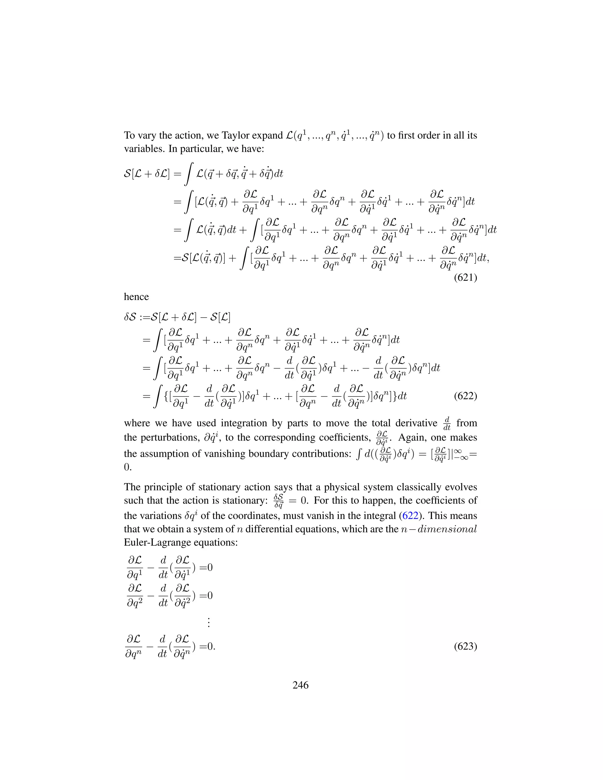 To vary the action, we Taylor expand L(q1, ..., qn, 9q1, ..., 9qn) to ﬁrst order in all its
variables. In particular, we have:
S[L + δL] = L(q + δq, 9
q + δ 9
q)dt
= [L( 9
q, q) +
∂L
∂q1
δq1
+ ... +
∂L
∂qn
δqn
+
∂L
∂ 9q1
δ 9q1
+ ... +
∂L
∂ 9qn
δ 9qn
]dt
= L( 9
q, q)dt + [
∂L
∂q1
δq1
+ ... +
∂L
∂qn
δqn
+
∂L
∂ 9q1
δ 9q1
+ ... +
∂L
∂ 9qn
δ 9qn
]dt
=S[L( 9
q, q)] + [
∂L
∂q1
δq1
+ ... +
∂L
∂qn
δqn
+
∂L
∂ 9q1
δ 9q1
+ ... +
∂L
∂ 9qn
δ 9qn
]dt,
(621)
hence
δS :=S[L + δL] − S[L]
= [
∂L
∂q1
δq1
+ ... +
∂L
∂qn
δqn
+
∂L
∂ 9q1
δ 9q1
+ ... +
∂L
∂ 9qn
δ 9qn
]dt
= [
∂L
∂q1
δq1
+ ... +
∂L
∂qn
δqn
−
d
dt
(
∂L
∂ 9q1
)δq1
+ ... −
d
dt
(
∂L
∂ 9qn
)δqn
]dt
= {[
∂L
∂q1
−
d
dt
(
∂L
∂ 9q1
)]δq1
+ ... + [
∂L
∂qn
−
d
dt
(
∂L
∂ 9qn
)]δqn
]}dt (622)
where we have used integration by parts to move the total derivative d
dt from
the perturbations, ∂ 9qi, to the corresponding coefﬁcients, ∂L
∂ 9qi . Again, one makes
the assumption of vanishing boundary contributions: d(( ∂L
∂ 9qi )δqi) = [ ∂L
∂ 9qi ]|∞
−∞=
0.
The principle of stationary action says that a physical system classically evolves
such that the action is stationary: δS
δq = 0. For this to happen, the coefﬁcients of
the variations δqi of the coordinates, must vanish in the integral (622). This means
that we obtain a system of n differential equations, which are the n−dimensional
Euler-Lagrange equations:
∂L
∂q1
−
d
dt
(
∂L
∂ 9q1
) =0
∂L
∂q2
−
d
dt
(
∂L
∂ 9q2
) =0
...
∂L
∂qn
−
d
dt
(
∂L
∂ 9qn
) =0. (623)
246
 