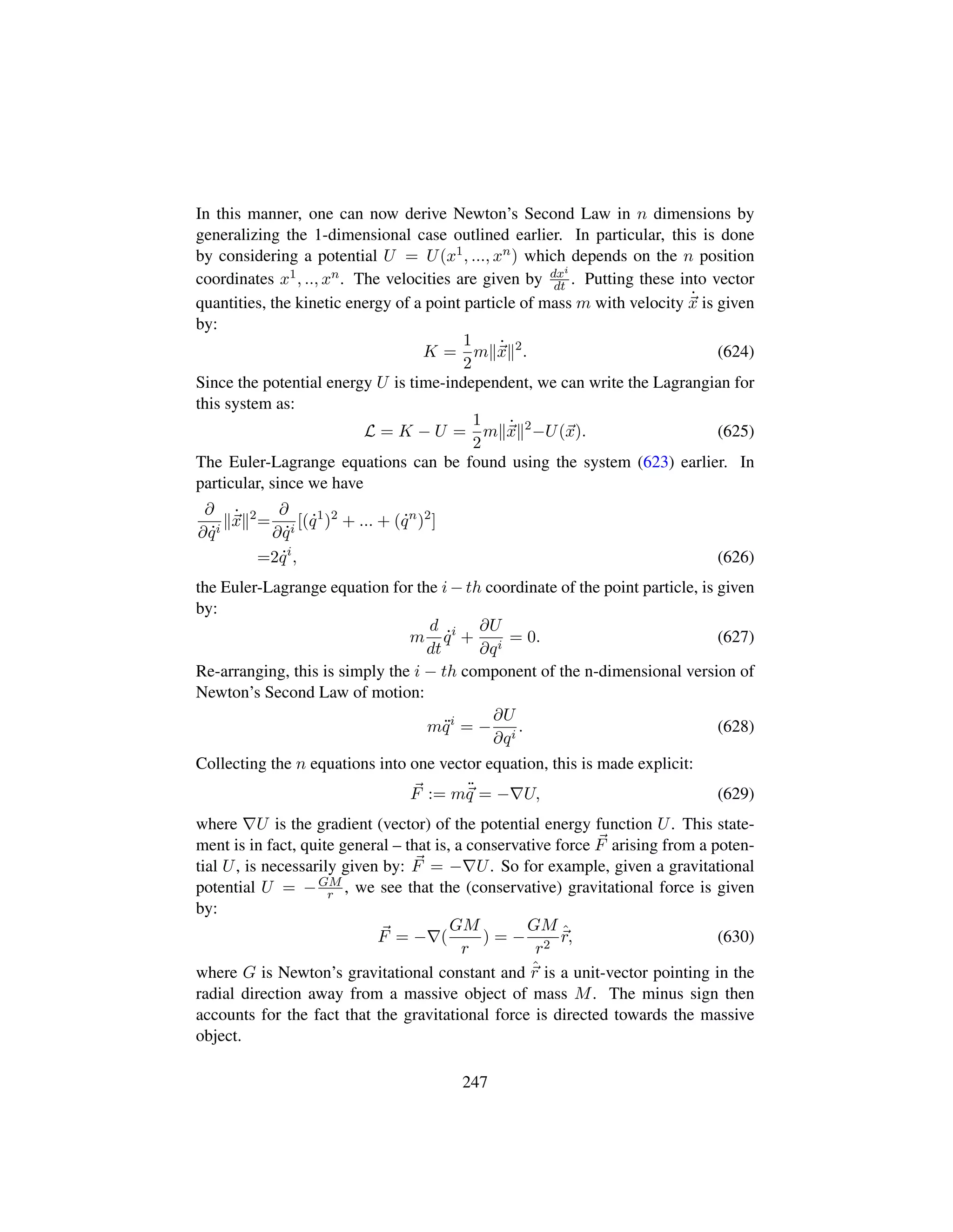 In this manner, one can now derive Newton’s Second Law in n dimensions by
generalizing the 1-dimensional case outlined earlier. In particular, this is done
by considering a potential U = U(x1, ..., xn) which depends on the n position
coordinates x1, .., xn. The velocities are given by dxi
dt . Putting these into vector
quantities, the kinetic energy of a point particle of mass m with velocity 9
x is given
by:
K =
1
2
m 9
x 2
. (624)
Since the potential energy U is time-independent, we can write the Lagrangian for
this system as:
L = K − U =
1
2
m 9
x 2
−U(x). (625)
The Euler-Lagrange equations can be found using the system (623) earlier. In
particular, since we have
∂
∂ 9qi
9
x 2
=
∂
∂ 9qi
[( 9q1
)2
+ ... + ( 9qn
)2
]
=2 9qi
, (626)
the Euler-Lagrange equation for the i − th coordinate of the point particle, is given
by:
m
d
dt
9qi
+
∂U
∂qi
= 0. (627)
Re-arranging, this is simply the i − th component of the n-dimensional version of
Newton’s Second Law of motion:
m:qi
= −
∂U
∂qi
. (628)
Collecting the n equations into one vector equation, this is made explicit:
F := m:
q = − U, (629)
where U is the gradient (vector) of the potential energy function U. This state-
ment is in fact, quite general – that is, a conservative force F arising from a poten-
tial U, is necessarily given by: F = − U. So for example, given a gravitational
potential U = −GM
r , we see that the (conservative) gravitational force is given
by:
F = − (
GM
r
) = −
GM
r2
ˆr, (630)
where G is Newton’s gravitational constant and ˆr is a unit-vector pointing in the
radial direction away from a massive object of mass M. The minus sign then
accounts for the fact that the gravitational force is directed towards the massive
object.
247
 
