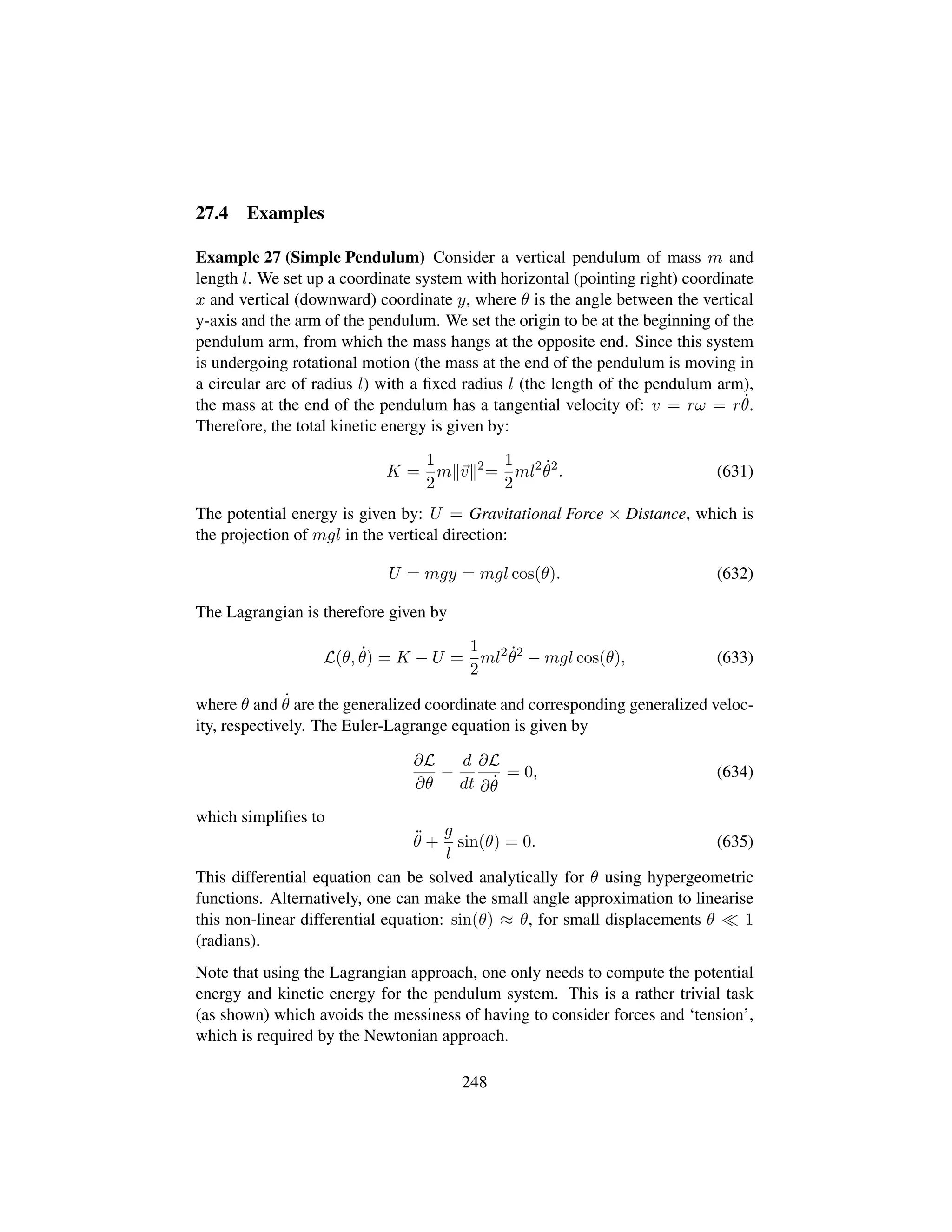 27.4 Examples
Example 27 (Simple Pendulum) Consider a vertical pendulum of mass m and
length l. We set up a coordinate system with horizontal (pointing right) coordinate
x and vertical (downward) coordinate y, where θ is the angle between the vertical
y-axis and the arm of the pendulum. We set the origin to be at the beginning of the
pendulum arm, from which the mass hangs at the opposite end. Since this system
is undergoing rotational motion (the mass at the end of the pendulum is moving in
a circular arc of radius l) with a ﬁxed radius l (the length of the pendulum arm),
the mass at the end of the pendulum has a tangential velocity of: v = rω = r 9θ.
Therefore, the total kinetic energy is given by:
K =
1
2
m v 2
=
1
2
ml2 9θ2
. (631)
The potential energy is given by: U = Gravitational Force × Distance, which is
the projection of mgl in the vertical direction:
U = mgy = mgl cos(θ). (632)
The Lagrangian is therefore given by
L(θ, 9θ) = K − U =
1
2
ml2 9θ2
− mgl cos(θ), (633)
where θ and 9θ are the generalized coordinate and corresponding generalized veloc-
ity, respectively. The Euler-Lagrange equation is given by
∂L
∂θ
−
d
dt
∂L
∂ 9θ
= 0, (634)
which simpliﬁes to
:θ +
g
l
sin(θ) = 0. (635)
This differential equation can be solved analytically for θ using hypergeometric
functions. Alternatively, one can make the small angle approximation to linearise
this non-linear differential equation: sin(θ) ≈ θ, for small displacements θ 1
(radians).
Note that using the Lagrangian approach, one only needs to compute the potential
energy and kinetic energy for the pendulum system. This is a rather trivial task
(as shown) which avoids the messiness of having to consider forces and ‘tension’,
which is required by the Newtonian approach.
248
 
