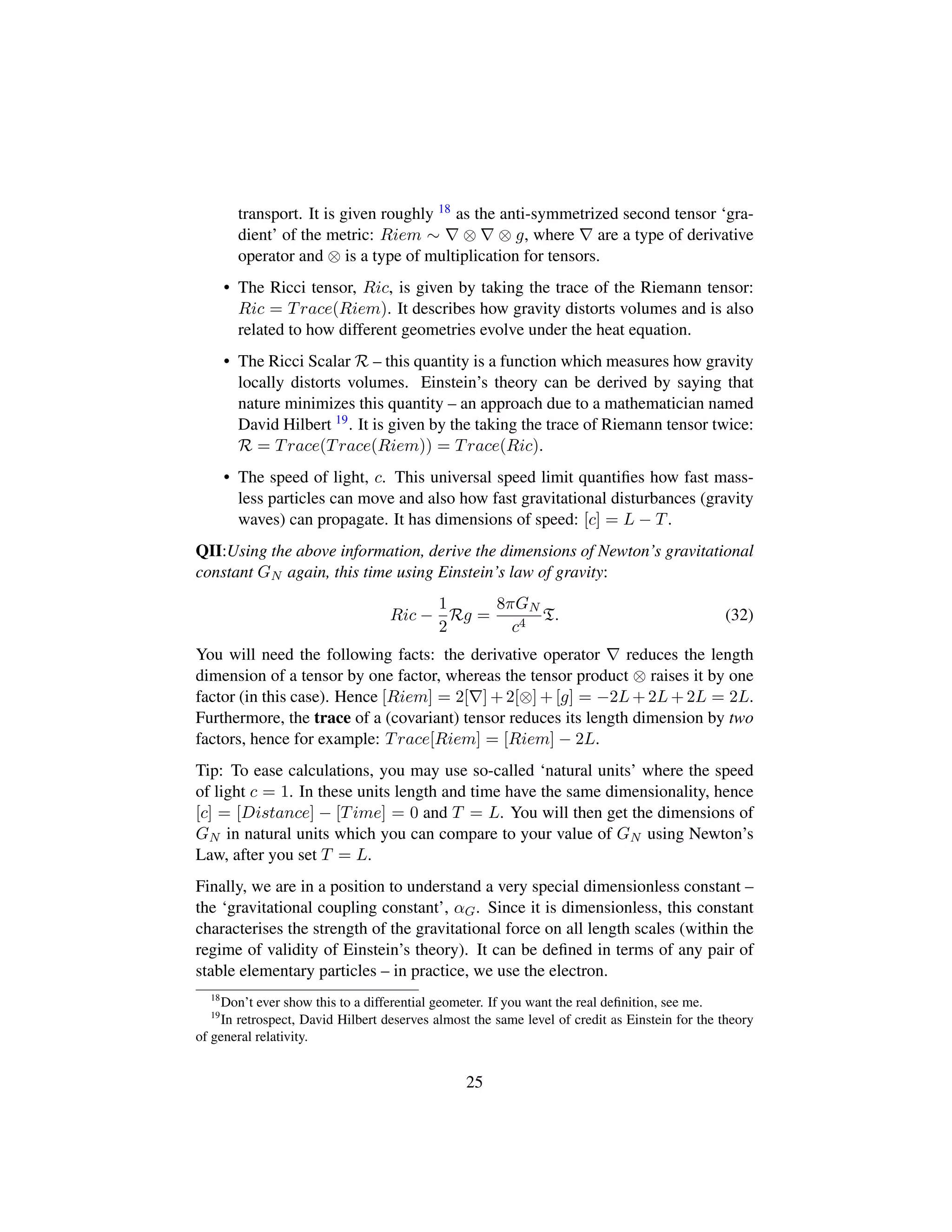 transport. It is given roughly 18 as the anti-symmetrized second tensor ‘gra-
dient’ of the metric: Riem ∼ ⊗ ⊗ g, where are a type of derivative
operator and ⊗ is a type of multiplication for tensors.
• The Ricci tensor, Ric, is given by taking the trace of the Riemann tensor:
Ric = Trace(Riem). It describes how gravity distorts volumes and is also
related to how different geometries evolve under the heat equation.
• The Ricci Scalar R – this quantity is a function which measures how gravity
locally distorts volumes. Einstein’s theory can be derived by saying that
nature minimizes this quantity – an approach due to a mathematician named
David Hilbert 19. It is given by the taking the trace of Riemann tensor twice:
R = Trace(Trace(Riem)) = Trace(Ric).
• The speed of light, c. This universal speed limit quantiﬁes how fast mass-
less particles can move and also how fast gravitational disturbances (gravity
waves) can propagate. It has dimensions of speed: [c] = L − T.
QII:Using the above information, derive the dimensions of Newton’s gravitational
constant GN again, this time using Einstein’s law of gravity:
Ric −
1
2
Rg =
8πGN
c4
T. (32)
You will need the following facts: the derivative operator reduces the length
dimension of a tensor by one factor, whereas the tensor product ⊗ raises it by one
factor (in this case). Hence [Riem] = 2[ ] + 2[⊗] + [g] = −2L + 2L + 2L = 2L.
Furthermore, the trace of a (covariant) tensor reduces its length dimension by two
factors, hence for example: Trace[Riem] = [Riem] − 2L.
Tip: To ease calculations, you may use so-called ‘natural units’ where the speed
of light c = 1. In these units length and time have the same dimensionality, hence
[c] = [Distance] − [Time] = 0 and T = L. You will then get the dimensions of
GN in natural units which you can compare to your value of GN using Newton’s
Law, after you set T = L.
Finally, we are in a position to understand a very special dimensionless constant –
the ‘gravitational coupling constant’, αG. Since it is dimensionless, this constant
characterises the strength of the gravitational force on all length scales (within the
regime of validity of Einstein’s theory). It can be deﬁned in terms of any pair of
stable elementary particles – in practice, we use the electron.
18
Don’t ever show this to a differential geometer. If you want the real deﬁnition, see me.
19
In retrospect, David Hilbert deserves almost the same level of credit as Einstein for the theory
of general relativity.
25
 