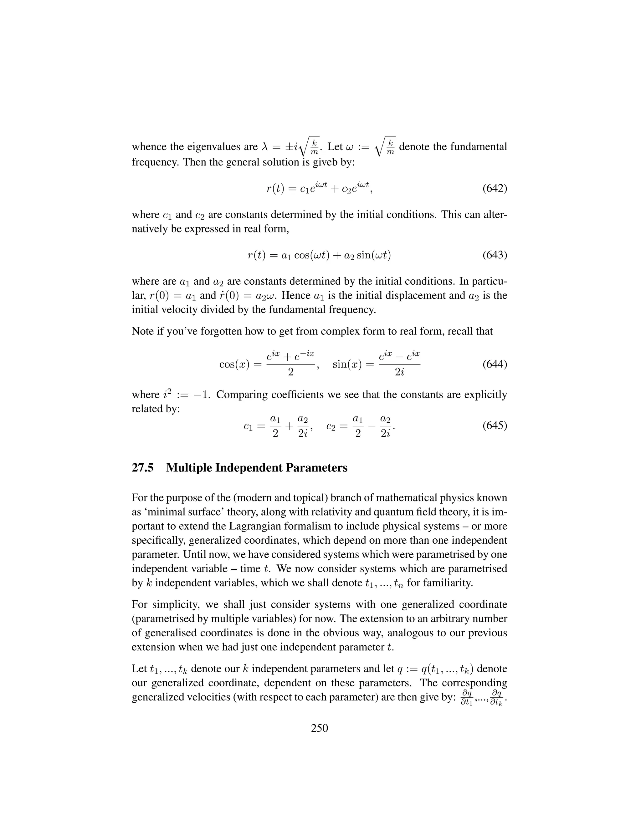 whence the eigenvalues are λ = ±i
˜
k
m . Let ω :=
˜
k
m denote the fundamental
frequency. Then the general solution is giveb by:
r(t) = c1eiωt
+ c2eiωt
, (642)
where c1 and c2 are constants determined by the initial conditions. This can alter-
natively be expressed in real form,
r(t) = a1 cos(ωt) + a2 sin(ωt) (643)
where are a1 and a2 are constants determined by the initial conditions. In particu-
lar, r(0) = a1 and 9r(0) = a2ω. Hence a1 is the initial displacement and a2 is the
initial velocity divided by the fundamental frequency.
Note if you’ve forgotten how to get from complex form to real form, recall that
cos(x) =
eix + e−ix
2
, sin(x) =
eix − eix
2i
(644)
where i2 := −1. Comparing coefﬁcients we see that the constants are explicitly
related by:
c1 =
a1
2
+
a2
2i
, c2 =
a1
2
−
a2
2i
. (645)
27.5 Multiple Independent Parameters
For the purpose of the (modern and topical) branch of mathematical physics known
as ‘minimal surface’ theory, along with relativity and quantum ﬁeld theory, it is im-
portant to extend the Lagrangian formalism to include physical systems – or more
speciﬁcally, generalized coordinates, which depend on more than one independent
parameter. Until now, we have considered systems which were parametrised by one
independent variable – time t. We now consider systems which are parametrised
by k independent variables, which we shall denote t1, ..., tn for familiarity.
For simplicity, we shall just consider systems with one generalized coordinate
(parametrised by multiple variables) for now. The extension to an arbitrary number
of generalised coordinates is done in the obvious way, analogous to our previous
extension when we had just one independent parameter t.
Let t1, ..., tk denote our k independent parameters and let q := q(t1, ..., tk) denote
our generalized coordinate, dependent on these parameters. The corresponding
generalized velocities (with respect to each parameter) are then give by: ∂q
∂t1
,..., ∂q
∂tk
.
250
 