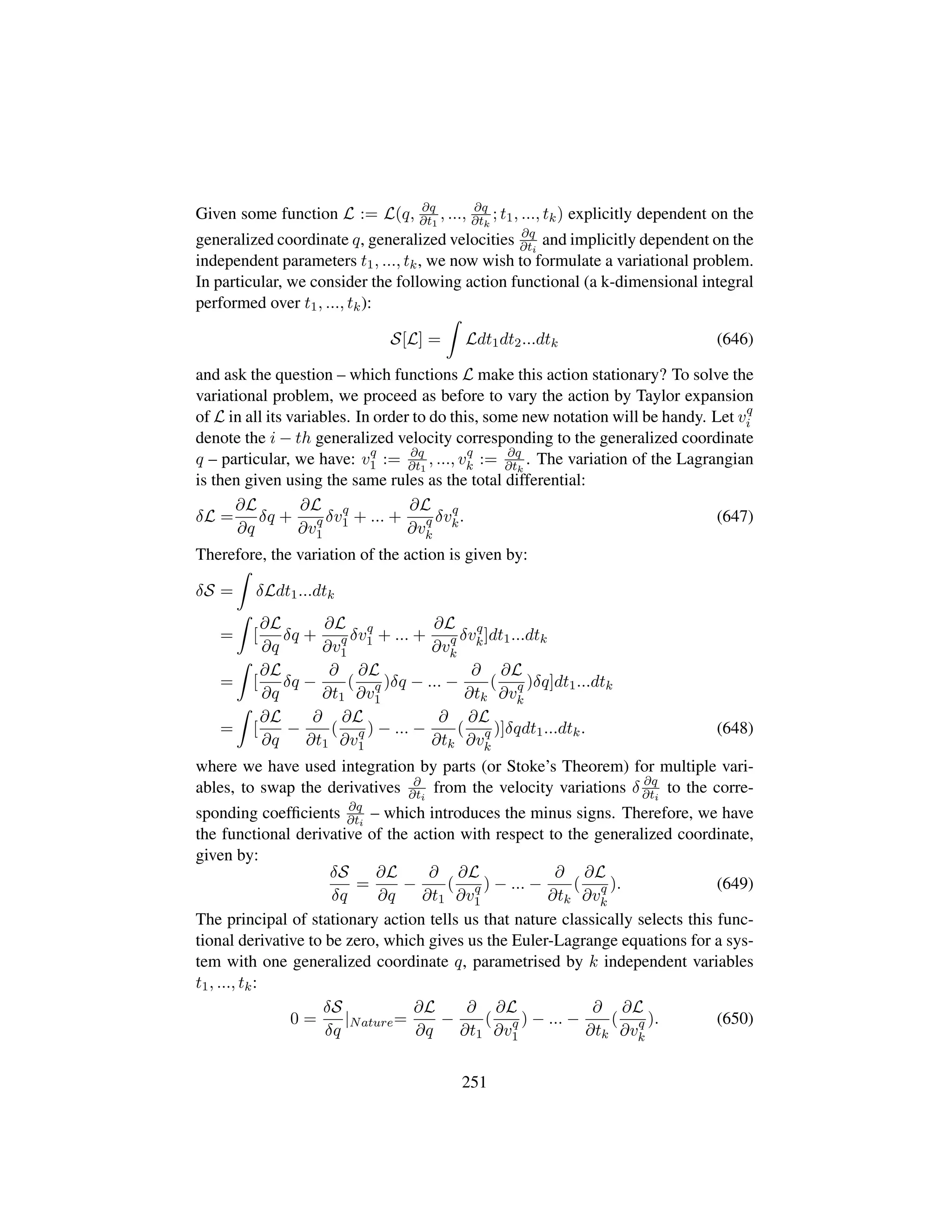 Given some function L := L(q, ∂q
∂t1
, ..., ∂q
∂tk
; t1, ..., tk) explicitly dependent on the
generalized coordinate q, generalized velocities ∂q
∂ti
and implicitly dependent on the
independent parameters t1, ..., tk, we now wish to formulate a variational problem.
In particular, we consider the following action functional (a k-dimensional integral
performed over t1, ..., tk):
S[L] = Ldt1dt2...dtk (646)
and ask the question – which functions L make this action stationary? To solve the
variational problem, we proceed as before to vary the action by Taylor expansion
of L in all its variables. In order to do this, some new notation will be handy. Let vq
i
denote the i − th generalized velocity corresponding to the generalized coordinate
q – particular, we have: vq
1 := ∂q
∂t1
, ..., vq
k := ∂q
∂tk
. The variation of the Lagrangian
is then given using the same rules as the total differential:
δL =
∂L
∂q
δq +
∂L
∂vq
1
δvq
1 + ... +
∂L
∂vq
k
δvq
k. (647)
Therefore, the variation of the action is given by:
δS = δLdt1...dtk
= [
∂L
∂q
δq +
∂L
∂vq
1
δvq
1 + ... +
∂L
∂vq
k
δvq
k]dt1...dtk
= [
∂L
∂q
δq −
∂
∂t1
(
∂L
∂vq
1
)δq − ... −
∂
∂tk
(
∂L
∂vq
k
)δq]dt1...dtk
= [
∂L
∂q
−
∂
∂t1
(
∂L
∂vq
1
) − ... −
∂
∂tk
(
∂L
∂vq
k
)]δqdt1...dtk. (648)
where we have used integration by parts (or Stoke’s Theorem) for multiple vari-
ables, to swap the derivatives ∂
∂ti
from the velocity variations δ ∂q
∂ti
to the corre-
sponding coefﬁcients ∂q
∂ti
– which introduces the minus signs. Therefore, we have
the functional derivative of the action with respect to the generalized coordinate,
given by:
δS
δq
=
∂L
∂q
−
∂
∂t1
(
∂L
∂vq
1
) − ... −
∂
∂tk
(
∂L
∂vq
k
). (649)
The principal of stationary action tells us that nature classically selects this func-
tional derivative to be zero, which gives us the Euler-Lagrange equations for a sys-
tem with one generalized coordinate q, parametrised by k independent variables
t1, ..., tk:
0 =
δS
δq
|Nature=
∂L
∂q
−
∂
∂t1
(
∂L
∂vq
1
) − ... −
∂
∂tk
(
∂L
∂vq
k
). (650)
251
 