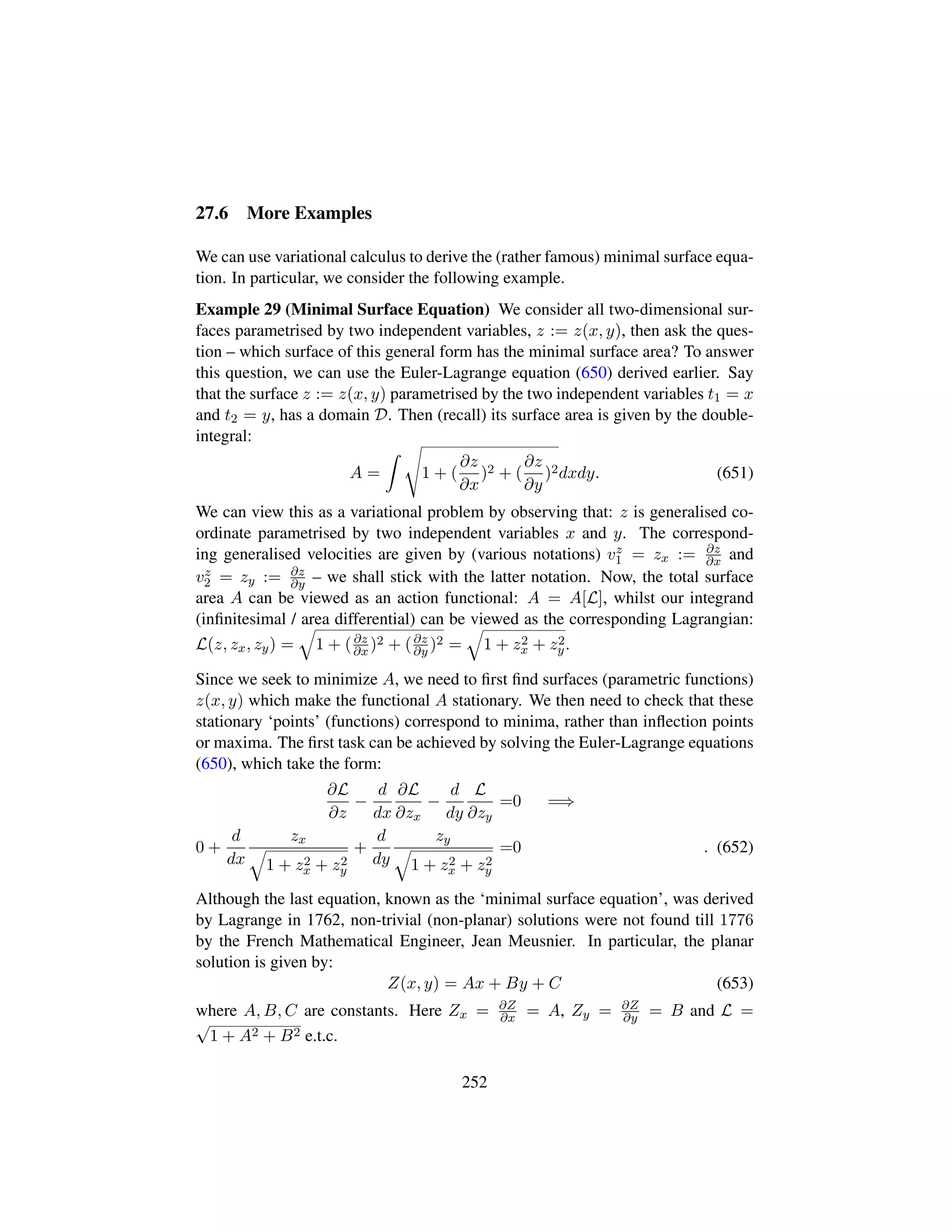 27.6 More Examples
We can use variational calculus to derive the (rather famous) minimal surface equa-
tion. In particular, we consider the following example.
Example 29 (Minimal Surface Equation) We consider all two-dimensional sur-
faces parametrised by two independent variables, z := z(x, y), then ask the ques-
tion – which surface of this general form has the minimal surface area? To answer
this question, we can use the Euler-Lagrange equation (650) derived earlier. Say
that the surface z := z(x, y) parametrised by the two independent variables t1 = x
and t2 = y, has a domain D. Then (recall) its surface area is given by the double-
integral:
A =
d
1 + (
∂z
∂x
)2 + (
∂z
∂y
)2dxdy. (651)
We can view this as a variational problem by observing that: z is generalised co-
ordinate parametrised by two independent variables x and y. The correspond-
ing generalised velocities are given by (various notations) vz
1 = zx := ∂z
∂x and
vz
2 = zy := ∂z
∂y – we shall stick with the latter notation. Now, the total surface
area A can be viewed as an action functional: A = A[L], whilst our integrand
(inﬁnitesimal / area differential) can be viewed as the corresponding Lagrangian:
L(z, zx, zy) =
˜
1 + (∂z
∂x )2 + (∂z
∂y )2 =
˜
1 + z2
x + z2
y.
Since we seek to minimize A, we need to ﬁrst ﬁnd surfaces (parametric functions)
z(x, y) which make the functional A stationary. We then need to check that these
stationary ‘points’ (functions) correspond to minima, rather than inﬂection points
or maxima. The ﬁrst task can be achieved by solving the Euler-Lagrange equations
(650), which take the form:
∂L
∂z
−
d
dx
∂L
∂zx
−
d
dy
L
∂zy
=0 =⇒
0 +
d
dx
zx
˜
1 + z2
x + z2
y
+
d
dy
zy
˜
1 + z2
x + z2
y
=0 . (652)
Although the last equation, known as the ‘minimal surface equation’, was derived
by Lagrange in 1762, non-trivial (non-planar) solutions were not found till 1776
by the French Mathematical Engineer, Jean Meusnier. In particular, the planar
solution is given by:
Z(x, y) = Ax + By + C (653)
where A, B, C are constants. Here Zx = ∂Z
∂x = A, Zy = ∂Z
∂y = B and L =
?
1 + A2 + B2 e.t.c.
252
 
