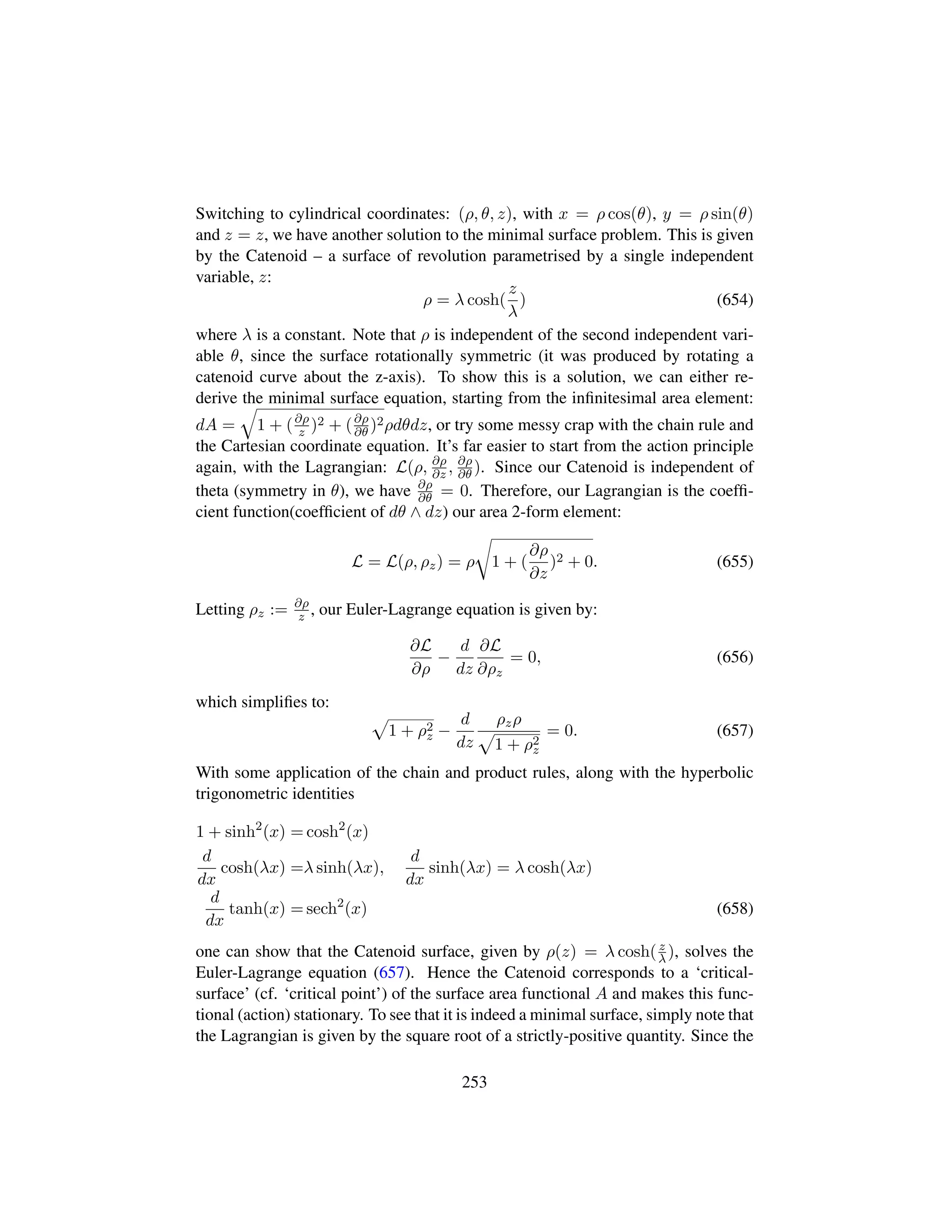 Switching to cylindrical coordinates: (ρ, θ, z), with x = ρ cos(θ), y = ρ sin(θ)
and z = z, we have another solution to the minimal surface problem. This is given
by the Catenoid – a surface of revolution parametrised by a single independent
variable, z:
ρ = λ cosh(
z
λ
) (654)
where λ is a constant. Note that ρ is independent of the second independent vari-
able θ, since the surface rotationally symmetric (it was produced by rotating a
catenoid curve about the z-axis). To show this is a solution, we can either re-
derive the minimal surface equation, starting from the inﬁnitesimal area element:
dA =
˜
1 + (∂ρ
z )2 + (∂ρ
∂θ )2ρdθdz, or try some messy crap with the chain rule and
the Cartesian coordinate equation. It’s far easier to start from the action principle
again, with the Lagrangian: L(ρ, ∂ρ
∂z , ∂ρ
∂θ ). Since our Catenoid is independent of
theta (symmetry in θ), we have ∂ρ
∂θ = 0. Therefore, our Lagrangian is the coefﬁ-
cient function(coefﬁcient of dθ ∧ dz) our area 2-form element:
L = L(ρ, ρz) = ρ
™
1 + (
∂ρ
∂z
)2 + 0. (655)
Letting ρz := ∂ρ
z , our Euler-Lagrange equation is given by:
∂L
∂ρ
−
d
dz
∂L
∂ρz
= 0, (656)
which simpliﬁes to:
—
1 + ρ2
z −
d
dz
ρzρ
—
1 + ρ2
z
= 0. (657)
With some application of the chain and product rules, along with the hyperbolic
trigonometric identities
1 + sinh2
(x) = cosh2
(x)
d
dx
cosh(λx) =λ sinh(λx),
d
dx
sinh(λx) = λ cosh(λx)
d
dx
tanh(x) = sech2
(x) (658)
one can show that the Catenoid surface, given by ρ(z) = λ cosh(z
λ), solves the
Euler-Lagrange equation (657). Hence the Catenoid corresponds to a ‘critical-
surface’ (cf. ‘critical point’) of the surface area functional A and makes this func-
tional (action) stationary. To see that it is indeed a minimal surface, simply note that
the Lagrangian is given by the square root of a strictly-positive quantity. Since the
253
 
