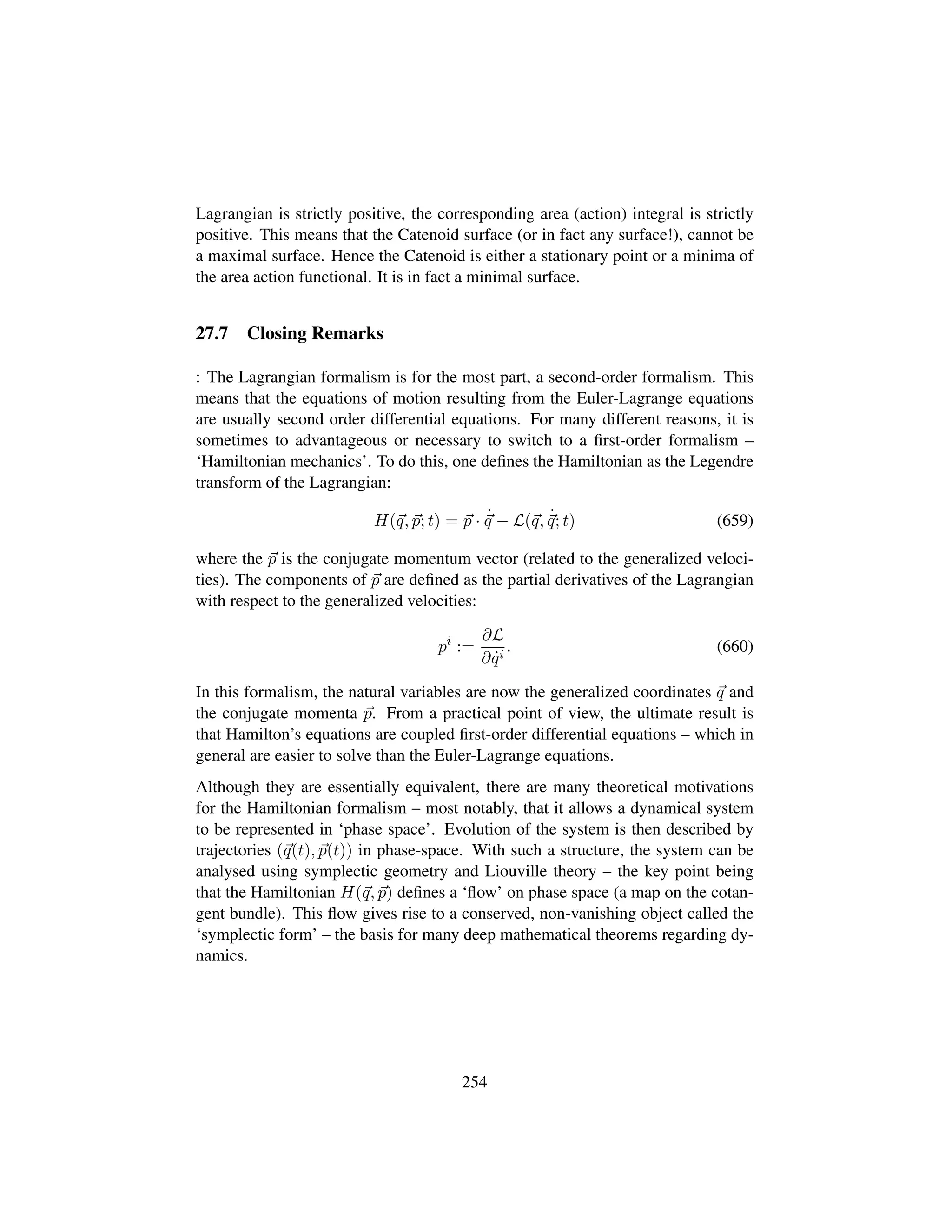 Lagrangian is strictly positive, the corresponding area (action) integral is strictly
positive. This means that the Catenoid surface (or in fact any surface!), cannot be
a maximal surface. Hence the Catenoid is either a stationary point or a minima of
the area action functional. It is in fact a minimal surface.
27.7 Closing Remarks
: The Lagrangian formalism is for the most part, a second-order formalism. This
means that the equations of motion resulting from the Euler-Lagrange equations
are usually second order differential equations. For many different reasons, it is
sometimes to advantageous or necessary to switch to a ﬁrst-order formalism –
‘Hamiltonian mechanics’. To do this, one deﬁnes the Hamiltonian as the Legendre
transform of the Lagrangian:
H(q, p; t) = p · 9
q − L(q, 9
q; t) (659)
where the p is the conjugate momentum vector (related to the generalized veloci-
ties). The components of p are deﬁned as the partial derivatives of the Lagrangian
with respect to the generalized velocities:
pi
:=
∂L
∂ 9qi
. (660)
In this formalism, the natural variables are now the generalized coordinates q and
the conjugate momenta p. From a practical point of view, the ultimate result is
that Hamilton’s equations are coupled ﬁrst-order differential equations – which in
general are easier to solve than the Euler-Lagrange equations.
Although they are essentially equivalent, there are many theoretical motivations
for the Hamiltonian formalism – most notably, that it allows a dynamical system
to be represented in ‘phase space’. Evolution of the system is then described by
trajectories (q(t), p(t)) in phase-space. With such a structure, the system can be
analysed using symplectic geometry and Liouville theory – the key point being
that the Hamiltonian H(q, p) deﬁnes a ‘ﬂow’ on phase space (a map on the cotan-
gent bundle). This ﬂow gives rise to a conserved, non-vanishing object called the
‘symplectic form’ – the basis for many deep mathematical theorems regarding dy-
namics.
254
 