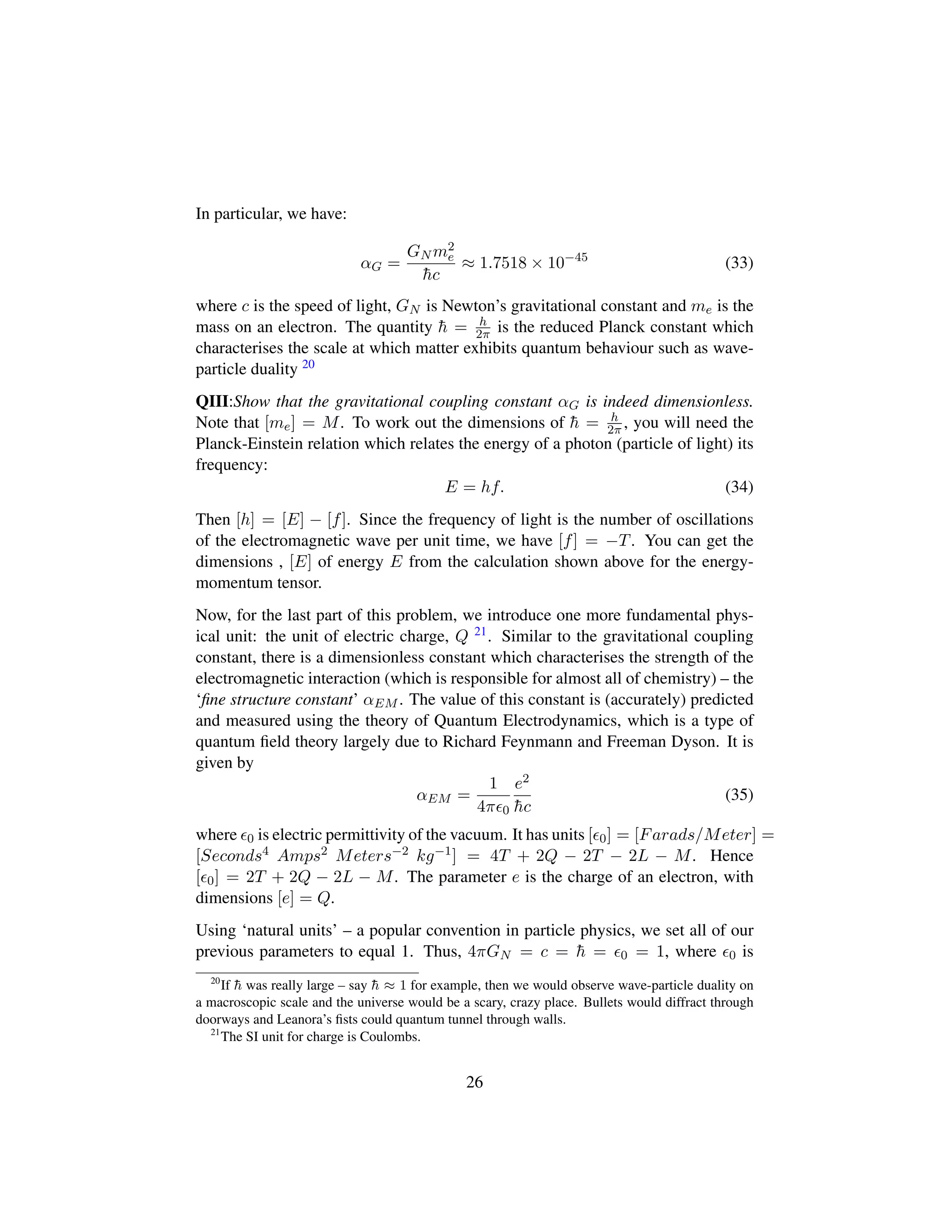 In particular, we have:
αG =
GN m2
e
¯hc
≈ 1.7518 × 10−45
(33)
where c is the speed of light, GN is Newton’s gravitational constant and me is the
mass on an electron. The quantity ¯h = h
2π is the reduced Planck constant which
characterises the scale at which matter exhibits quantum behaviour such as wave-
particle duality 20
QIII:Show that the gravitational coupling constant αG is indeed dimensionless.
Note that [me] = M. To work out the dimensions of ¯h = h
2π , you will need the
Planck-Einstein relation which relates the energy of a photon (particle of light) its
frequency:
E = hf. (34)
Then [h] = [E] − [f]. Since the frequency of light is the number of oscillations
of the electromagnetic wave per unit time, we have [f] = −T. You can get the
dimensions , [E] of energy E from the calculation shown above for the energy-
momentum tensor.
Now, for the last part of this problem, we introduce one more fundamental phys-
ical unit: the unit of electric charge, Q 21. Similar to the gravitational coupling
constant, there is a dimensionless constant which characterises the strength of the
electromagnetic interaction (which is responsible for almost all of chemistry) – the
‘ﬁne structure constant’ αEM . The value of this constant is (accurately) predicted
and measured using the theory of Quantum Electrodynamics, which is a type of
quantum ﬁeld theory largely due to Richard Feynmann and Freeman Dyson. It is
given by
αEM =
1
4π 0
e2
¯hc
(35)
where 0 is electric permittivity of the vacuum. It has units [ 0] = [Farads/Meter] =
[Seconds4 Amps2 Meters−2 kg−1] = 4T + 2Q − 2T − 2L − M. Hence
[ 0] = 2T + 2Q − 2L − M. The parameter e is the charge of an electron, with
dimensions [e] = Q.
Using ‘natural units’ – a popular convention in particle physics, we set all of our
previous parameters to equal 1. Thus, 4πGN = c = ¯h = 0 = 1, where 0 is
20
If ¯h was really large – say ¯h ≈ 1 for example, then we would observe wave-particle duality on
a macroscopic scale and the universe would be a scary, crazy place. Bullets would diffract through
doorways and Leanora’s ﬁsts could quantum tunnel through walls.
21
The SI unit for charge is Coulombs.
26
 