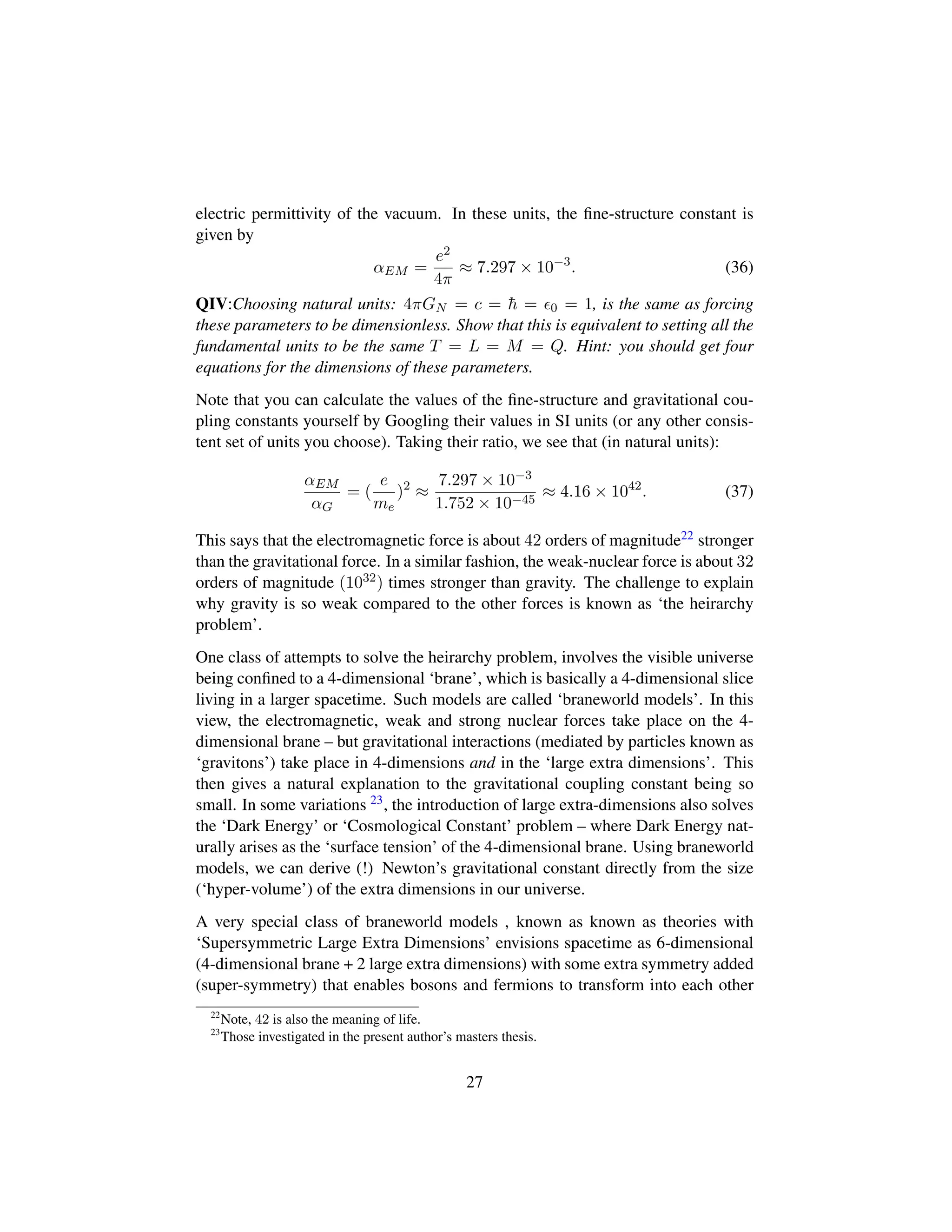 electric permittivity of the vacuum. In these units, the ﬁne-structure constant is
given by
αEM =
e2
4π
≈ 7.297 × 10−3
. (36)
QIV:Choosing natural units: 4πGN = c = ¯h = 0 = 1, is the same as forcing
these parameters to be dimensionless. Show that this is equivalent to setting all the
fundamental units to be the same T = L = M = Q. Hint: you should get four
equations for the dimensions of these parameters.
Note that you can calculate the values of the ﬁne-structure and gravitational cou-
pling constants yourself by Googling their values in SI units (or any other consis-
tent set of units you choose). Taking their ratio, we see that (in natural units):
αEM
αG
= (
e
me
)2
≈
7.297 × 10−3
1.752 × 10−45
≈ 4.16 × 1042
. (37)
This says that the electromagnetic force is about 42 orders of magnitude22 stronger
than the gravitational force. In a similar fashion, the weak-nuclear force is about 32
orders of magnitude (1032) times stronger than gravity. The challenge to explain
why gravity is so weak compared to the other forces is known as ‘the heirarchy
problem’.
One class of attempts to solve the heirarchy problem, involves the visible universe
being conﬁned to a 4-dimensional ‘brane’, which is basically a 4-dimensional slice
living in a larger spacetime. Such models are called ‘braneworld models’. In this
view, the electromagnetic, weak and strong nuclear forces take place on the 4-
dimensional brane – but gravitational interactions (mediated by particles known as
‘gravitons’) take place in 4-dimensions and in the ‘large extra dimensions’. This
then gives a natural explanation to the gravitational coupling constant being so
small. In some variations 23, the introduction of large extra-dimensions also solves
the ‘Dark Energy’ or ‘Cosmological Constant’ problem – where Dark Energy nat-
urally arises as the ‘surface tension’ of the 4-dimensional brane. Using braneworld
models, we can derive (!) Newton’s gravitational constant directly from the size
(‘hyper-volume’) of the extra dimensions in our universe.
A very special class of braneworld models , known as known as theories with
‘Supersymmetric Large Extra Dimensions’ envisions spacetime as 6-dimensional
(4-dimensional brane + 2 large extra dimensions) with some extra symmetry added
(super-symmetry) that enables bosons and fermions to transform into each other
22
Note, 42 is also the meaning of life.
23
Those investigated in the present author’s masters thesis.
27
 