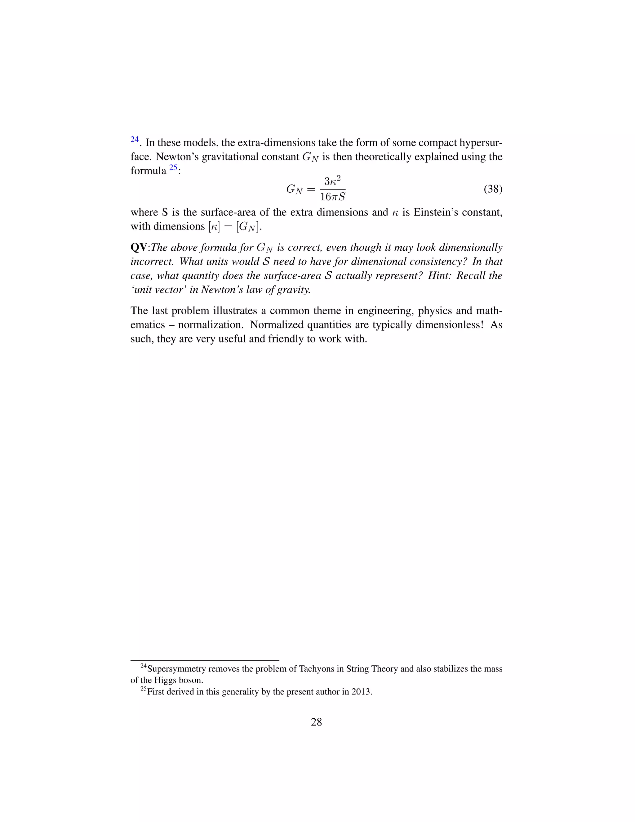 24. In these models, the extra-dimensions take the form of some compact hypersur-
face. Newton’s gravitational constant GN is then theoretically explained using the
formula 25:
GN =
3κ2
16πS
(38)
where S is the surface-area of the extra dimensions and κ is Einstein’s constant,
with dimensions [κ] = [GN ].
QV:The above formula for GN is correct, even though it may look dimensionally
incorrect. What units would S need to have for dimensional consistency? In that
case, what quantity does the surface-area S actually represent? Hint: Recall the
‘unit vector’ in Newton’s law of gravity.
The last problem illustrates a common theme in engineering, physics and math-
ematics – normalization. Normalized quantities are typically dimensionless! As
such, they are very useful and friendly to work with.
24
Supersymmetry removes the problem of Tachyons in String Theory and also stabilizes the mass
of the Higgs boson.
25
First derived in this generality by the present author in 2013.
28
 