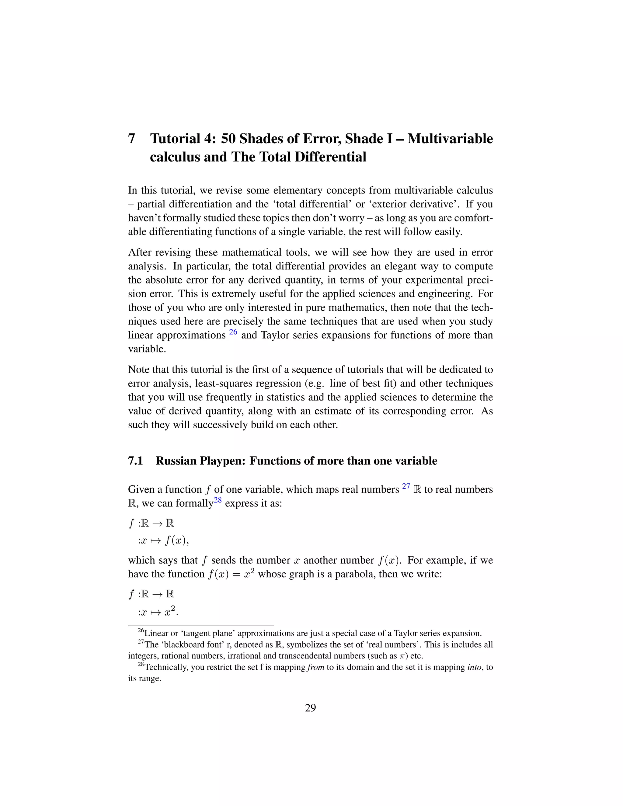 7 Tutorial 4: 50 Shades of Error, Shade I – Multivariable
calculus and The Total Differential
In this tutorial, we revise some elementary concepts from multivariable calculus
– partial differentiation and the ‘total differential’ or ‘exterior derivative’. If you
haven’t formally studied these topics then don’t worry – as long as you are comfort-
able differentiating functions of a single variable, the rest will follow easily.
After revising these mathematical tools, we will see how they are used in error
analysis. In particular, the total differential provides an elegant way to compute
the absolute error for any derived quantity, in terms of your experimental preci-
sion error. This is extremely useful for the applied sciences and engineering. For
those of you who are only interested in pure mathematics, then note that the tech-
niques used here are precisely the same techniques that are used when you study
linear approximations 26 and Taylor series expansions for functions of more than
variable.
Note that this tutorial is the ﬁrst of a sequence of tutorials that will be dedicated to
error analysis, least-squares regression (e.g. line of best ﬁt) and other techniques
that you will use frequently in statistics and the applied sciences to determine the
value of derived quantity, along with an estimate of its corresponding error. As
such they will successively build on each other.
7.1 Russian Playpen: Functions of more than one variable
Given a function f of one variable, which maps real numbers 27 R to real numbers
R, we can formally28 express it as:
f :R → R
:x → f(x),
which says that f sends the number x another number f(x). For example, if we
have the function f(x) = x2 whose graph is a parabola, then we write:
f :R → R
:x → x2
.
26
Linear or ‘tangent plane’ approximations are just a special case of a Taylor series expansion.
27
The ‘blackboard font’ r, denoted as R, symbolizes the set of ‘real numbers’. This is includes all
integers, rational numbers, irrational and transcendental numbers (such as π) etc.
28
Technically, you restrict the set f is mapping from to its domain and the set it is mapping into, to
its range.
29
 