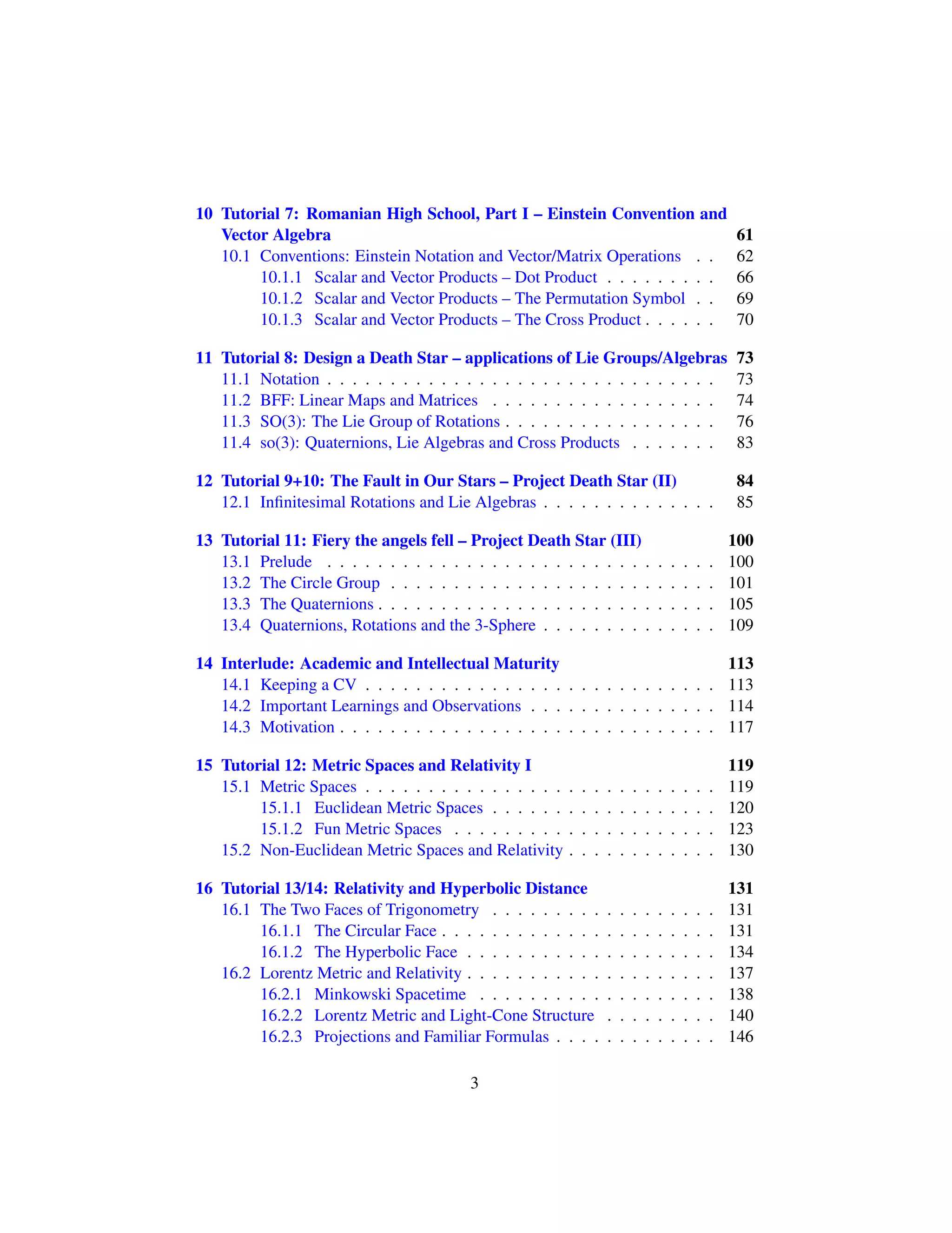 10 Tutorial 7: Romanian High School, Part I – Einstein Convention and
Vector Algebra 61
10.1 Conventions: Einstein Notation and Vector/Matrix Operations . . 62
10.1.1 Scalar and Vector Products – Dot Product . . . . . . . . . 66
10.1.2 Scalar and Vector Products – The Permutation Symbol . . 69
10.1.3 Scalar and Vector Products – The Cross Product . . . . . . 70
11 Tutorial 8: Design a Death Star – applications of Lie Groups/Algebras 73
11.1 Notation . . . . . . . . . . . . . . . . . . . . . . . . . . . . . . . 73
11.2 BFF: Linear Maps and Matrices . . . . . . . . . . . . . . . . . . 74
11.3 SO(3): The Lie Group of Rotations . . . . . . . . . . . . . . . . . 76
11.4 so(3): Quaternions, Lie Algebras and Cross Products . . . . . . . 83
12 Tutorial 9+10: The Fault in Our Stars – Project Death Star (II) 84
12.1 Inﬁnitesimal Rotations and Lie Algebras . . . . . . . . . . . . . . 85
13 Tutorial 11: Fiery the angels fell – Project Death Star (III) 100
13.1 Prelude . . . . . . . . . . . . . . . . . . . . . . . . . . . . . . . 100
13.2 The Circle Group . . . . . . . . . . . . . . . . . . . . . . . . . . 101
13.3 The Quaternions . . . . . . . . . . . . . . . . . . . . . . . . . . . 105
13.4 Quaternions, Rotations and the 3-Sphere . . . . . . . . . . . . . . 109
14 Interlude: Academic and Intellectual Maturity 113
14.1 Keeping a CV . . . . . . . . . . . . . . . . . . . . . . . . . . . . 113
14.2 Important Learnings and Observations . . . . . . . . . . . . . . . 114
14.3 Motivation . . . . . . . . . . . . . . . . . . . . . . . . . . . . . . 117
15 Tutorial 12: Metric Spaces and Relativity I 119
15.1 Metric Spaces . . . . . . . . . . . . . . . . . . . . . . . . . . . . 119
15.1.1 Euclidean Metric Spaces . . . . . . . . . . . . . . . . . . 120
15.1.2 Fun Metric Spaces . . . . . . . . . . . . . . . . . . . . . 123
15.2 Non-Euclidean Metric Spaces and Relativity . . . . . . . . . . . . 130
16 Tutorial 13/14: Relativity and Hyperbolic Distance 131
16.1 The Two Faces of Trigonometry . . . . . . . . . . . . . . . . . . 131
16.1.1 The Circular Face . . . . . . . . . . . . . . . . . . . . . . 131
16.1.2 The Hyperbolic Face . . . . . . . . . . . . . . . . . . . . 134
16.2 Lorentz Metric and Relativity . . . . . . . . . . . . . . . . . . . . 137
16.2.1 Minkowski Spacetime . . . . . . . . . . . . . . . . . . . 138
16.2.2 Lorentz Metric and Light-Cone Structure . . . . . . . . . 140
16.2.3 Projections and Familiar Formulas . . . . . . . . . . . . . 146
3
 