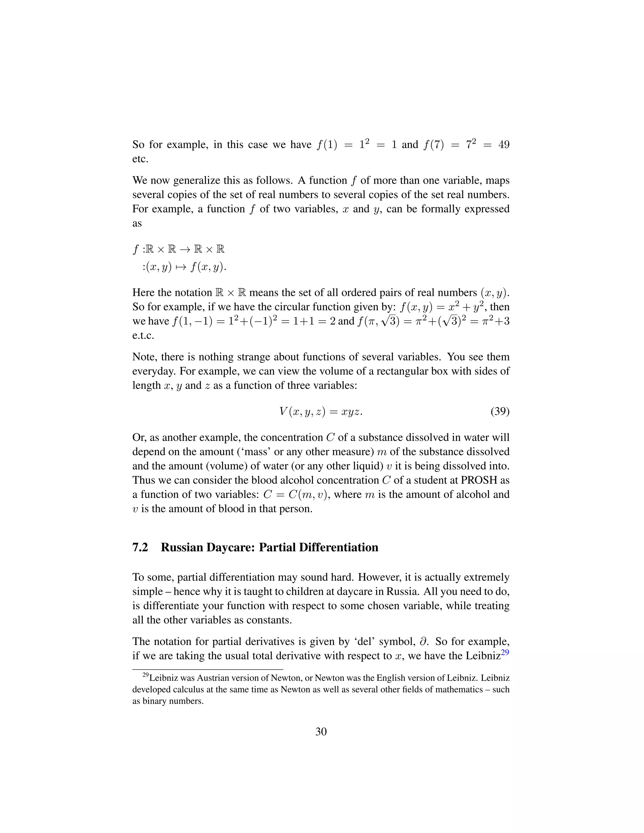 So for example, in this case we have f(1) = 12 = 1 and f(7) = 72 = 49
etc.
We now generalize this as follows. A function f of more than one variable, maps
several copies of the set of real numbers to several copies of the set real numbers.
For example, a function f of two variables, x and y, can be formally expressed
as
f :R × R → R × R
:(x, y) → f(x, y).
Here the notation R × R means the set of all ordered pairs of real numbers (x, y).
So for example, if we have the circular function given by: f(x, y) = x2 + y2, then
we have f(1, −1) = 12+(−1)2 = 1+1 = 2 and f(π,
?3) = π2+(
?3)2 = π2+3
e.t.c.
Note, there is nothing strange about functions of several variables. You see them
everyday. For example, we can view the volume of a rectangular box with sides of
length x, y and z as a function of three variables:
V (x, y, z) = xyz. (39)
Or, as another example, the concentration C of a substance dissolved in water will
depend on the amount (‘mass’ or any other measure) m of the substance dissolved
and the amount (volume) of water (or any other liquid) v it is being dissolved into.
Thus we can consider the blood alcohol concentration C of a student at PROSH as
a function of two variables: C = C(m, v), where m is the amount of alcohol and
v is the amount of blood in that person.
7.2 Russian Daycare: Partial Differentiation
To some, partial differentiation may sound hard. However, it is actually extremely
simple – hence why it is taught to children at daycare in Russia. All you need to do,
is differentiate your function with respect to some chosen variable, while treating
all the other variables as constants.
The notation for partial derivatives is given by ‘del’ symbol, ∂. So for example,
if we are taking the usual total derivative with respect to x, we have the Leibniz29
29
Leibniz was Austrian version of Newton, or Newton was the English version of Leibniz. Leibniz
developed calculus at the same time as Newton as well as several other ﬁelds of mathematics – such
as binary numbers.
30
 