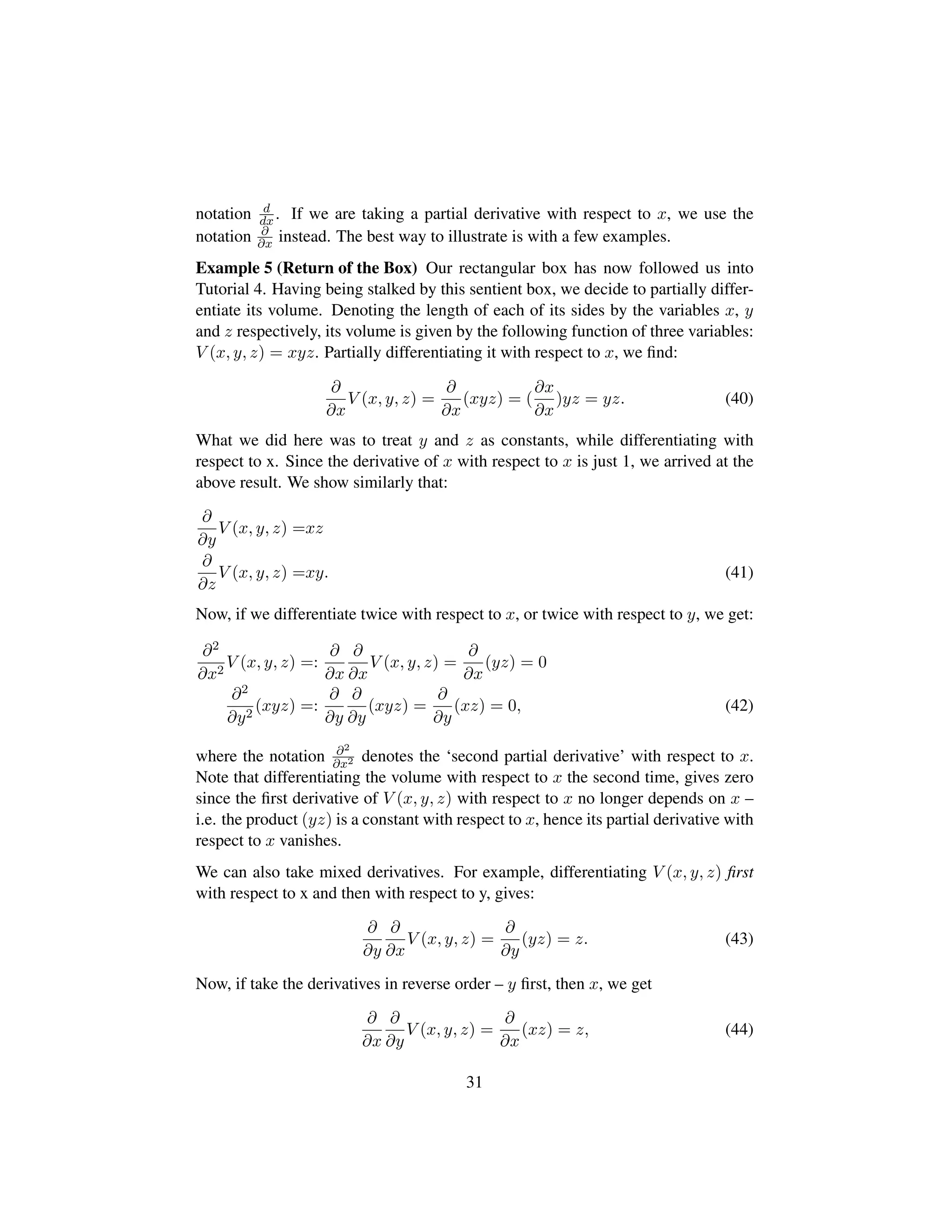 notation d
dx. If we are taking a partial derivative with respect to x, we use the
notation ∂
∂x instead. The best way to illustrate is with a few examples.
Example 5 (Return of the Box) Our rectangular box has now followed us into
Tutorial 4. Having being stalked by this sentient box, we decide to partially differ-
entiate its volume. Denoting the length of each of its sides by the variables x, y
and z respectively, its volume is given by the following function of three variables:
V (x, y, z) = xyz. Partially differentiating it with respect to x, we ﬁnd:
∂
∂x
V (x, y, z) =
∂
∂x
(xyz) = (
∂x
∂x
)yz = yz. (40)
What we did here was to treat y and z as constants, while differentiating with
respect to x. Since the derivative of x with respect to x is just 1, we arrived at the
above result. We show similarly that:
∂
∂y
V (x, y, z) =xz
∂
∂z
V (x, y, z) =xy. (41)
Now, if we differentiate twice with respect to x, or twice with respect to y, we get:
∂2
∂x2
V (x, y, z) =:
∂
∂x
∂
∂x
V (x, y, z) =
∂
∂x
(yz) = 0
∂2
∂y2
(xyz) =:
∂
∂y
∂
∂y
(xyz) =
∂
∂y
(xz) = 0, (42)
where the notation ∂2
∂x2 denotes the ‘second partial derivative’ with respect to x.
Note that differentiating the volume with respect to x the second time, gives zero
since the ﬁrst derivative of V (x, y, z) with respect to x no longer depends on x –
i.e. the product (yz) is a constant with respect to x, hence its partial derivative with
respect to x vanishes.
We can also take mixed derivatives. For example, differentiating V (x, y, z) ﬁrst
with respect to x and then with respect to y, gives:
∂
∂y
∂
∂x
V (x, y, z) =
∂
∂y
(yz) = z. (43)
Now, if take the derivatives in reverse order – y ﬁrst, then x, we get
∂
∂x
∂
∂y
V (x, y, z) =
∂
∂x
(xz) = z, (44)
31
 