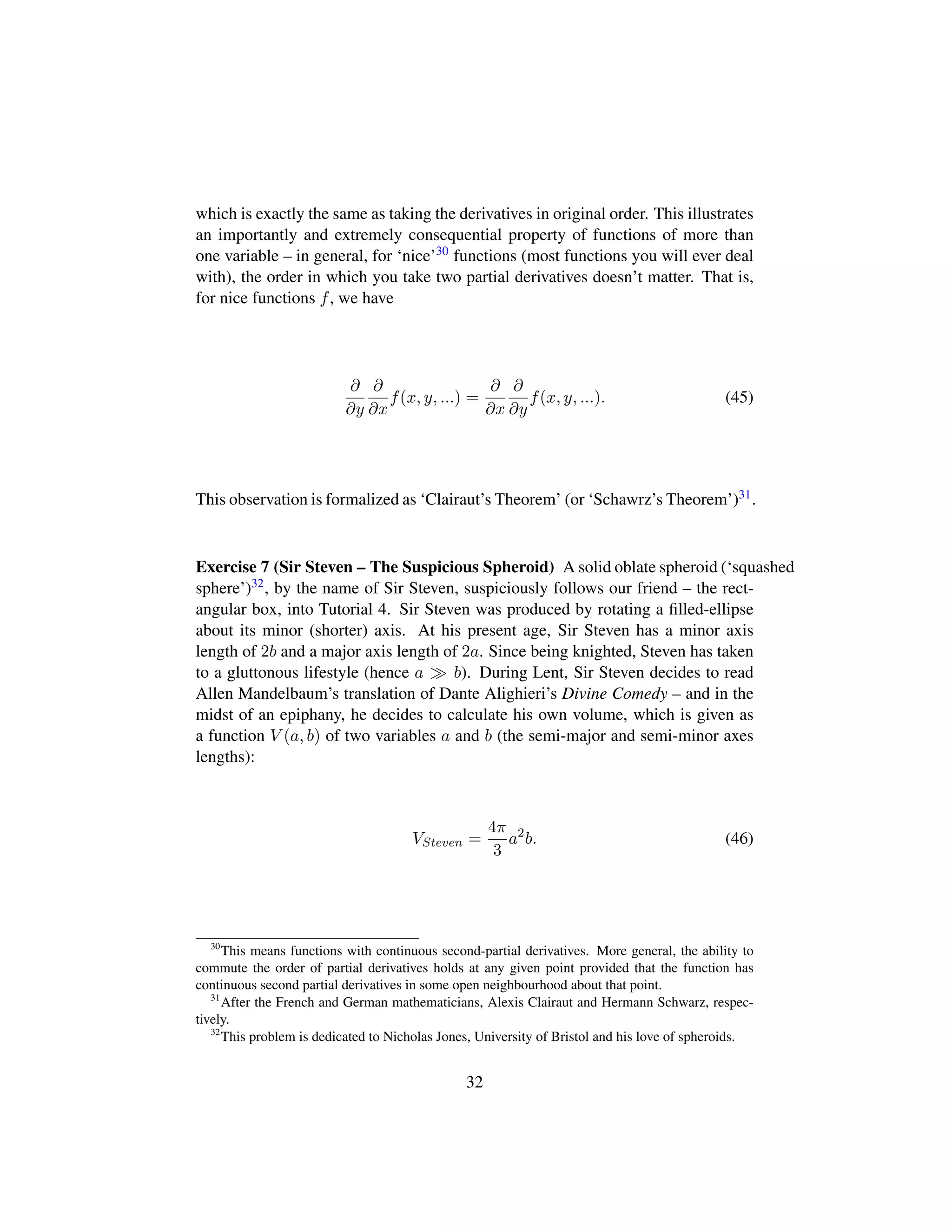 which is exactly the same as taking the derivatives in original order. This illustrates
an importantly and extremely consequential property of functions of more than
one variable – in general, for ‘nice’30 functions (most functions you will ever deal
with), the order in which you take two partial derivatives doesn’t matter. That is,
for nice functions f, we have
∂
∂y
∂
∂x
f(x, y, ...) =
∂
∂x
∂
∂y
f(x, y, ...). (45)
This observation is formalized as ‘Clairaut’s Theorem’ (or ‘Schawrz’s Theorem’)31.
Exercise 7 (Sir Steven – The Suspicious Spheroid) A solid oblate spheroid (‘squashed
sphere’)32, by the name of Sir Steven, suspiciously follows our friend – the rect-
angular box, into Tutorial 4. Sir Steven was produced by rotating a ﬁlled-ellipse
about its minor (shorter) axis. At his present age, Sir Steven has a minor axis
length of 2b and a major axis length of 2a. Since being knighted, Steven has taken
to a gluttonous lifestyle (hence a b). During Lent, Sir Steven decides to read
Allen Mandelbaum’s translation of Dante Alighieri’s Divine Comedy – and in the
midst of an epiphany, he decides to calculate his own volume, which is given as
a function V (a, b) of two variables a and b (the semi-major and semi-minor axes
lengths):
VSteven =
4π
3
a2
b. (46)
30
This means functions with continuous second-partial derivatives. More general, the ability to
commute the order of partial derivatives holds at any given point provided that the function has
continuous second partial derivatives in some open neighbourhood about that point.
31
After the French and German mathematicians, Alexis Clairaut and Hermann Schwarz, respec-
tively.
32
This problem is dedicated to Nicholas Jones, University of Bristol and his love of spheroids.
32
 