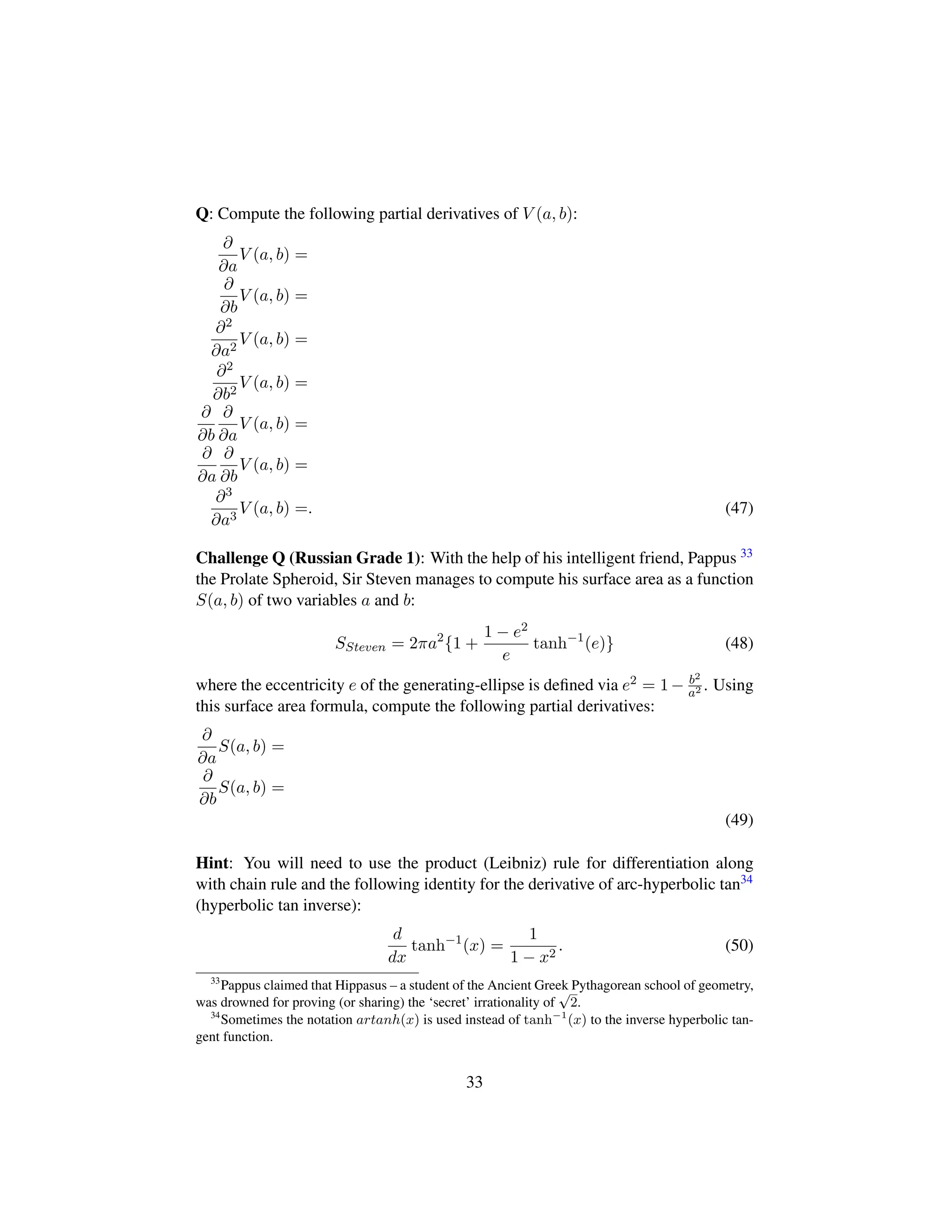 Q: Compute the following partial derivatives of V (a, b):
∂
∂a
V (a, b) =
∂
∂b
V (a, b) =
∂2
∂a2
V (a, b) =
∂2
∂b2
V (a, b) =
∂
∂b
∂
∂a
V (a, b) =
∂
∂a
∂
∂b
V (a, b) =
∂3
∂a3
V (a, b) =. (47)
Challenge Q (Russian Grade 1): With the help of his intelligent friend, Pappus 33
the Prolate Spheroid, Sir Steven manages to compute his surface area as a function
S(a, b) of two variables a and b:
SSteven = 2πa2
{1 +
1 − e2
e
tanh−1
(e)} (48)
where the eccentricity e of the generating-ellipse is deﬁned via e2 = 1− b2
a2 . Using
this surface area formula, compute the following partial derivatives:
∂
∂a
S(a, b) =
∂
∂b
S(a, b) =
(49)
Hint: You will need to use the product (Leibniz) rule for differentiation along
with chain rule and the following identity for the derivative of arc-hyperbolic tan34
(hyperbolic tan inverse):
d
dx
tanh−1
(x) =
1
1 − x2
. (50)
33
Pappus claimed that Hippasus – a student of the Ancient Greek Pythagorean school of geometry,
was drowned for proving (or sharing) the ‘secret’ irrationality of
?2.
34
Sometimes the notation artanh(x) is used instead of tanh−1
(x) to the inverse hyperbolic tan-
gent function.
33
 