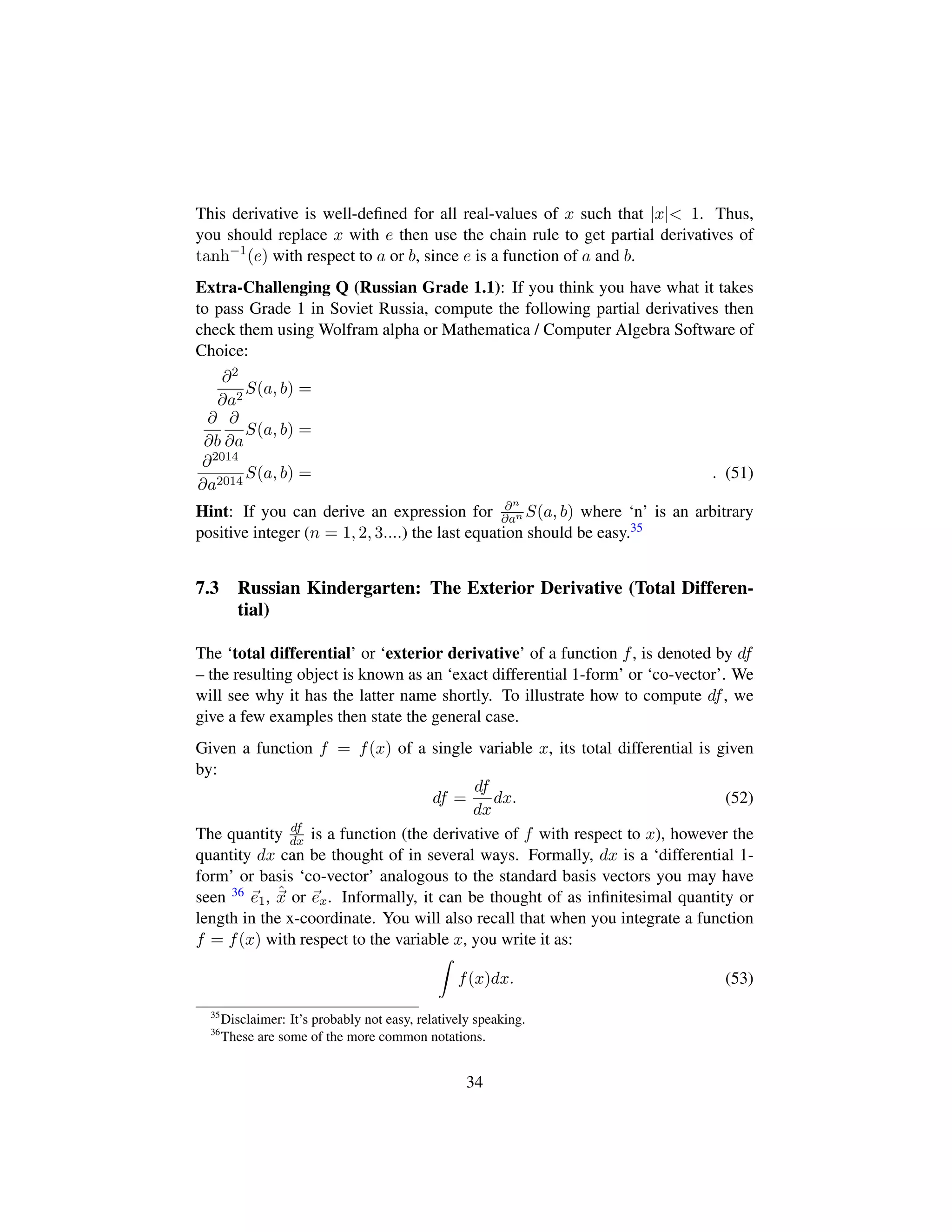 This derivative is well-deﬁned for all real-values of x such that |x| 1. Thus,
you should replace x with e then use the chain rule to get partial derivatives of
tanh−1
(e) with respect to a or b, since e is a function of a and b.
Extra-Challenging Q (Russian Grade 1.1): If you think you have what it takes
to pass Grade 1 in Soviet Russia, compute the following partial derivatives then
check them using Wolfram alpha or Mathematica / Computer Algebra Software of
Choice:
∂2
∂a2
S(a, b) =
∂
∂b
∂
∂a
S(a, b) =
∂2014
∂a2014
S(a, b) = . (51)
Hint: If you can derive an expression for ∂n
∂an S(a, b) where ‘n’ is an arbitrary
positive integer (n = 1, 2, 3....) the last equation should be easy.35
7.3 Russian Kindergarten: The Exterior Derivative (Total Differen-
tial)
The ‘total differential’ or ‘exterior derivative’ of a function f, is denoted by df
– the resulting object is known as an ‘exact differential 1-form’ or ‘co-vector’. We
will see why it has the latter name shortly. To illustrate how to compute df, we
give a few examples then state the general case.
Given a function f = f(x) of a single variable x, its total differential is given
by:
df =
df
dx
dx. (52)
The quantity df
dx is a function (the derivative of f with respect to x), however the
quantity dx can be thought of in several ways. Formally, dx is a ‘differential 1-
form’ or basis ‘co-vector’ analogous to the standard basis vectors you may have
seen 36 e1, ˆx or ex. Informally, it can be thought of as inﬁnitesimal quantity or
length in the x-coordinate. You will also recall that when you integrate a function
f = f(x) with respect to the variable x, you write it as:
f(x)dx. (53)
35
Disclaimer: It’s probably not easy, relatively speaking.
36
These are some of the more common notations.
34
 