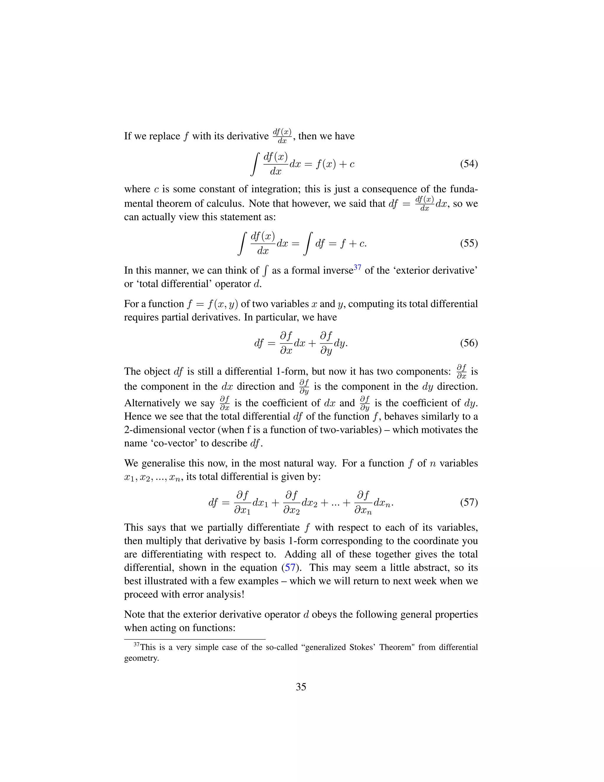 If we replace f with its derivative df(x)
dx , then we have
df(x)
dx
dx = f(x) + c (54)
where c is some constant of integration; this is just a consequence of the funda-
mental theorem of calculus. Note that however, we said that df = df(x)
dx dx, so we
can actually view this statement as:
df(x)
dx
dx = df = f + c. (55)
In this manner, we can think of as a formal inverse37 of the ‘exterior derivative’
or ‘total differential’ operator d.
For a function f = f(x, y) of two variables x and y, computing its total differential
requires partial derivatives. In particular, we have
df =
∂f
∂x
dx +
∂f
∂y
dy. (56)
The object df is still a differential 1-form, but now it has two components: ∂f
∂x is
the component in the dx direction and ∂f
∂y is the component in the dy direction.
Alternatively we say ∂f
∂x is the coefﬁcient of dx and ∂f
∂y is the coefﬁcient of dy.
Hence we see that the total differential df of the function f, behaves similarly to a
2-dimensional vector (when f is a function of two-variables) – which motivates the
name ‘co-vector’ to describe df.
We generalise this now, in the most natural way. For a function f of n variables
x1, x2, ..., xn, its total differential is given by:
df =
∂f
∂x1
dx1 +
∂f
∂x2
dx2 + ... +
∂f
∂xn
dxn. (57)
This says that we partially differentiate f with respect to each of its variables,
then multiply that derivative by basis 1-form corresponding to the coordinate you
are differentiating with respect to. Adding all of these together gives the total
differential, shown in the equation (57). This may seem a little abstract, so its
best illustrated with a few examples – which we will return to next week when we
proceed with error analysis!
Note that the exterior derivative operator d obeys the following general properties
when acting on functions:
37
This is a very simple case of the so-called “generalized Stokes’ Theorem from differential
geometry.
35
 