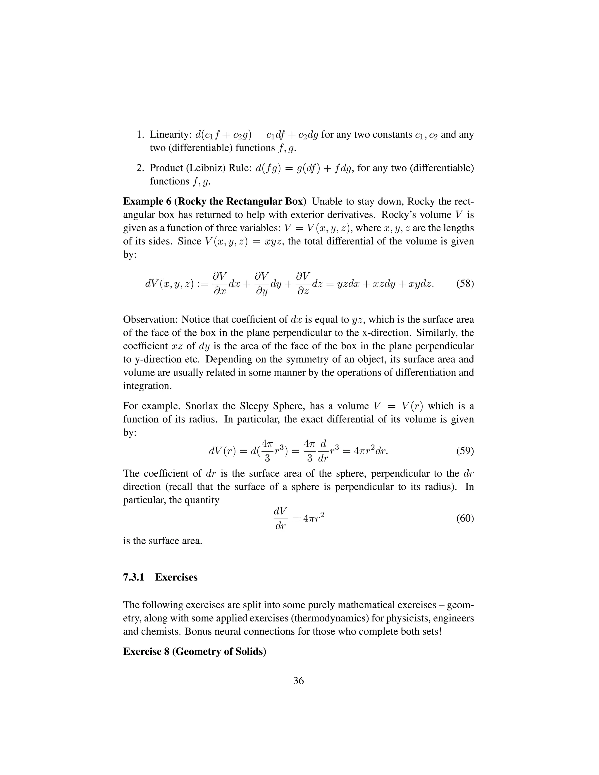 1. Linearity: d(c1f + c2g) = c1df + c2dg for any two constants c1, c2 and any
two (differentiable) functions f, g.
2. Product (Leibniz) Rule: d(fg) = g(df) + fdg, for any two (differentiable)
functions f, g.
Example 6 (Rocky the Rectangular Box) Unable to stay down, Rocky the rect-
angular box has returned to help with exterior derivatives. Rocky’s volume V is
given as a function of three variables: V = V (x, y, z), where x, y, z are the lengths
of its sides. Since V (x, y, z) = xyz, the total differential of the volume is given
by:
dV (x, y, z) :=
∂V
∂x
dx +
∂V
∂y
dy +
∂V
∂z
dz = yzdx + xzdy + xydz. (58)
Observation: Notice that coefﬁcient of dx is equal to yz, which is the surface area
of the face of the box in the plane perpendicular to the x-direction. Similarly, the
coefﬁcient xz of dy is the area of the face of the box in the plane perpendicular
to y-direction etc. Depending on the symmetry of an object, its surface area and
volume are usually related in some manner by the operations of differentiation and
integration.
For example, Snorlax the Sleepy Sphere, has a volume V = V (r) which is a
function of its radius. In particular, the exact differential of its volume is given
by:
dV (r) = d(
4π
3
r3
) =
4π
3
d
dr
r3
= 4πr2
dr. (59)
The coefﬁcient of dr is the surface area of the sphere, perpendicular to the dr
direction (recall that the surface of a sphere is perpendicular to its radius). In
particular, the quantity
dV
dr
= 4πr2
(60)
is the surface area.
7.3.1 Exercises
The following exercises are split into some purely mathematical exercises – geom-
etry, along with some applied exercises (thermodynamics) for physicists, engineers
and chemists. Bonus neural connections for those who complete both sets!
Exercise 8 (Geometry of Solids)
36
 