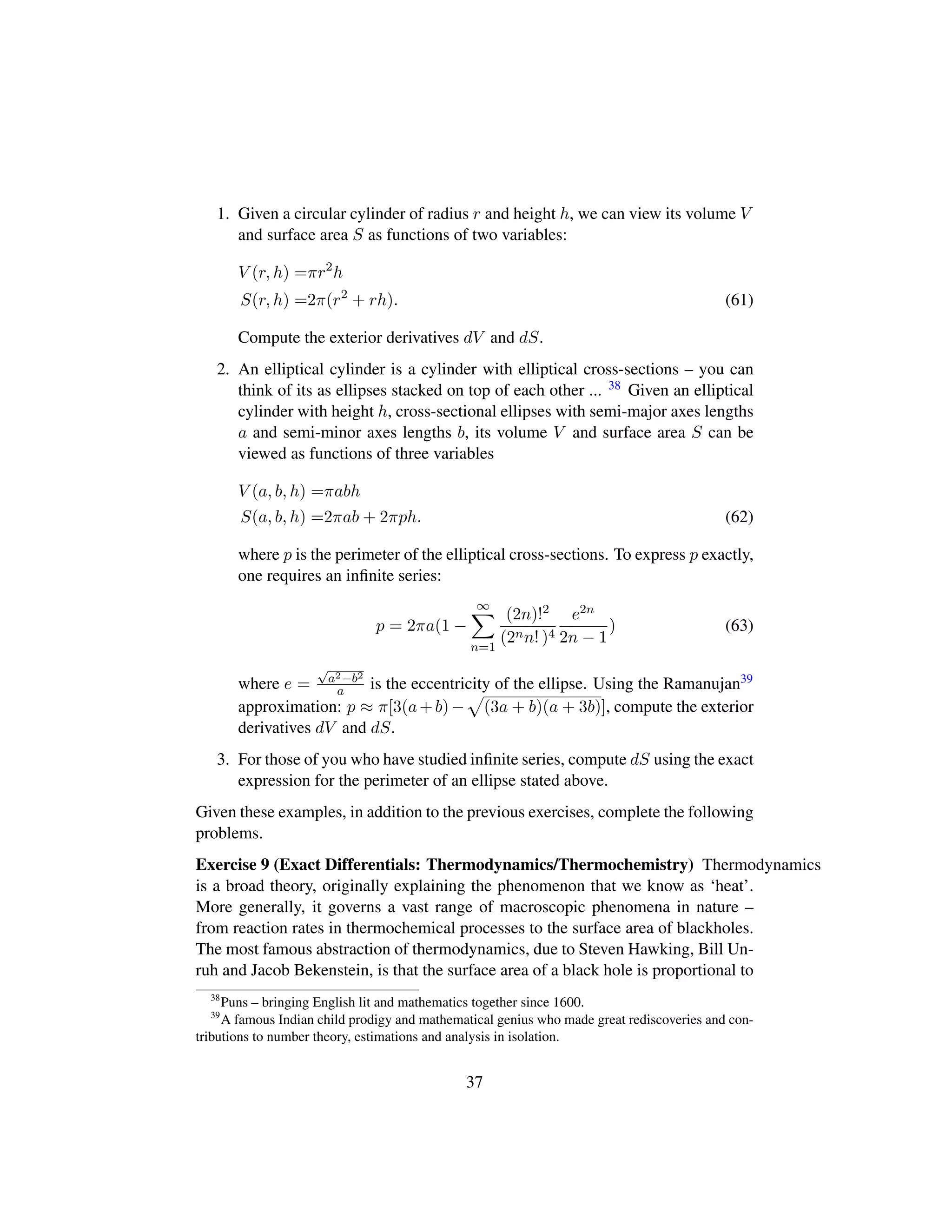 1. Given a circular cylinder of radius r and height h, we can view its volume V
and surface area S as functions of two variables:
V (r, h) =πr2
h
S(r, h) =2π(r2
+ rh). (61)
Compute the exterior derivatives dV and dS.
2. An elliptical cylinder is a cylinder with elliptical cross-sections – you can
think of its as ellipses stacked on top of each other ... 38 Given an elliptical
cylinder with height h, cross-sectional ellipses with semi-major axes lengths
a and semi-minor axes lengths b, its volume V and surface area S can be
viewed as functions of three variables
V (a, b, h) =πabh
S(a, b, h) =2πab + 2πph. (62)
where p is the perimeter of the elliptical cross-sections. To express p exactly,
one requires an inﬁnite series:
p = 2πa(1 −
∞
n=1
(2n)!2
(2nn! )4
e2n
2n − 1
) (63)
where e =
?a2−b2
a is the eccentricity of the ellipse. Using the Ramanujan39
approximation: p ≈ π[3(a+b)−
—
(3a + b)(a + 3b)], compute the exterior
derivatives dV and dS.
3. For those of you who have studied inﬁnite series, compute dS using the exact
expression for the perimeter of an ellipse stated above.
Given these examples, in addition to the previous exercises, complete the following
problems.
Exercise 9 (Exact Differentials: Thermodynamics/Thermochemistry) Thermodynamics
is a broad theory, originally explaining the phenomenon that we know as ‘heat’.
More generally, it governs a vast range of macroscopic phenomena in nature –
from reaction rates in thermochemical processes to the surface area of blackholes.
The most famous abstraction of thermodynamics, due to Steven Hawking, Bill Un-
ruh and Jacob Bekenstein, is that the surface area of a black hole is proportional to
38
Puns – bringing English lit and mathematics together since 1600.
39
A famous Indian child prodigy and mathematical genius who made great rediscoveries and con-
tributions to number theory, estimations and analysis in isolation.
37
 