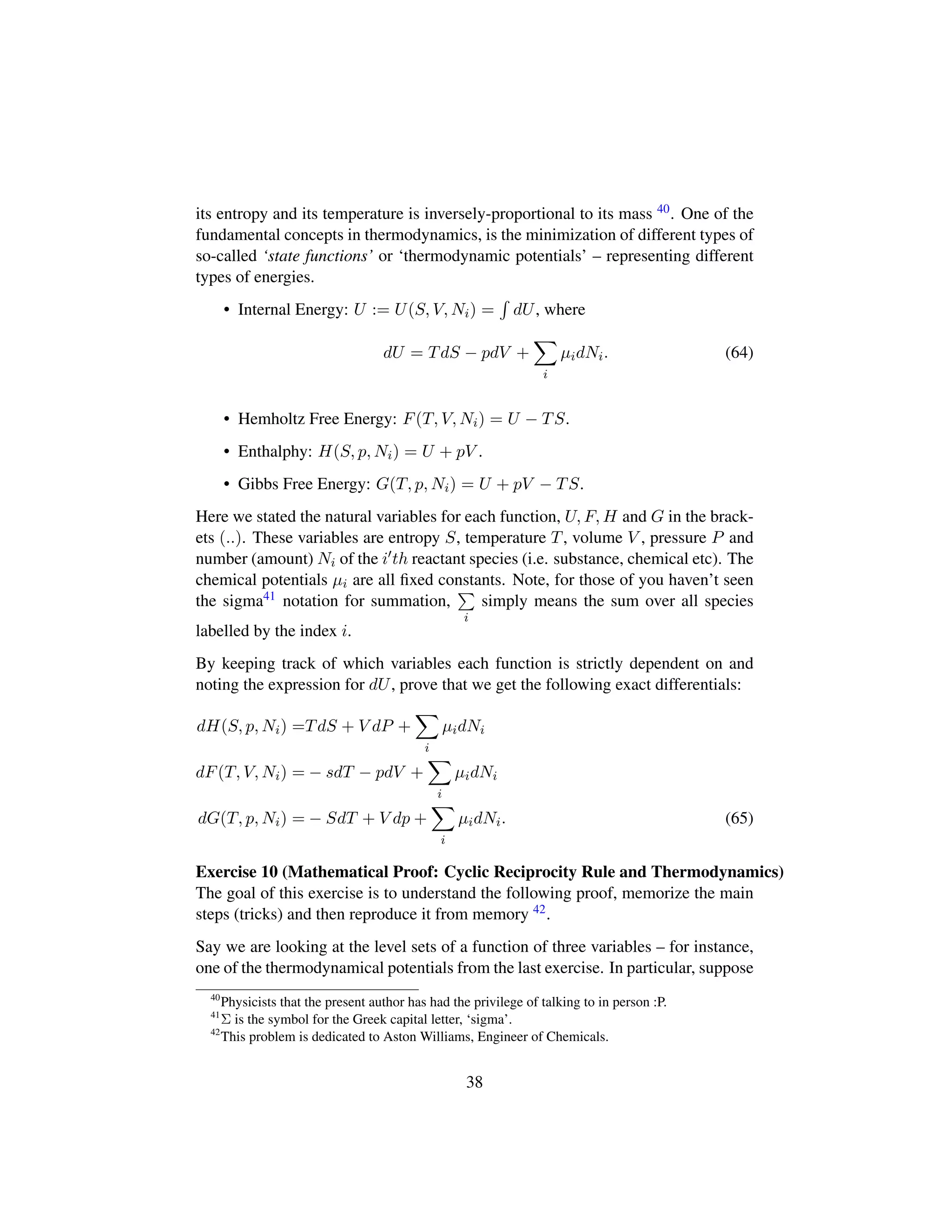 its entropy and its temperature is inversely-proportional to its mass 40. One of the
fundamental concepts in thermodynamics, is the minimization of different types of
so-called ‘state functions’ or ‘thermodynamic potentials’ – representing different
types of energies.
• Internal Energy: U := U(S, V, Ni) = dU, where
dU = TdS − pdV +
i
µidNi. (64)
• Hemholtz Free Energy: F(T, V, Ni) = U − TS.
• Enthalphy: H(S, p, Ni) = U + pV .
• Gibbs Free Energy: G(T, p, Ni) = U + pV − TS.
Here we stated the natural variables for each function, U, F, H and G in the brack-
ets (..). These variables are entropy S, temperature T, volume V , pressure P and
number (amount) Ni of the i th reactant species (i.e. substance, chemical etc). The
chemical potentials µi are all ﬁxed constants. Note, for those of you haven’t seen
the sigma41 notation for summation,
i
simply means the sum over all species
labelled by the index i.
By keeping track of which variables each function is strictly dependent on and
noting the expression for dU, prove that we get the following exact differentials:
dH(S, p, Ni) =TdS + V dP +
i
µidNi
dF(T, V, Ni) = − sdT − pdV +
i
µidNi
dG(T, p, Ni) = − SdT + V dp +
i
µidNi. (65)
Exercise 10 (Mathematical Proof: Cyclic Reciprocity Rule and Thermodynamics)
The goal of this exercise is to understand the following proof, memorize the main
steps (tricks) and then reproduce it from memory 42.
Say we are looking at the level sets of a function of three variables – for instance,
one of the thermodynamical potentials from the last exercise. In particular, suppose
40
Physicists that the present author has had the privilege of talking to in person :P.
41
Σ is the symbol for the Greek capital letter, ‘sigma’.
42
This problem is dedicated to Aston Williams, Engineer of Chemicals.
38
 