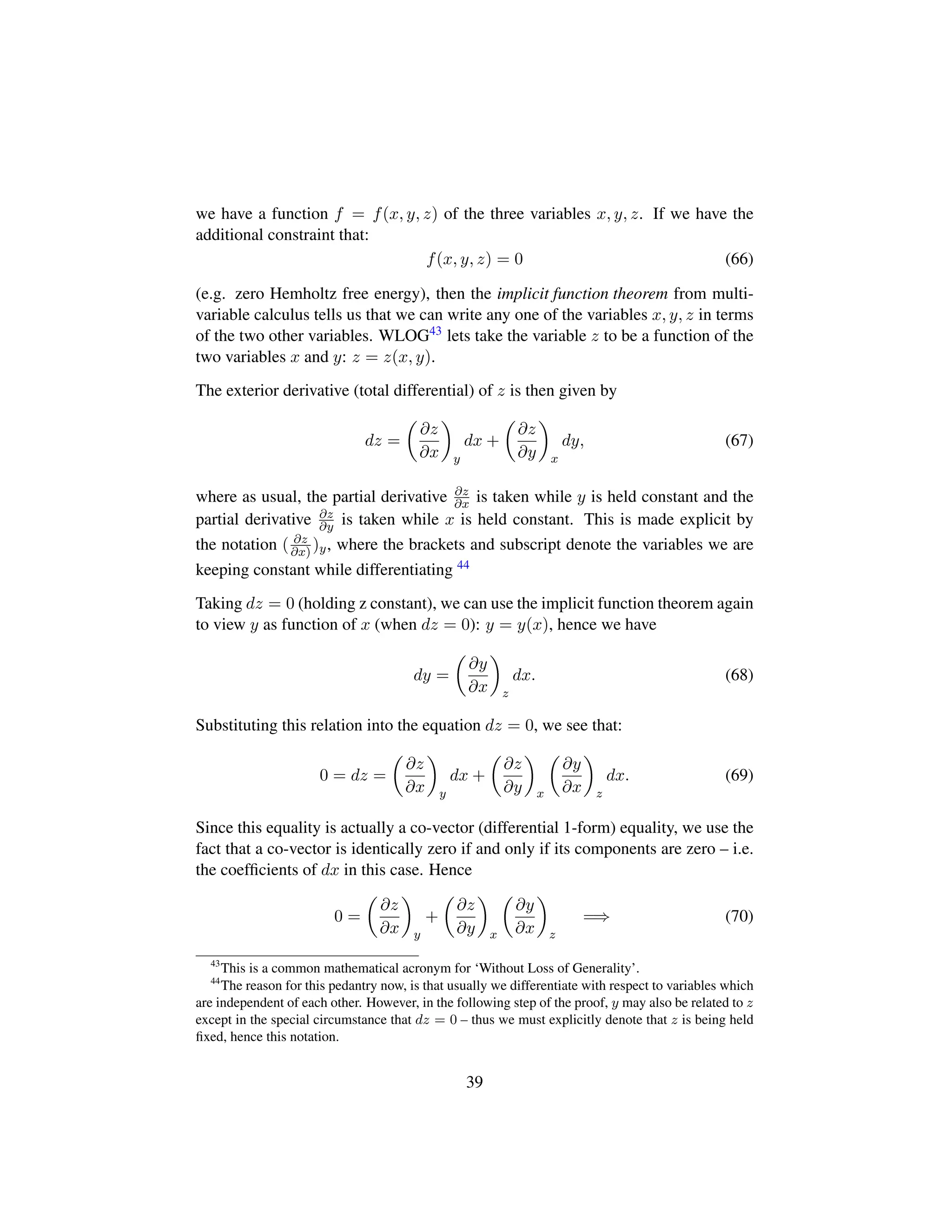 we have a function f = f(x, y, z) of the three variables x, y, z. If we have the
additional constraint that:
f(x, y, z) = 0 (66)
(e.g. zero Hemholtz free energy), then the implicit function theorem from multi-
variable calculus tells us that we can write any one of the variables x, y, z in terms
of the two other variables. WLOG43 lets take the variable z to be a function of the
two variables x and y: z = z(x, y).
The exterior derivative (total differential) of z is then given by
dz =
¢
∂z
∂x

y
dx +
¢
∂z
∂y

x
dy, (67)
where as usual, the partial derivative ∂z
∂x is taken while y is held constant and the
partial derivative ∂z
∂y is taken while x is held constant. This is made explicit by
the notation ( ∂z
∂x) )y, where the brackets and subscript denote the variables we are
keeping constant while differentiating 44
Taking dz = 0 (holding z constant), we can use the implicit function theorem again
to view y as function of x (when dz = 0): y = y(x), hence we have
dy =
¢
∂y
∂x

z
dx. (68)
Substituting this relation into the equation dz = 0, we see that:
0 = dz =
¢
∂z
∂x

y
dx +
¢
∂z
∂y

x
¢
∂y
∂x

z
dx. (69)
Since this equality is actually a co-vector (differential 1-form) equality, we use the
fact that a co-vector is identically zero if and only if its components are zero – i.e.
the coefﬁcients of dx in this case. Hence
0 =
¢
∂z
∂x

y
+
¢
∂z
∂y

x
¢
∂y
∂x

z
=⇒ (70)
43
This is a common mathematical acronym for ‘Without Loss of Generality’.
44
The reason for this pedantry now, is that usually we differentiate with respect to variables which
are independent of each other. However, in the following step of the proof, y may also be related to z
except in the special circumstance that dz = 0 – thus we must explicitly denote that z is being held
ﬁxed, hence this notation.
39
 