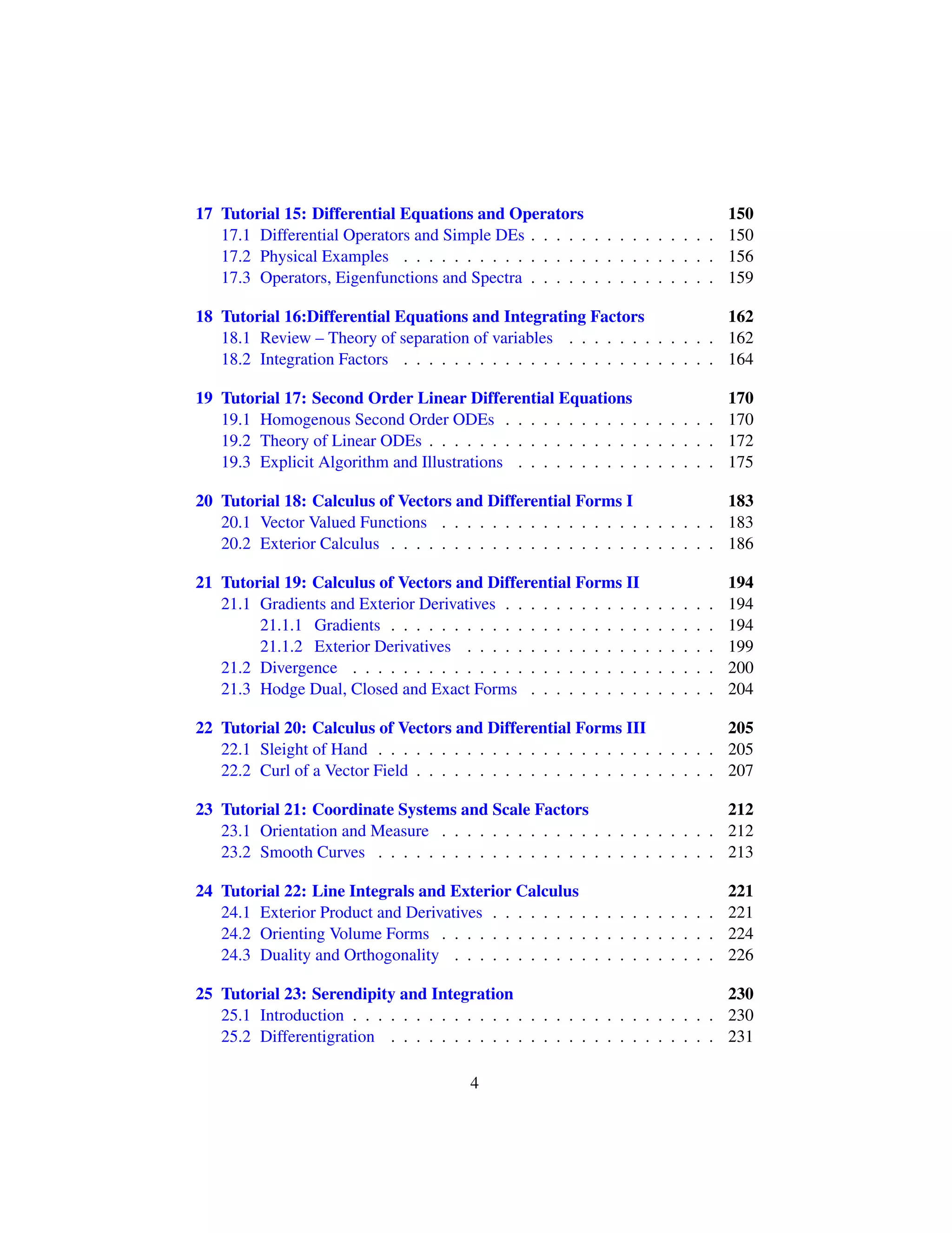 17 Tutorial 15: Differential Equations and Operators 150
17.1 Differential Operators and Simple DEs . . . . . . . . . . . . . . . 150
17.2 Physical Examples . . . . . . . . . . . . . . . . . . . . . . . . . 156
17.3 Operators, Eigenfunctions and Spectra . . . . . . . . . . . . . . . 159
18 Tutorial 16:Differential Equations and Integrating Factors 162
18.1 Review – Theory of separation of variables . . . . . . . . . . . . 162
18.2 Integration Factors . . . . . . . . . . . . . . . . . . . . . . . . . 164
19 Tutorial 17: Second Order Linear Differential Equations 170
19.1 Homogenous Second Order ODEs . . . . . . . . . . . . . . . . . 170
19.2 Theory of Linear ODEs . . . . . . . . . . . . . . . . . . . . . . . 172
19.3 Explicit Algorithm and Illustrations . . . . . . . . . . . . . . . . 175
20 Tutorial 18: Calculus of Vectors and Differential Forms I 183
20.1 Vector Valued Functions . . . . . . . . . . . . . . . . . . . . . . 183
20.2 Exterior Calculus . . . . . . . . . . . . . . . . . . . . . . . . . . 186
21 Tutorial 19: Calculus of Vectors and Differential Forms II 194
21.1 Gradients and Exterior Derivatives . . . . . . . . . . . . . . . . . 194
21.1.1 Gradients . . . . . . . . . . . . . . . . . . . . . . . . . . 194
21.1.2 Exterior Derivatives . . . . . . . . . . . . . . . . . . . . 199
21.2 Divergence . . . . . . . . . . . . . . . . . . . . . . . . . . . . . 200
21.3 Hodge Dual, Closed and Exact Forms . . . . . . . . . . . . . . . 204
22 Tutorial 20: Calculus of Vectors and Differential Forms III 205
22.1 Sleight of Hand . . . . . . . . . . . . . . . . . . . . . . . . . . . 205
22.2 Curl of a Vector Field . . . . . . . . . . . . . . . . . . . . . . . . 207
23 Tutorial 21: Coordinate Systems and Scale Factors 212
23.1 Orientation and Measure . . . . . . . . . . . . . . . . . . . . . . 212
23.2 Smooth Curves . . . . . . . . . . . . . . . . . . . . . . . . . . . 213
24 Tutorial 22: Line Integrals and Exterior Calculus 221
24.1 Exterior Product and Derivatives . . . . . . . . . . . . . . . . . . 221
24.2 Orienting Volume Forms . . . . . . . . . . . . . . . . . . . . . . 224
24.3 Duality and Orthogonality . . . . . . . . . . . . . . . . . . . . . 226
25 Tutorial 23: Serendipity and Integration 230
25.1 Introduction . . . . . . . . . . . . . . . . . . . . . . . . . . . . . 230
25.2 Differentigration . . . . . . . . . . . . . . . . . . . . . . . . . . 231
4
 