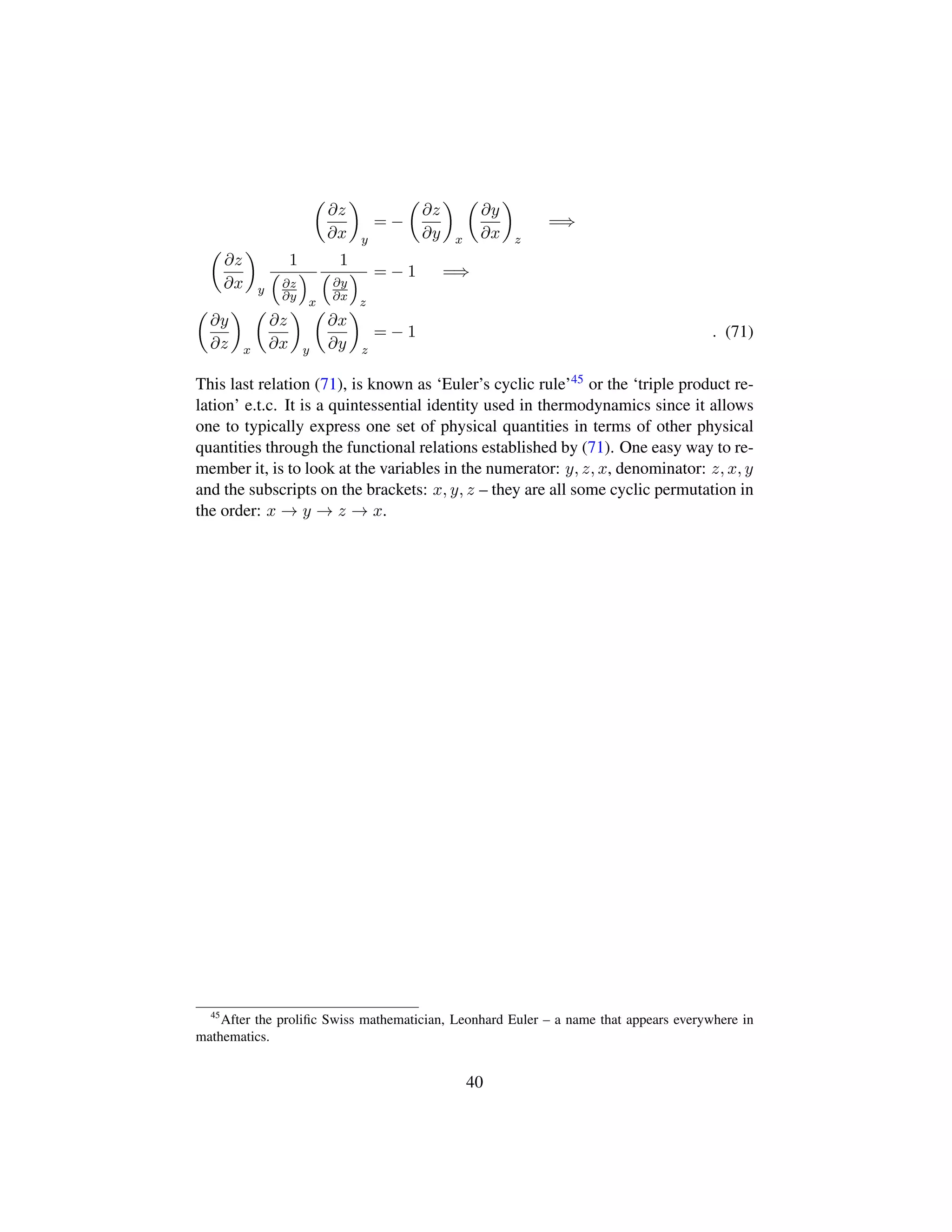 ¢
∂z
∂x

y
= −
¢
∂z
∂y

x
¢
∂y
∂x

z
=⇒
¢
∂z
∂x

y
1
¡
∂z
∂y
©
x
1
¡
∂y
∂x
©
z
= − 1 =⇒
¢
∂y
∂z

x
¢
∂z
∂x

y
¢
∂x
∂y

z
= − 1 . (71)
This last relation (71), is known as ‘Euler’s cyclic rule’45 or the ‘triple product re-
lation’ e.t.c. It is a quintessential identity used in thermodynamics since it allows
one to typically express one set of physical quantities in terms of other physical
quantities through the functional relations established by (71). One easy way to re-
member it, is to look at the variables in the numerator: y, z, x, denominator: z, x, y
and the subscripts on the brackets: x, y, z – they are all some cyclic permutation in
the order: x → y → z → x.
45
After the proliﬁc Swiss mathematician, Leonhard Euler – a name that appears everywhere in
mathematics.
40
 