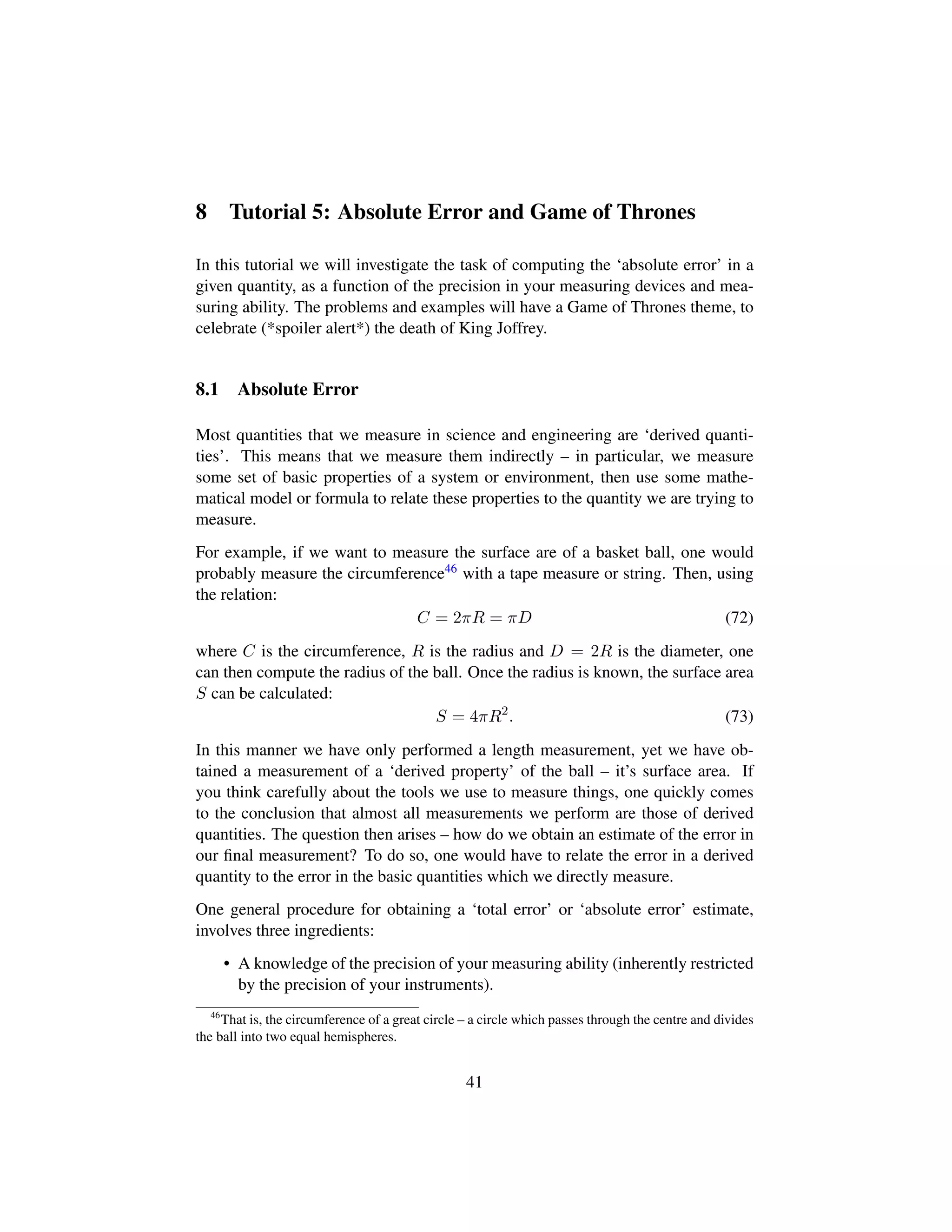 8 Tutorial 5: Absolute Error and Game of Thrones
In this tutorial we will investigate the task of computing the ‘absolute error’ in a
given quantity, as a function of the precision in your measuring devices and mea-
suring ability. The problems and examples will have a Game of Thrones theme, to
celebrate (*spoiler alert*) the death of King Joffrey.
8.1 Absolute Error
Most quantities that we measure in science and engineering are ‘derived quanti-
ties’. This means that we measure them indirectly – in particular, we measure
some set of basic properties of a system or environment, then use some mathe-
matical model or formula to relate these properties to the quantity we are trying to
measure.
For example, if we want to measure the surface are of a basket ball, one would
probably measure the circumference46 with a tape measure or string. Then, using
the relation:
C = 2πR = πD (72)
where C is the circumference, R is the radius and D = 2R is the diameter, one
can then compute the radius of the ball. Once the radius is known, the surface area
S can be calculated:
S = 4πR2
. (73)
In this manner we have only performed a length measurement, yet we have ob-
tained a measurement of a ‘derived property’ of the ball – it’s surface area. If
you think carefully about the tools we use to measure things, one quickly comes
to the conclusion that almost all measurements we perform are those of derived
quantities. The question then arises – how do we obtain an estimate of the error in
our ﬁnal measurement? To do so, one would have to relate the error in a derived
quantity to the error in the basic quantities which we directly measure.
One general procedure for obtaining a ‘total error’ or ‘absolute error’ estimate,
involves three ingredients:
• A knowledge of the precision of your measuring ability (inherently restricted
by the precision of your instruments).
46
That is, the circumference of a great circle – a circle which passes through the centre and divides
the ball into two equal hemispheres.
41
 