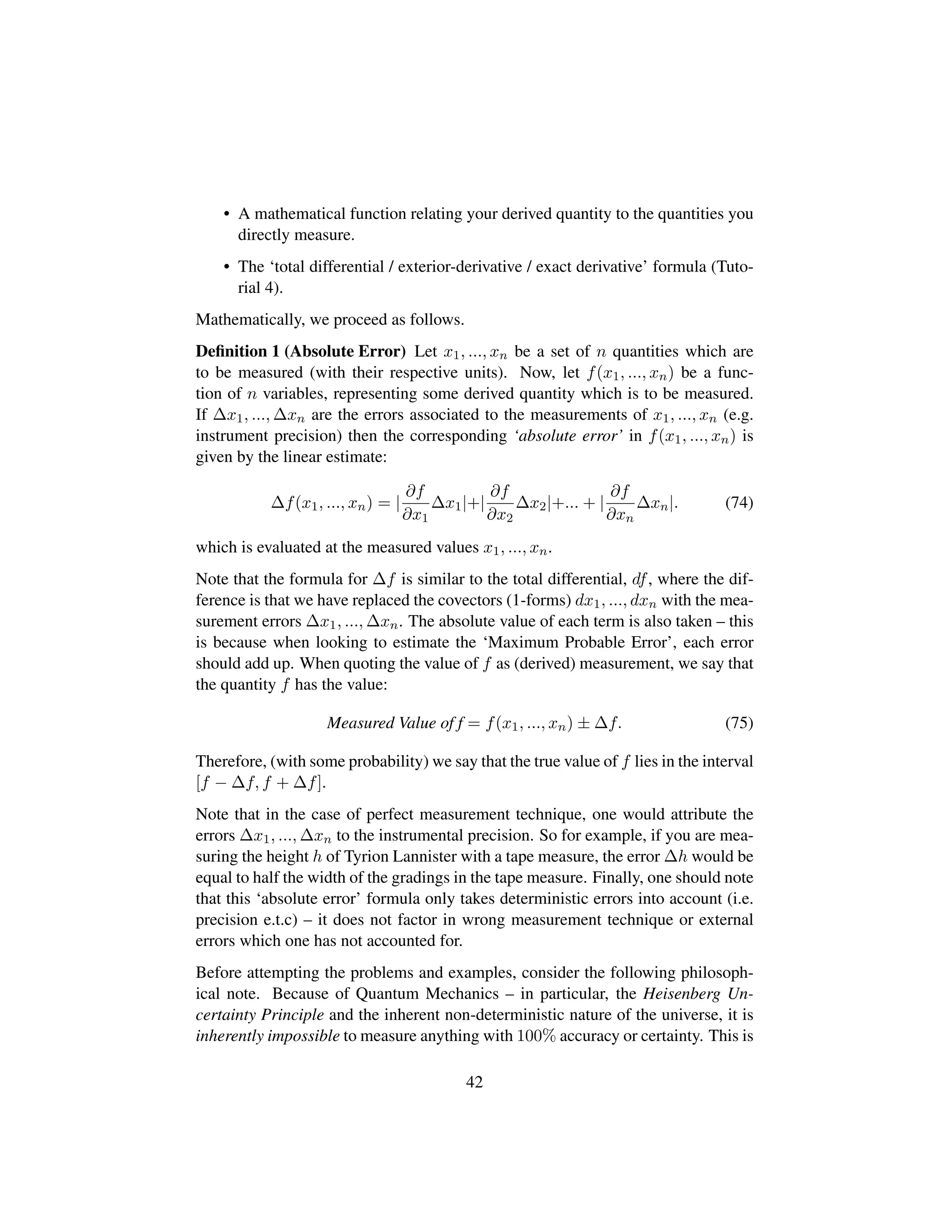 • A mathematical function relating your derived quantity to the quantities you
directly measure.
• The ‘total differential / exterior-derivative / exact derivative’ formula (Tuto-
rial 4).
Mathematically, we proceed as follows.
Deﬁnition 1 (Absolute Error) Let x1, ..., xn be a set of n quantities which are
to be measured (with their respective units). Now, let f(x1, ..., xn) be a func-
tion of n variables, representing some derived quantity which is to be measured.
If ∆x1, ..., ∆xn are the errors associated to the measurements of x1, ..., xn (e.g.
instrument precision) then the corresponding ‘absolute error’ in f(x1, ..., xn) is
given by the linear estimate:
∆f(x1, ..., xn) = |
∂f
∂x1
∆x1|+|
∂f
∂x2
∆x2|+... + |
∂f
∂xn
∆xn|. (74)
which is evaluated at the measured values x1, ..., xn.
Note that the formula for ∆f is similar to the total differential, df, where the dif-
ference is that we have replaced the covectors (1-forms) dx1, ..., dxn with the mea-
surement errors ∆x1, ..., ∆xn. The absolute value of each term is also taken – this
is because when looking to estimate the ‘Maximum Probable Error’, each error
should add up. When quoting the value of f as (derived) measurement, we say that
the quantity f has the value:
Measured Value of f = f(x1, ..., xn) ± ∆f. (75)
Therefore, (with some probability) we say that the true value of f lies in the interval
[f − ∆f, f + ∆f].
Note that in the case of perfect measurement technique, one would attribute the
errors ∆x1, ..., ∆xn to the instrumental precision. So for example, if you are mea-
suring the height h of Tyrion Lannister with a tape measure, the error ∆h would be
equal to half the width of the gradings in the tape measure. Finally, one should note
that this ‘absolute error’ formula only takes deterministic errors into account (i.e.
precision e.t.c) – it does not factor in wrong measurement technique or external
errors which one has not accounted for.
Before attempting the problems and examples, consider the following philosoph-
ical note. Because of Quantum Mechanics – in particular, the Heisenberg Un-
certainty Principle and the inherent non-deterministic nature of the universe, it is
inherently impossible to measure anything with 100% accuracy or certainty. This is
42
 