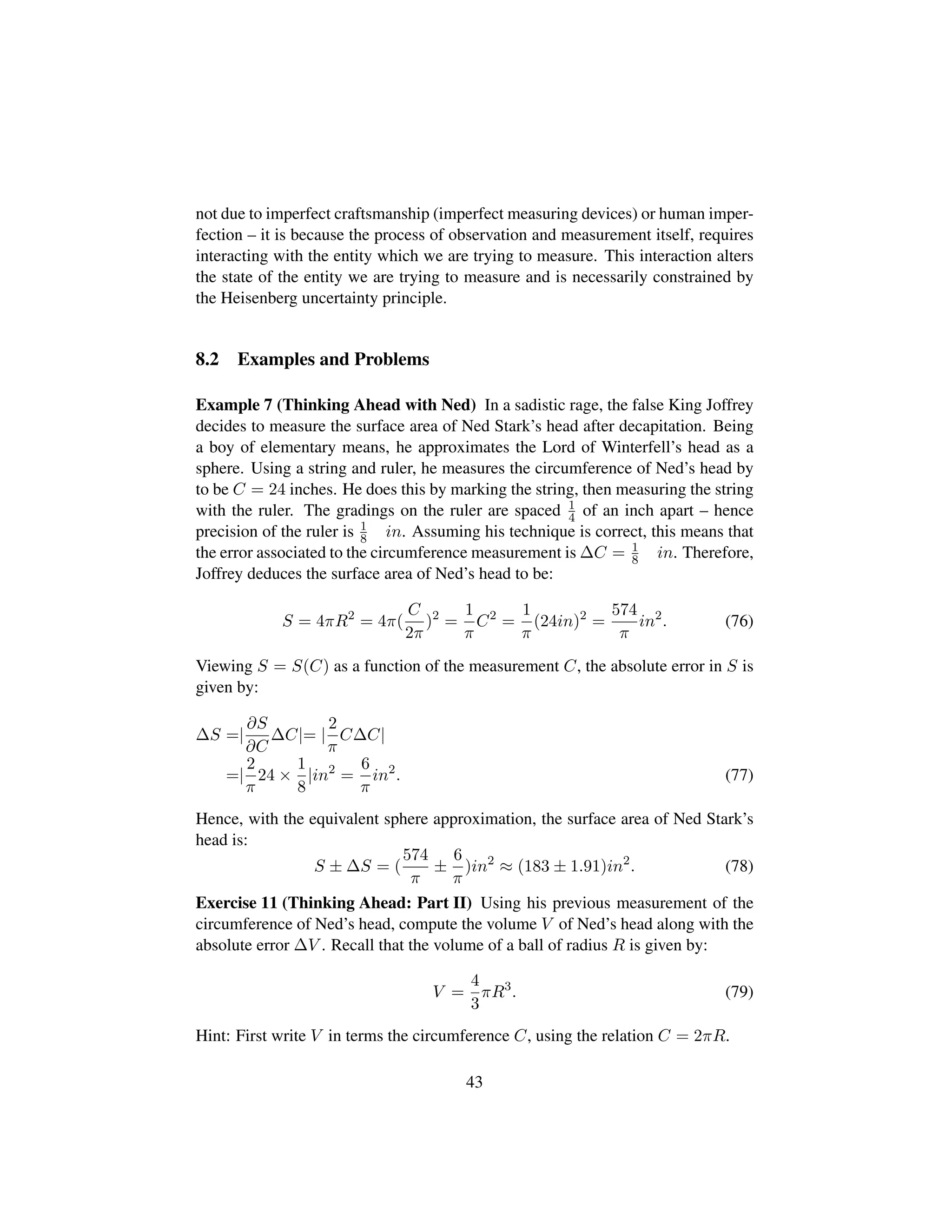 not due to imperfect craftsmanship (imperfect measuring devices) or human imper-
fection – it is because the process of observation and measurement itself, requires
interacting with the entity which we are trying to measure. This interaction alters
the state of the entity we are trying to measure and is necessarily constrained by
the Heisenberg uncertainty principle.
8.2 Examples and Problems
Example 7 (Thinking Ahead with Ned) In a sadistic rage, the false King Joffrey
decides to measure the surface area of Ned Stark’s head after decapitation. Being
a boy of elementary means, he approximates the Lord of Winterfell’s head as a
sphere. Using a string and ruler, he measures the circumference of Ned’s head by
to be C = 24 inches. He does this by marking the string, then measuring the string
with the ruler. The gradings on the ruler are spaced 1
4 of an inch apart – hence
precision of the ruler is 1
8 in. Assuming his technique is correct, this means that
the error associated to the circumference measurement is ∆C = 1
8 in. Therefore,
Joffrey deduces the surface area of Ned’s head to be:
S = 4πR2
= 4π(
C
2π
)2
=
1
π
C2
=
1
π
(24in)2
=
574
π
in2
. (76)
Viewing S = S(C) as a function of the measurement C, the absolute error in S is
given by:
∆S =|
∂S
∂C
∆C|= |
2
π
C∆C|
=|
2
π
24 ×
1
8
|in2
=
6
π
in2
. (77)
Hence, with the equivalent sphere approximation, the surface area of Ned Stark’s
head is:
S ± ∆S = (
574
π
±
6
π
)in2
≈ (183 ± 1.91)in2
. (78)
Exercise 11 (Thinking Ahead: Part II) Using his previous measurement of the
circumference of Ned’s head, compute the volume V of Ned’s head along with the
absolute error ∆V . Recall that the volume of a ball of radius R is given by:
V =
4
3
πR3
. (79)
Hint: First write V in terms the circumference C, using the relation C = 2πR.
43
 