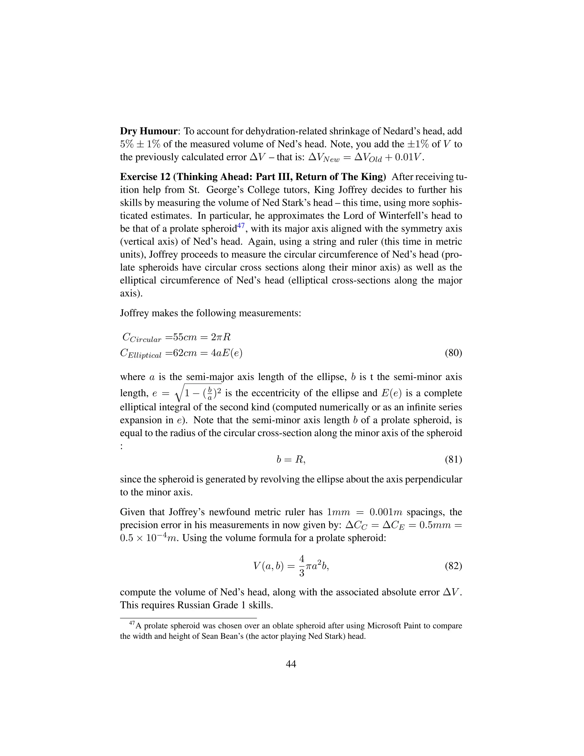 Dry Humour: To account for dehydration-related shrinkage of Nedard’s head, add
5% ± 1% of the measured volume of Ned’s head. Note, you add the ±1% of V to
the previously calculated error ∆V – that is: ∆VNew = ∆VOld + 0.01V .
Exercise 12 (Thinking Ahead: Part III, Return of The King) After receiving tu-
ition help from St. George’s College tutors, King Joffrey decides to further his
skills by measuring the volume of Ned Stark’s head – this time, using more sophis-
ticated estimates. In particular, he approximates the Lord of Winterfell’s head to
be that of a prolate spheroid47, with its major axis aligned with the symmetry axis
(vertical axis) of Ned’s head. Again, using a string and ruler (this time in metric
units), Joffrey proceeds to measure the circular circumference of Ned’s head (pro-
late spheroids have circular cross sections along their minor axis) as well as the
elliptical circumference of Ned’s head (elliptical cross-sections along the major
axis).
Joffrey makes the following measurements:
CCircular =55cm = 2πR
CElliptical =62cm = 4aE(e) (80)
where a is the semi-major axis length of the ellipse, b is t the semi-minor axis
length, e =
˜
1 − (b
a)2 is the eccentricity of the ellipse and E(e) is a complete
elliptical integral of the second kind (computed numerically or as an inﬁnite series
expansion in e). Note that the semi-minor axis length b of a prolate spheroid, is
equal to the radius of the circular cross-section along the minor axis of the spheroid
:
b = R, (81)
since the spheroid is generated by revolving the ellipse about the axis perpendicular
to the minor axis.
Given that Joffrey’s newfound metric ruler has 1mm = 0.001m spacings, the
precision error in his measurements in now given by: ∆CC = ∆CE = 0.5mm =
0.5 × 10−4m. Using the volume formula for a prolate spheroid:
V (a, b) =
4
3
πa2
b, (82)
compute the volume of Ned’s head, along with the associated absolute error ∆V .
This requires Russian Grade 1 skills.
47
A prolate spheroid was chosen over an oblate spheroid after using Microsoft Paint to compare
the width and height of Sean Bean’s (the actor playing Ned Stark) head.
44
 