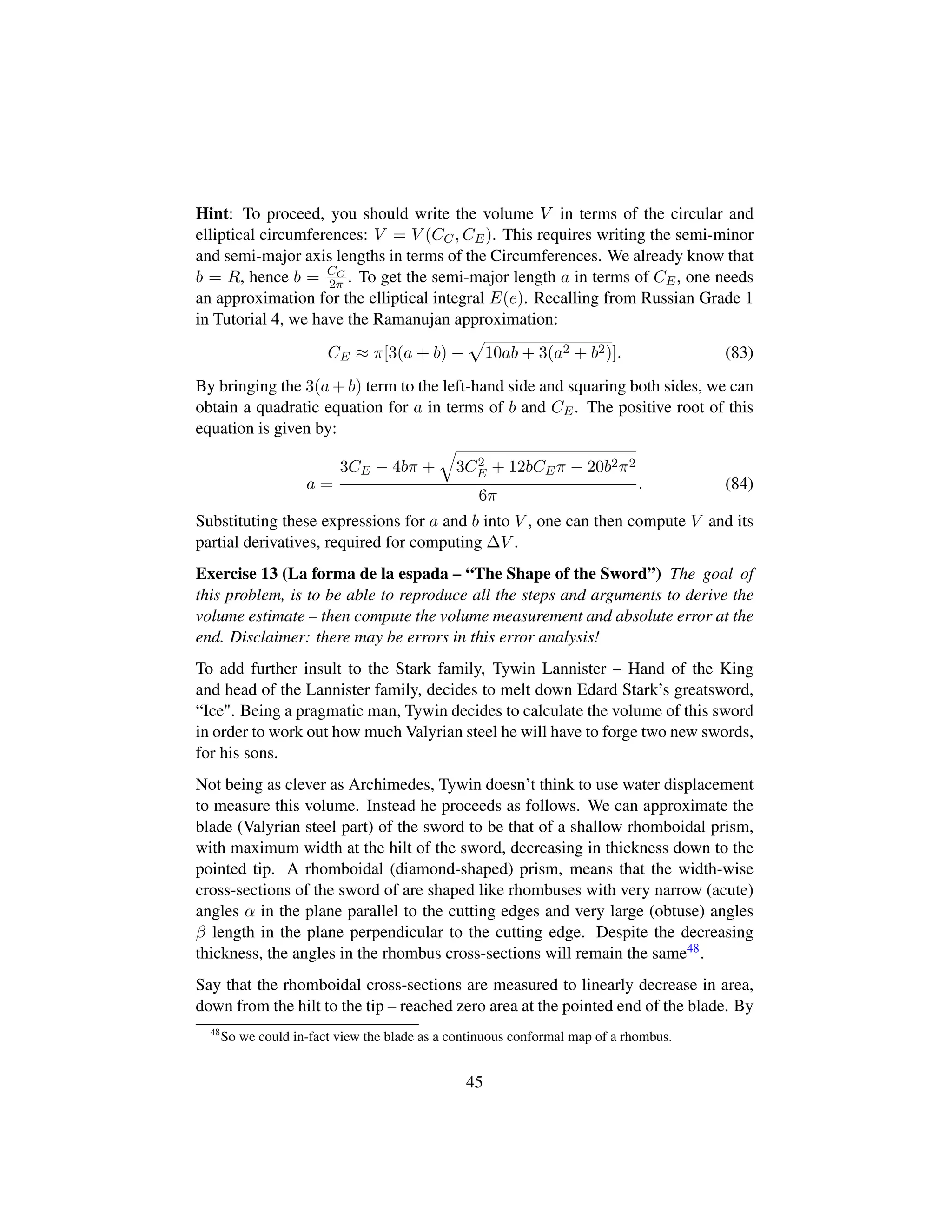 Hint: To proceed, you should write the volume V in terms of the circular and
elliptical circumferences: V = V (CC, CE). This requires writing the semi-minor
and semi-major axis lengths in terms of the Circumferences. We already know that
b = R, hence b = CC
2π . To get the semi-major length a in terms of CE, one needs
an approximation for the elliptical integral E(e). Recalling from Russian Grade 1
in Tutorial 4, we have the Ramanujan approximation:
CE ≈ π[3(a + b) −
—
10ab + 3(a2 + b2)]. (83)
By bringing the 3(a + b) term to the left-hand side and squaring both sides, we can
obtain a quadratic equation for a in terms of b and CE. The positive root of this
equation is given by:
a =
3CE − 4bπ +
˜
3C2
E + 12bCEπ − 20b2π2
6π
. (84)
Substituting these expressions for a and b into V , one can then compute V and its
partial derivatives, required for computing ∆V .
Exercise 13 (La forma de la espada – “The Shape of the Sword”) The goal of
this problem, is to be able to reproduce all the steps and arguments to derive the
volume estimate – then compute the volume measurement and absolute error at the
end. Disclaimer: there may be errors in this error analysis!
To add further insult to the Stark family, Tywin Lannister – Hand of the King
and head of the Lannister family, decides to melt down Edard Stark’s greatsword,
“Ice. Being a pragmatic man, Tywin decides to calculate the volume of this sword
in order to work out how much Valyrian steel he will have to forge two new swords,
for his sons.
Not being as clever as Archimedes, Tywin doesn’t think to use water displacement
to measure this volume. Instead he proceeds as follows. We can approximate the
blade (Valyrian steel part) of the sword to be that of a shallow rhomboidal prism,
with maximum width at the hilt of the sword, decreasing in thickness down to the
pointed tip. A rhomboidal (diamond-shaped) prism, means that the width-wise
cross-sections of the sword of are shaped like rhombuses with very narrow (acute)
angles α in the plane parallel to the cutting edges and very large (obtuse) angles
β length in the plane perpendicular to the cutting edge. Despite the decreasing
thickness, the angles in the rhombus cross-sections will remain the same48.
Say that the rhomboidal cross-sections are measured to linearly decrease in area,
down from the hilt to the tip – reached zero area at the pointed end of the blade. By
48
So we could in-fact view the blade as a continuous conformal map of a rhombus.
45
 