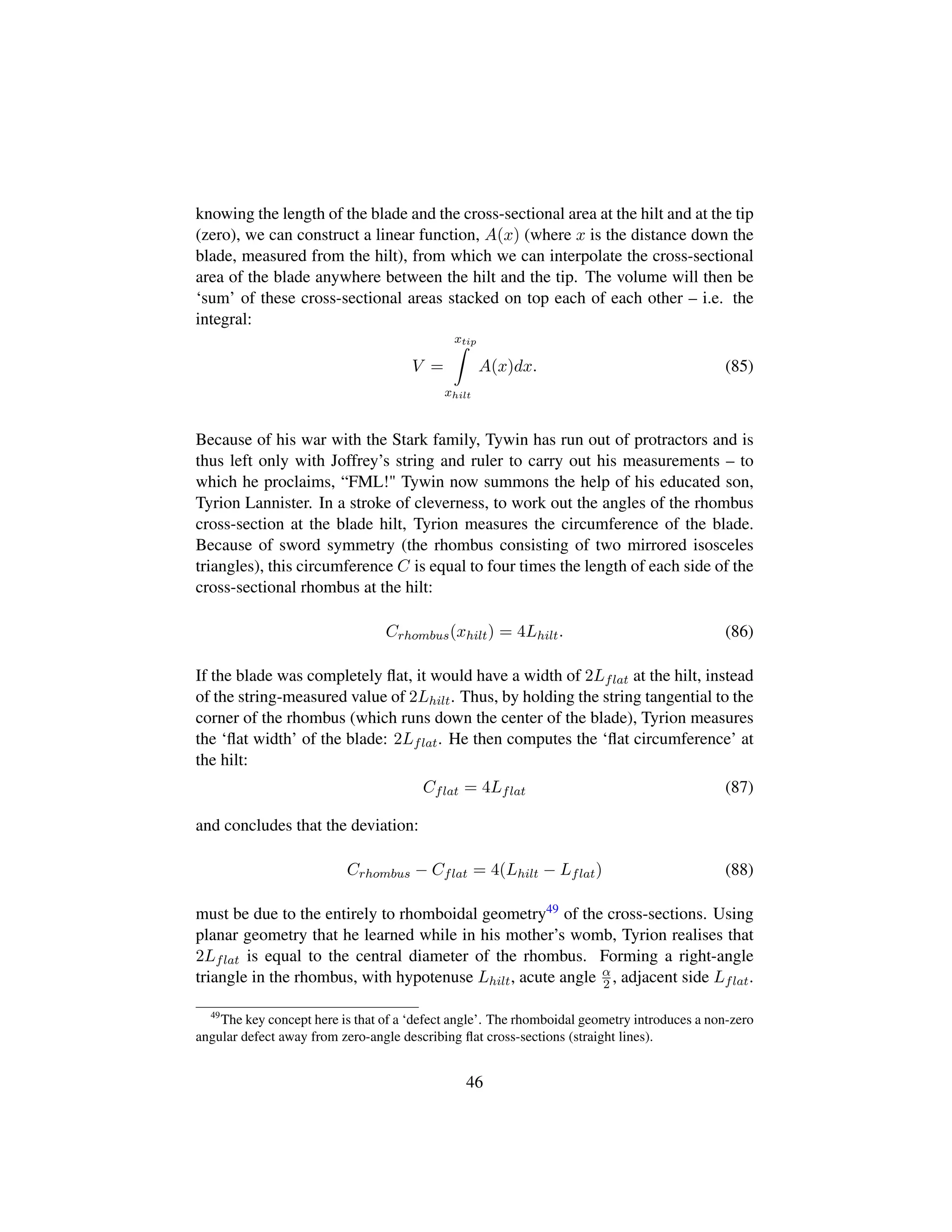 knowing the length of the blade and the cross-sectional area at the hilt and at the tip
(zero), we can construct a linear function, A(x) (where x is the distance down the
blade, measured from the hilt), from which we can interpolate the cross-sectional
area of the blade anywhere between the hilt and the tip. The volume will then be
‘sum’ of these cross-sectional areas stacked on top each of each other – i.e. the
integral:
V =
xtip
xhilt
A(x)dx. (85)
Because of his war with the Stark family, Tywin has run out of protractors and is
thus left only with Joffrey’s string and ruler to carry out his measurements – to
which he proclaims, “FML! Tywin now summons the help of his educated son,
Tyrion Lannister. In a stroke of cleverness, to work out the angles of the rhombus
cross-section at the blade hilt, Tyrion measures the circumference of the blade.
Because of sword symmetry (the rhombus consisting of two mirrored isosceles
triangles), this circumference C is equal to four times the length of each side of the
cross-sectional rhombus at the hilt:
Crhombus(xhilt) = 4Lhilt. (86)
If the blade was completely ﬂat, it would have a width of 2Lflat at the hilt, instead
of the string-measured value of 2Lhilt. Thus, by holding the string tangential to the
corner of the rhombus (which runs down the center of the blade), Tyrion measures
the ‘ﬂat width’ of the blade: 2Lflat. He then computes the ‘ﬂat circumference’ at
the hilt:
Cflat = 4Lflat (87)
and concludes that the deviation:
Crhombus − Cflat = 4(Lhilt − Lflat) (88)
must be due to the entirely to rhomboidal geometry49 of the cross-sections. Using
planar geometry that he learned while in his mother’s womb, Tyrion realises that
2Lflat is equal to the central diameter of the rhombus. Forming a right-angle
triangle in the rhombus, with hypotenuse Lhilt, acute angle α
2 , adjacent side Lflat.
49
The key concept here is that of a ‘defect angle’. The rhomboidal geometry introduces a non-zero
angular defect away from zero-angle describing ﬂat cross-sections (straight lines).
46
 