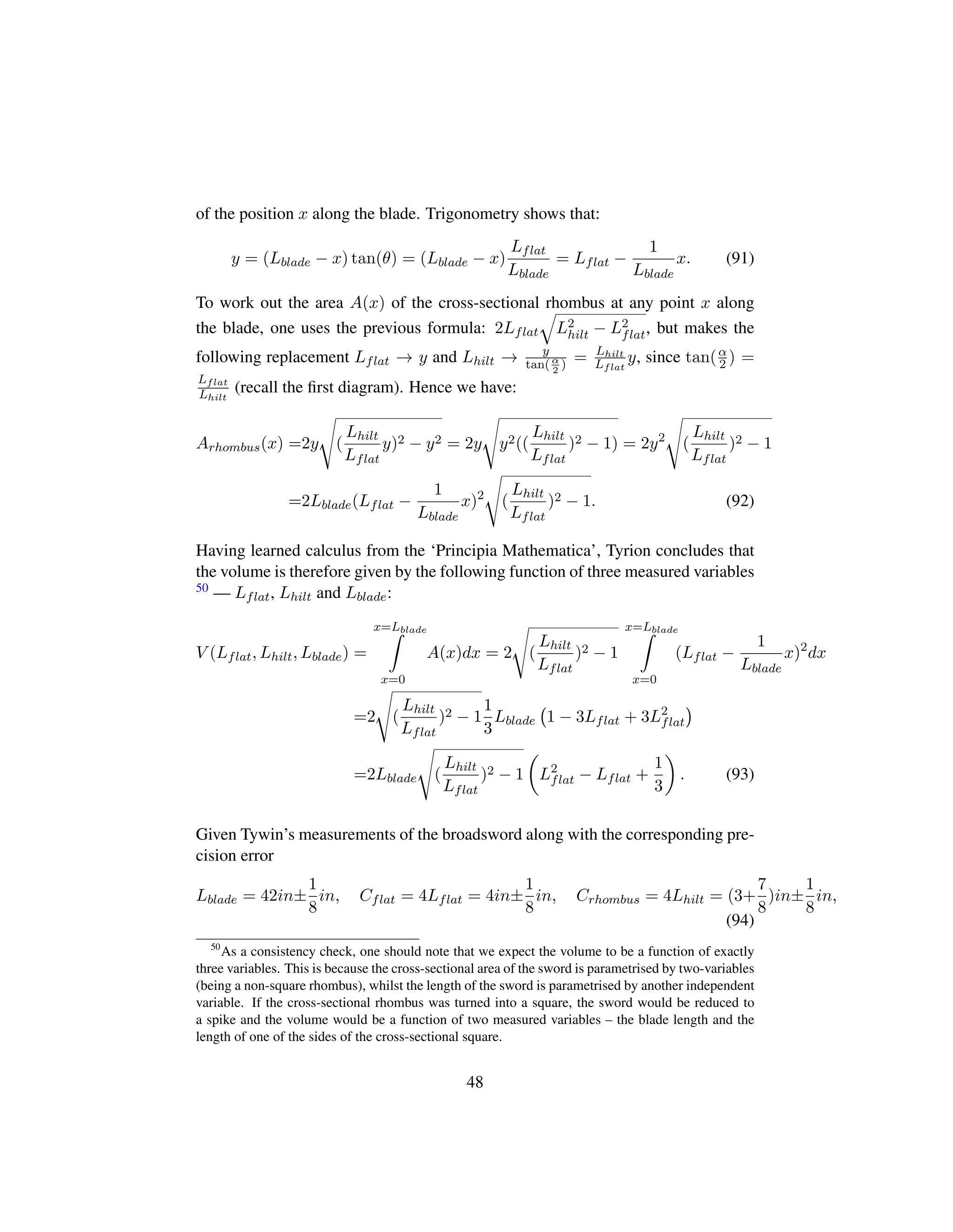 of the position x along the blade. Trigonometry shows that:
y = (Lblade − x) tan(θ) = (Lblade − x)
Lflat
Lblade
= Lflat −
1
Lblade
x. (91)
To work out the area A(x) of the cross-sectional rhombus at any point x along
the blade, one uses the previous formula: 2Lflat
˜
L2
hilt − L2
flat, but makes the
following replacement Lflat → y and Lhilt → y
tan(α
2
) = Lhilt
Lflat
y, since tan(α
2 ) =
Lflat
Lhilt
(recall the ﬁrst diagram). Hence we have:
Arhombus(x) =2y
d
(
Lhilt
Lflat
y)2 − y2 = 2y
d
y2((
Lhilt
Lflat
)2 − 1) = 2y2
d
(
Lhilt
Lflat
)2 − 1
=2Lblade(Lflat −
1
Lblade
x)2
d
(
Lhilt
Lflat
)2 − 1. (92)
Having learned calculus from the ‘Principia Mathematica’, Tyrion concludes that
the volume is therefore given by the following function of three measured variables
50 — Lflat, Lhilt and Lblade:
V (Lflat, Lhilt, Lblade) =
x=Lblade
x=0
A(x)dx = 2
d
(
Lhilt
Lflat
)2 − 1
x=Lblade
x=0
(Lflat −
1
Lblade
x)2
dx
=2
d
(
Lhilt
Lflat
)2 − 1
1
3
Lblade
 
1 − 3Lflat + 3L2
flat
¨
=2Lblade
d
(
Lhilt
Lflat
)2 − 1
¢
L2
flat − Lflat +
1
3

. (93)
Given Tywin’s measurements of the broadsword along with the corresponding pre-
cision error
Lblade = 42in±
1
8
in, Cflat = 4Lflat = 4in±
1
8
in, Crhombus = 4Lhilt = (3+
7
8
)in±
1
8
in,
(94)
50
As a consistency check, one should note that we expect the volume to be a function of exactly
three variables. This is because the cross-sectional area of the sword is parametrised by two-variables
(being a non-square rhombus), whilst the length of the sword is parametrised by another independent
variable. If the cross-sectional rhombus was turned into a square, the sword would be reduced to
a spike and the volume would be a function of two measured variables – the blade length and the
length of one of the sides of the cross-sectional square.
48
 