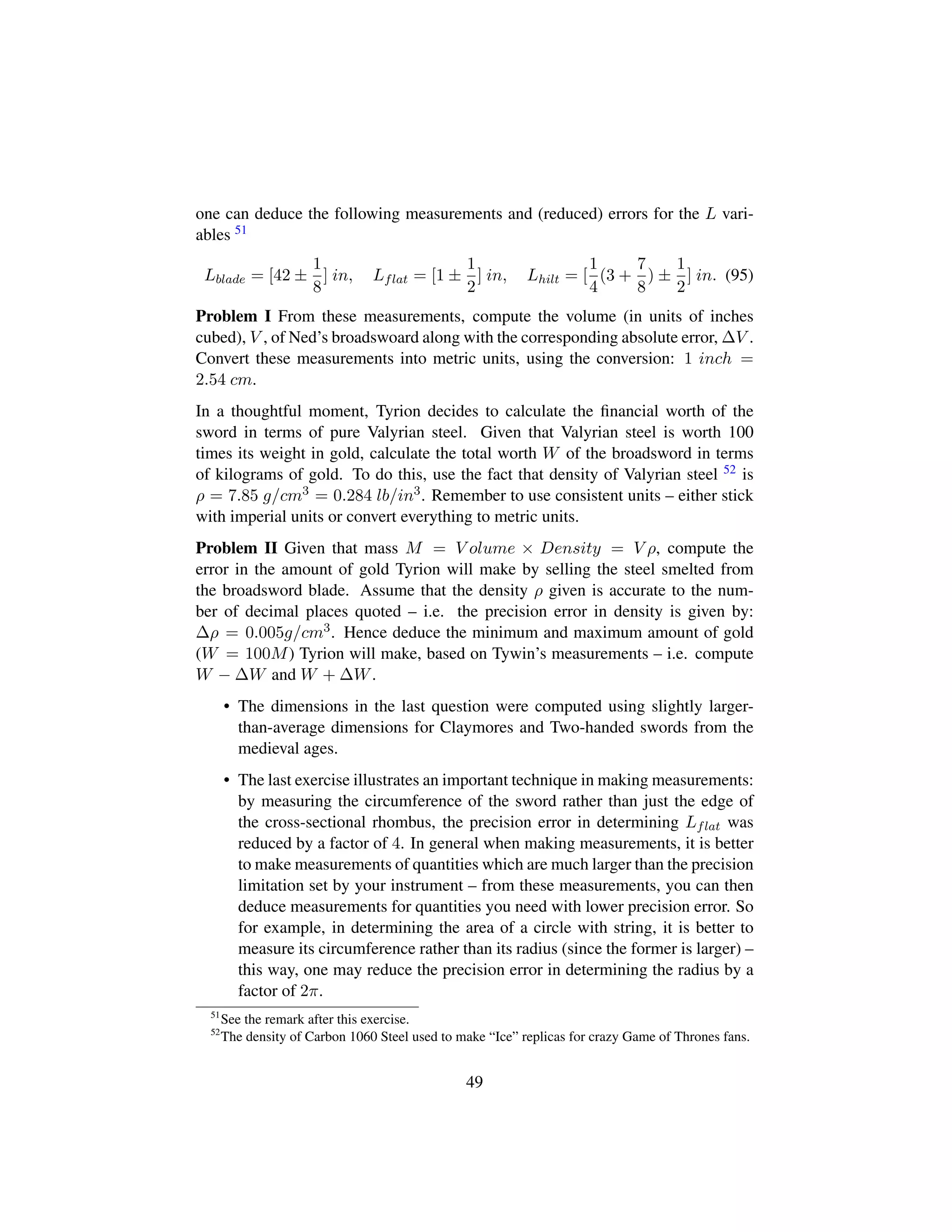 one can deduce the following measurements and (reduced) errors for the L vari-
ables 51
Lblade = [42 ±
1
8
] in, Lflat = [1 ±
1
2
] in, Lhilt = [
1
4
(3 +
7
8
) ±
1
2
] in. (95)
Problem I From these measurements, compute the volume (in units of inches
cubed), V , of Ned’s broadswoard along with the corresponding absolute error, ∆V .
Convert these measurements into metric units, using the conversion: 1 inch =
2.54 cm.
In a thoughtful moment, Tyrion decides to calculate the ﬁnancial worth of the
sword in terms of pure Valyrian steel. Given that Valyrian steel is worth 100
times its weight in gold, calculate the total worth W of the broadsword in terms
of kilograms of gold. To do this, use the fact that density of Valyrian steel 52 is
ρ = 7.85 g/cm3 = 0.284 lb/in3. Remember to use consistent units – either stick
with imperial units or convert everything to metric units.
Problem II Given that mass M = V olume × Density = V ρ, compute the
error in the amount of gold Tyrion will make by selling the steel smelted from
the broadsword blade. Assume that the density ρ given is accurate to the num-
ber of decimal places quoted – i.e. the precision error in density is given by:
∆ρ = 0.005g/cm3. Hence deduce the minimum and maximum amount of gold
(W = 100M) Tyrion will make, based on Tywin’s measurements – i.e. compute
W − ∆W and W + ∆W.
• The dimensions in the last question were computed using slightly larger-
than-average dimensions for Claymores and Two-handed swords from the
medieval ages.
• The last exercise illustrates an important technique in making measurements:
by measuring the circumference of the sword rather than just the edge of
the cross-sectional rhombus, the precision error in determining Lflat was
reduced by a factor of 4. In general when making measurements, it is better
to make measurements of quantities which are much larger than the precision
limitation set by your instrument – from these measurements, you can then
deduce measurements for quantities you need with lower precision error. So
for example, in determining the area of a circle with string, it is better to
measure its circumference rather than its radius (since the former is larger) –
this way, one may reduce the precision error in determining the radius by a
factor of 2π.
51
See the remark after this exercise.
52
The density of Carbon 1060 Steel used to make “Ice” replicas for crazy Game of Thrones fans.
49
 