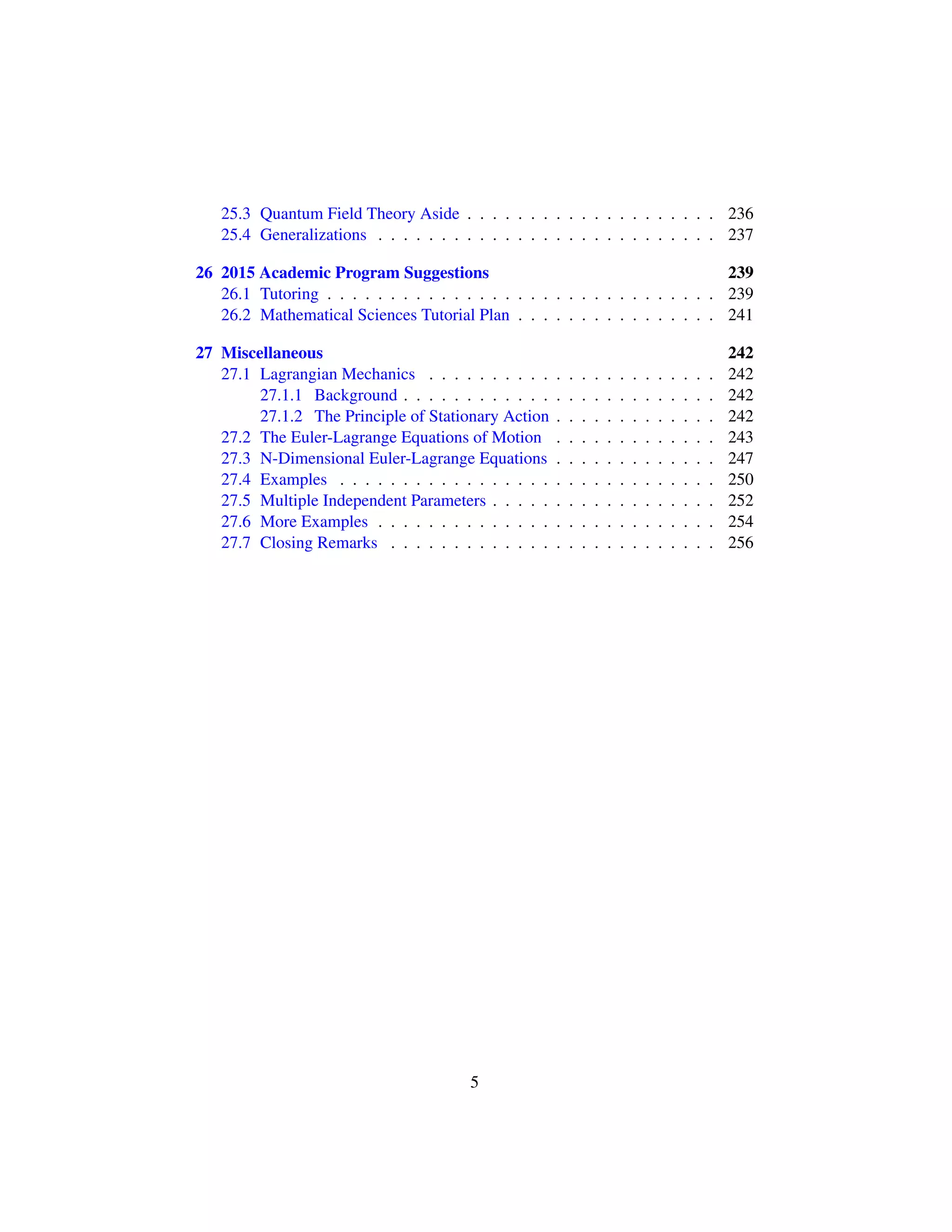 25.3 Quantum Field Theory Aside . . . . . . . . . . . . . . . . . . . . 236
25.4 Generalizations . . . . . . . . . . . . . . . . . . . . . . . . . . . 237
26 2015 Academic Program Suggestions 239
26.1 Tutoring . . . . . . . . . . . . . . . . . . . . . . . . . . . . . . . 239
26.2 Mathematical Sciences Tutorial Plan . . . . . . . . . . . . . . . . 241
27 Miscellaneous 242
27.1 Lagrangian Mechanics . . . . . . . . . . . . . . . . . . . . . . . 242
27.1.1 Background . . . . . . . . . . . . . . . . . . . . . . . . . 242
27.1.2 The Principle of Stationary Action . . . . . . . . . . . . . 242
27.2 The Euler-Lagrange Equations of Motion . . . . . . . . . . . . . 243
27.3 N-Dimensional Euler-Lagrange Equations . . . . . . . . . . . . . 247
27.4 Examples . . . . . . . . . . . . . . . . . . . . . . . . . . . . . . 250
27.5 Multiple Independent Parameters . . . . . . . . . . . . . . . . . . 252
27.6 More Examples . . . . . . . . . . . . . . . . . . . . . . . . . . . 254
27.7 Closing Remarks . . . . . . . . . . . . . . . . . . . . . . . . . . 256
5
 