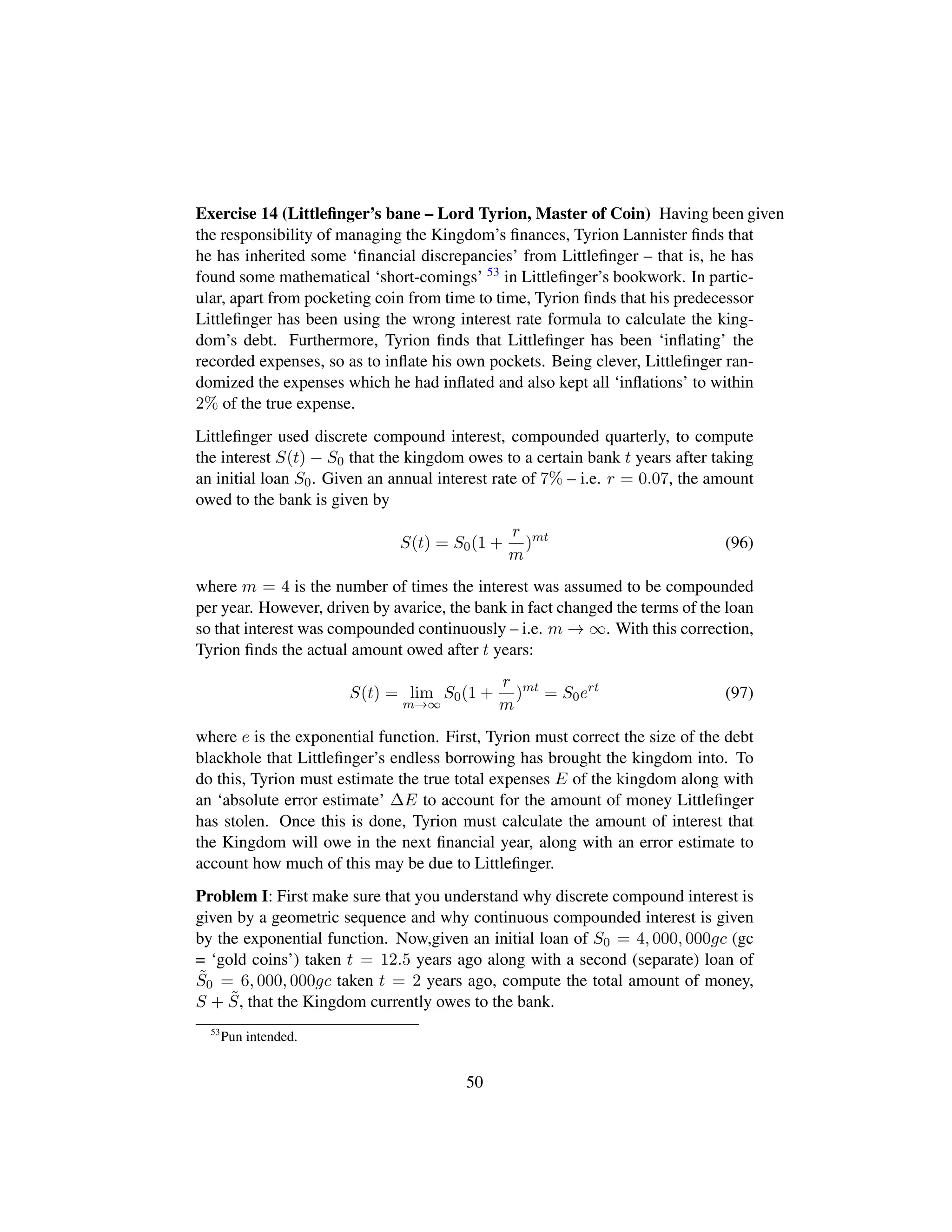 Exercise 14 (Littleﬁnger’s bane – Lord Tyrion, Master of Coin) Having been given
the responsibility of managing the Kingdom’s ﬁnances, Tyrion Lannister ﬁnds that
he has inherited some ‘ﬁnancial discrepancies’ from Littleﬁnger – that is, he has
found some mathematical ‘short-comings’ 53 in Littleﬁnger’s bookwork. In partic-
ular, apart from pocketing coin from time to time, Tyrion ﬁnds that his predecessor
Littleﬁnger has been using the wrong interest rate formula to calculate the king-
dom’s debt. Furthermore, Tyrion ﬁnds that Littleﬁnger has been ‘inﬂating’ the
recorded expenses, so as to inﬂate his own pockets. Being clever, Littleﬁnger ran-
domized the expenses which he had inﬂated and also kept all ‘inﬂations’ to within
2% of the true expense.
Littleﬁnger used discrete compound interest, compounded quarterly, to compute
the interest S(t) − S0 that the kingdom owes to a certain bank t years after taking
an initial loan S0. Given an annual interest rate of 7% – i.e. r = 0.07, the amount
owed to the bank is given by
S(t) = S0(1 +
r
m
)mt
(96)
where m = 4 is the number of times the interest was assumed to be compounded
per year. However, driven by avarice, the bank in fact changed the terms of the loan
so that interest was compounded continuously – i.e. m → ∞. With this correction,
Tyrion ﬁnds the actual amount owed after t years:
S(t) = lim
m→∞
S0(1 +
r
m
)mt
= S0ert
(97)
where e is the exponential function. First, Tyrion must correct the size of the debt
blackhole that Littleﬁnger’s endless borrowing has brought the kingdom into. To
do this, Tyrion must estimate the true total expenses E of the kingdom along with
an ‘absolute error estimate’ ∆E to account for the amount of money Littleﬁnger
has stolen. Once this is done, Tyrion must calculate the amount of interest that
the Kingdom will owe in the next ﬁnancial year, along with an error estimate to
account how much of this may be due to Littleﬁnger.
Problem I: First make sure that you understand why discrete compound interest is
given by a geometric sequence and why continuous compounded interest is given
by the exponential function. Now,given an initial loan of S0 = 4, 000, 000gc (gc
= ‘gold coins’) taken t = 12.5 years ago along with a second (separate) loan of
˜S0 = 6, 000, 000gc taken t = 2 years ago, compute the total amount of money,
S + ˜S, that the Kingdom currently owes to the bank.
53
Pun intended.
50
 
