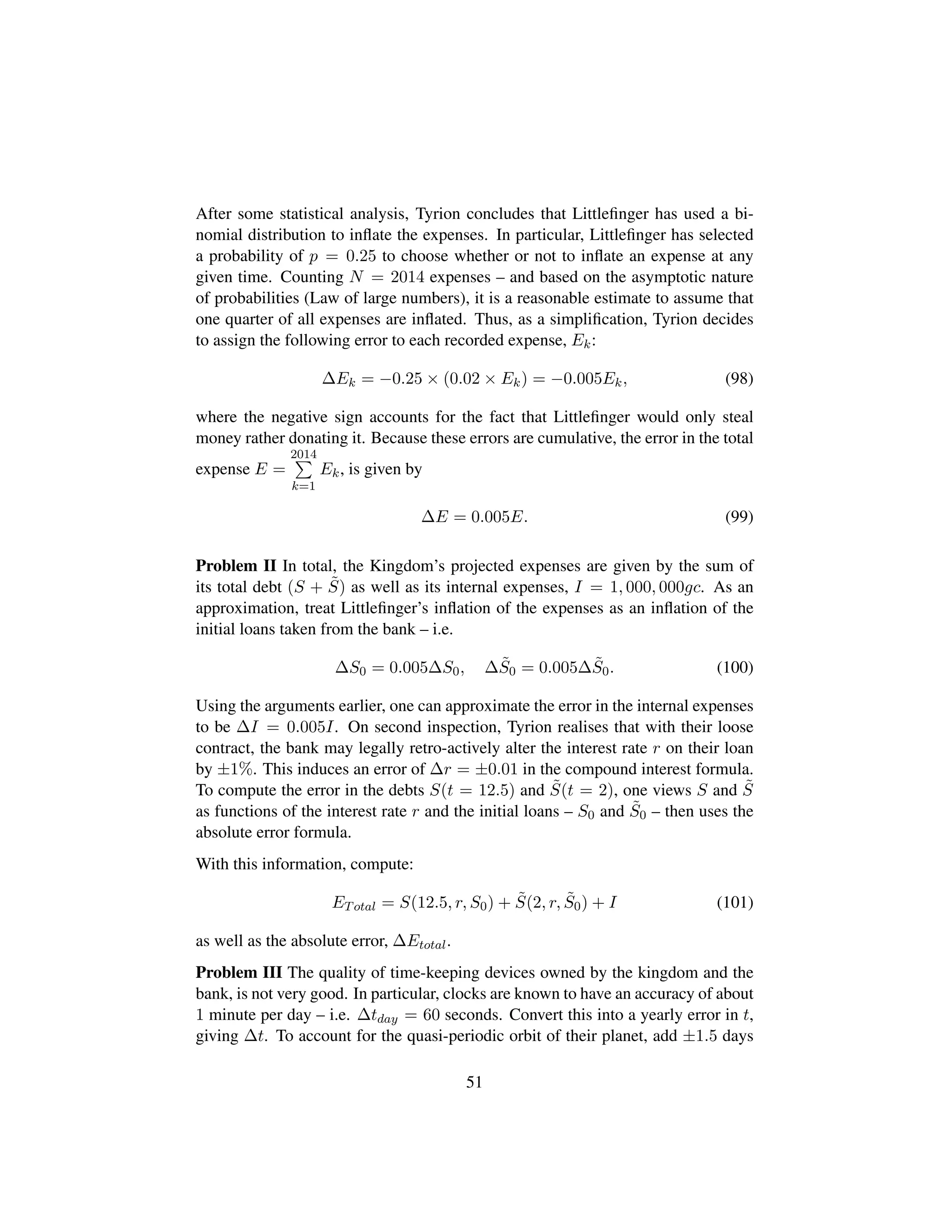 After some statistical analysis, Tyrion concludes that Littleﬁnger has used a bi-
nomial distribution to inﬂate the expenses. In particular, Littleﬁnger has selected
a probability of p = 0.25 to choose whether or not to inﬂate an expense at any
given time. Counting N = 2014 expenses – and based on the asymptotic nature
of probabilities (Law of large numbers), it is a reasonable estimate to assume that
one quarter of all expenses are inﬂated. Thus, as a simpliﬁcation, Tyrion decides
to assign the following error to each recorded expense, Ek:
∆Ek = −0.25 × (0.02 × Ek) = −0.005Ek, (98)
where the negative sign accounts for the fact that Littleﬁnger would only steal
money rather donating it. Because these errors are cumulative, the error in the total
expense E =
2014
k=1
Ek, is given by
∆E = 0.005E. (99)
Problem II In total, the Kingdom’s projected expenses are given by the sum of
its total debt (S + ˜S) as well as its internal expenses, I = 1, 000, 000gc. As an
approximation, treat Littleﬁnger’s inﬂation of the expenses as an inﬂation of the
initial loans taken from the bank – i.e.
∆S0 = 0.005∆S0, ∆ ˜S0 = 0.005∆ ˜S0. (100)
Using the arguments earlier, one can approximate the error in the internal expenses
to be ∆I = 0.005I. On second inspection, Tyrion realises that with their loose
contract, the bank may legally retro-actively alter the interest rate r on their loan
by ±1%. This induces an error of ∆r = ±0.01 in the compound interest formula.
To compute the error in the debts S(t = 12.5) and ˜S(t = 2), one views S and ˜S
as functions of the interest rate r and the initial loans – S0 and ˜S0 – then uses the
absolute error formula.
With this information, compute:
ETotal = S(12.5, r, S0) + ˜S(2, r, ˜S0) + I (101)
as well as the absolute error, ∆Etotal.
Problem III The quality of time-keeping devices owned by the kingdom and the
bank, is not very good. In particular, clocks are known to have an accuracy of about
1 minute per day – i.e. ∆tday = 60 seconds. Convert this into a yearly error in t,
giving ∆t. To account for the quasi-periodic orbit of their planet, add ±1.5 days
51
 