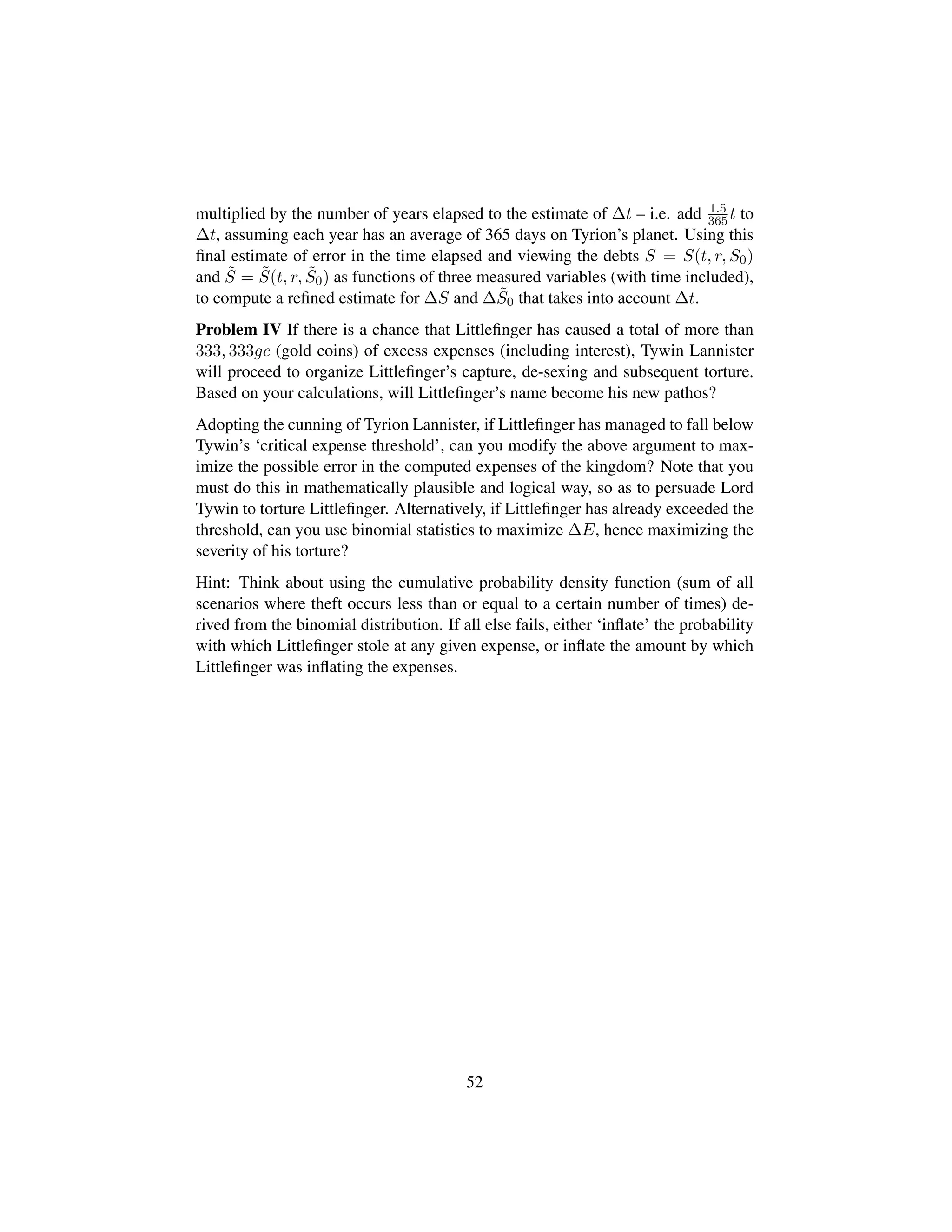 multiplied by the number of years elapsed to the estimate of ∆t – i.e. add 1.5
365t to
∆t, assuming each year has an average of 365 days on Tyrion’s planet. Using this
ﬁnal estimate of error in the time elapsed and viewing the debts S = S(t, r, S0)
and ˜S = ˜S(t, r, ˜S0) as functions of three measured variables (with time included),
to compute a reﬁned estimate for ∆S and ∆ ˜S0 that takes into account ∆t.
Problem IV If there is a chance that Littleﬁnger has caused a total of more than
333, 333gc (gold coins) of excess expenses (including interest), Tywin Lannister
will proceed to organize Littleﬁnger’s capture, de-sexing and subsequent torture.
Based on your calculations, will Littleﬁnger’s name become his new pathos?
Adopting the cunning of Tyrion Lannister, if Littleﬁnger has managed to fall below
Tywin’s ‘critical expense threshold’, can you modify the above argument to max-
imize the possible error in the computed expenses of the kingdom? Note that you
must do this in mathematically plausible and logical way, so as to persuade Lord
Tywin to torture Littleﬁnger. Alternatively, if Littleﬁnger has already exceeded the
threshold, can you use binomial statistics to maximize ∆E, hence maximizing the
severity of his torture?
Hint: Think about using the cumulative probability density function (sum of all
scenarios where theft occurs less than or equal to a certain number of times) de-
rived from the binomial distribution. If all else fails, either ‘inﬂate’ the probability
with which Littleﬁnger stole at any given expense, or inﬂate the amount by which
Littleﬁnger was inﬂating the expenses.
52
 