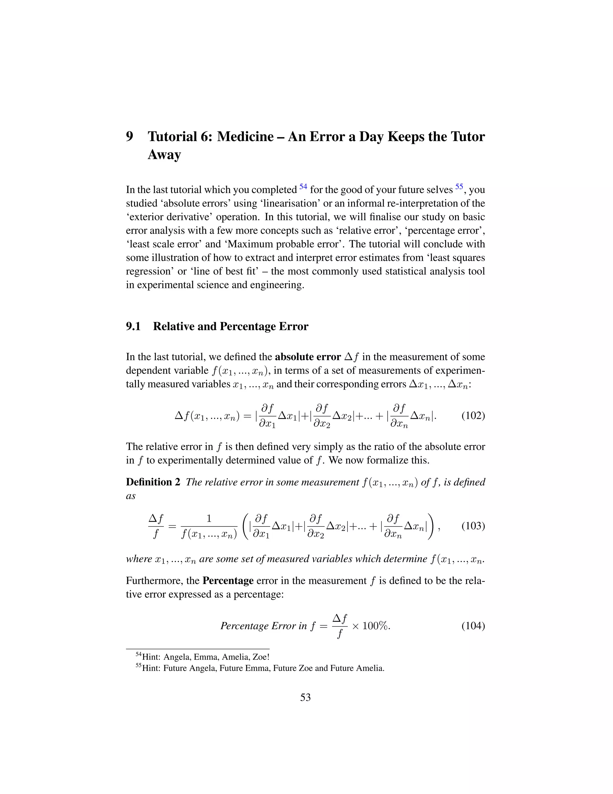 9 Tutorial 6: Medicine – An Error a Day Keeps the Tutor
Away
In the last tutorial which you completed 54 for the good of your future selves 55, you
studied ‘absolute errors’ using ‘linearisation’ or an informal re-interpretation of the
‘exterior derivative’ operation. In this tutorial, we will ﬁnalise our study on basic
error analysis with a few more concepts such as ‘relative error’, ‘percentage error’,
‘least scale error’ and ‘Maximum probable error’. The tutorial will conclude with
some illustration of how to extract and interpret error estimates from ‘least squares
regression’ or ‘line of best ﬁt’ – the most commonly used statistical analysis tool
in experimental science and engineering.
9.1 Relative and Percentage Error
In the last tutorial, we deﬁned the absolute error ∆f in the measurement of some
dependent variable f(x1, ..., xn), in terms of a set of measurements of experimen-
tally measured variables x1, ..., xn and their corresponding errors ∆x1, ..., ∆xn:
∆f(x1, ..., xn) = |
∂f
∂x1
∆x1|+|
∂f
∂x2
∆x2|+... + |
∂f
∂xn
∆xn|. (102)
The relative error in f is then deﬁned very simply as the ratio of the absolute error
in f to experimentally determined value of f. We now formalize this.
Deﬁnition 2 The relative error in some measurement f(x1, ..., xn) of f, is deﬁned
as
∆f
f
=
1
f(x1, ..., xn)
¢
|
∂f
∂x1
∆x1|+|
∂f
∂x2
∆x2|+... + |
∂f
∂xn
∆xn|

, (103)
where x1, ..., xn are some set of measured variables which determine f(x1, ..., xn.
Furthermore, the Percentage error in the measurement f is deﬁned to be the rela-
tive error expressed as a percentage:
Percentage Error in f =
∆f
f
× 100%. (104)
54
Hint: Angela, Emma, Amelia, Zoe!
55
Hint: Future Angela, Future Emma, Future Zoe and Future Amelia.
53
 