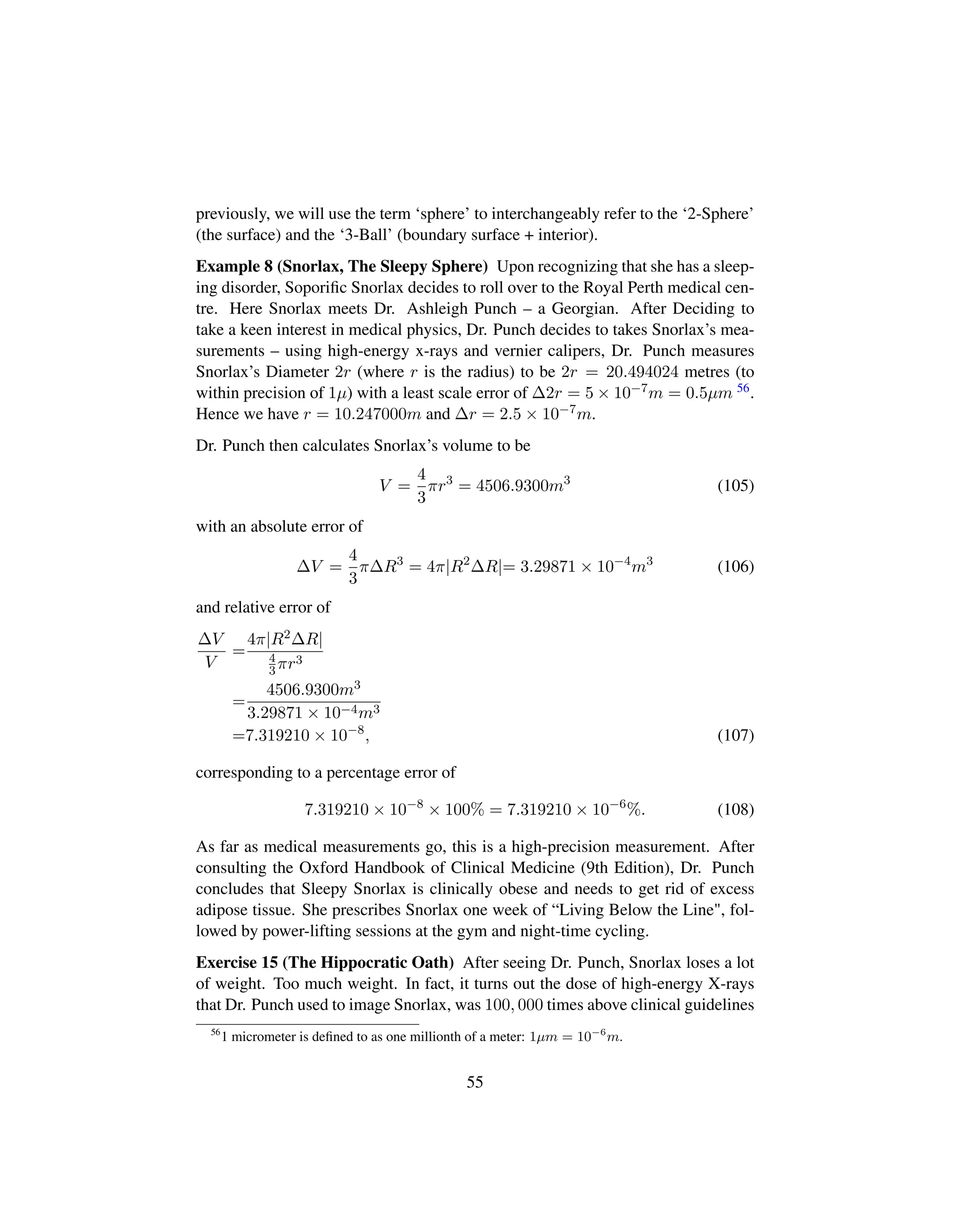 previously, we will use the term ‘sphere’ to interchangeably refer to the ‘2-Sphere’
(the surface) and the ‘3-Ball’ (boundary surface + interior).
Example 8 (Snorlax, The Sleepy Sphere) Upon recognizing that she has a sleep-
ing disorder, Soporiﬁc Snorlax decides to roll over to the Royal Perth medical cen-
tre. Here Snorlax meets Dr. Ashleigh Punch – a Georgian. After Deciding to
take a keen interest in medical physics, Dr. Punch decides to takes Snorlax’s mea-
surements – using high-energy x-rays and vernier calipers, Dr. Punch measures
Snorlax’s Diameter 2r (where r is the radius) to be 2r = 20.494024 metres (to
within precision of 1µ) with a least scale error of ∆2r = 5 × 10−7m = 0.5µm 56.
Hence we have r = 10.247000m and ∆r = 2.5 × 10−7m.
Dr. Punch then calculates Snorlax’s volume to be
V =
4
3
πr3
= 4506.9300m3
(105)
with an absolute error of
∆V =
4
3
π∆R3
= 4π|R2
∆R|= 3.29871 × 10−4
m3
(106)
and relative error of
∆V
V
=
4π|R2∆R|
4
3πr3
=
4506.9300m3
3.29871 × 10−4m3
=7.319210 × 10−8
, (107)
corresponding to a percentage error of
7.319210 × 10−8
× 100% = 7.319210 × 10−6
%. (108)
As far as medical measurements go, this is a high-precision measurement. After
consulting the Oxford Handbook of Clinical Medicine (9th Edition), Dr. Punch
concludes that Sleepy Snorlax is clinically obese and needs to get rid of excess
adipose tissue. She prescribes Snorlax one week of “Living Below the Line, fol-
lowed by power-lifting sessions at the gym and night-time cycling.
Exercise 15 (The Hippocratic Oath) After seeing Dr. Punch, Snorlax loses a lot
of weight. Too much weight. In fact, it turns out the dose of high-energy X-rays
that Dr. Punch used to image Snorlax, was 100, 000 times above clinical guidelines
56
1 micrometer is deﬁned to as one millionth of a meter: 1µm = 10−6
m.
55
 