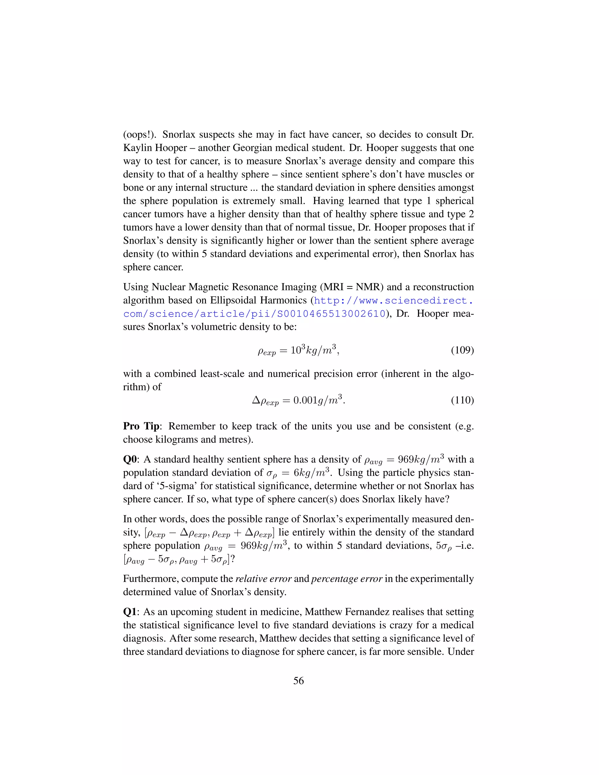 (oops!). Snorlax suspects she may in fact have cancer, so decides to consult Dr.
Kaylin Hooper – another Georgian medical student. Dr. Hooper suggests that one
way to test for cancer, is to measure Snorlax’s average density and compare this
density to that of a healthy sphere – since sentient sphere’s don’t have muscles or
bone or any internal structure ... the standard deviation in sphere densities amongst
the sphere population is extremely small. Having learned that type 1 spherical
cancer tumors have a higher density than that of healthy sphere tissue and type 2
tumors have a lower density than that of normal tissue, Dr. Hooper proposes that if
Snorlax’s density is signiﬁcantly higher or lower than the sentient sphere average
density (to within 5 standard deviations and experimental error), then Snorlax has
sphere cancer.
Using Nuclear Magnetic Resonance Imaging (MRI = NMR) and a reconstruction
algorithm based on Ellipsoidal Harmonics (http://www.sciencedirect.
com/science/article/pii/S0010465513002610), Dr. Hooper mea-
sures Snorlax’s volumetric density to be:
ρexp = 103
kg/m3
, (109)
with a combined least-scale and numerical precision error (inherent in the algo-
rithm) of
∆ρexp = 0.001g/m3
. (110)
Pro Tip: Remember to keep track of the units you use and be consistent (e.g.
choose kilograms and metres).
Q0: A standard healthy sentient sphere has a density of ρavg = 969kg/m3 with a
population standard deviation of σρ = 6kg/m3. Using the particle physics stan-
dard of ‘5-sigma’ for statistical signiﬁcance, determine whether or not Snorlax has
sphere cancer. If so, what type of sphere cancer(s) does Snorlax likely have?
In other words, does the possible range of Snorlax’s experimentally measured den-
sity, [ρexp − ∆ρexp, ρexp + ∆ρexp] lie entirely within the density of the standard
sphere population ρavg = 969kg/m3, to within 5 standard deviations, 5σρ –i.e.
[ρavg − 5σρ, ρavg + 5σρ]?
Furthermore, compute the relative error and percentage error in the experimentally
determined value of Snorlax’s density.
Q1: As an upcoming student in medicine, Matthew Fernandez realises that setting
the statistical signiﬁcance level to ﬁve standard deviations is crazy for a medical
diagnosis. After some research, Matthew decides that setting a signiﬁcance level of
three standard deviations to diagnose for sphere cancer, is far more sensible. Under
56
 