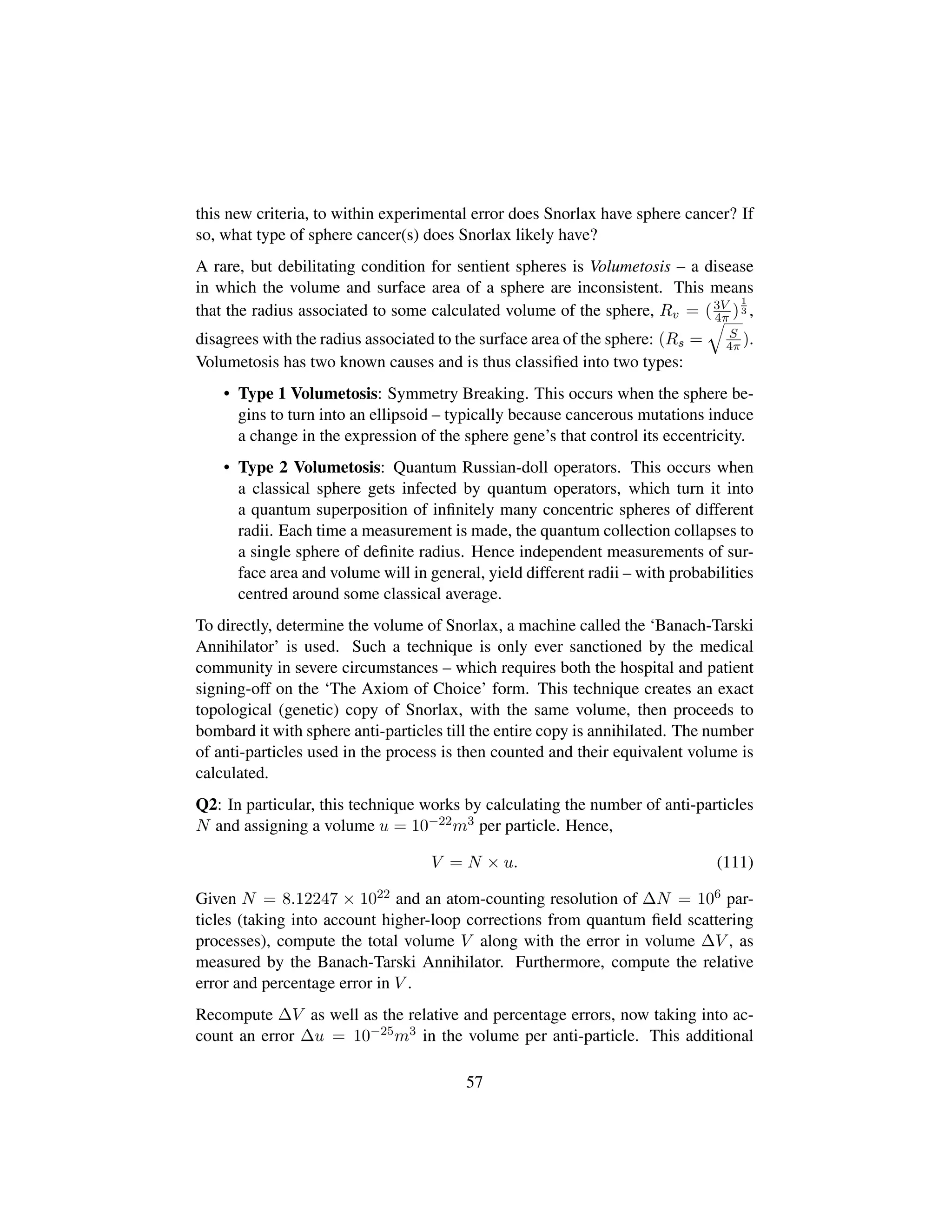 this new criteria, to within experimental error does Snorlax have sphere cancer? If
so, what type of sphere cancer(s) does Snorlax likely have?
A rare, but debilitating condition for sentient spheres is Volumetosis – a disease
in which the volume and surface area of a sphere are inconsistent. This means
that the radius associated to some calculated volume of the sphere, Rv = (3V
4π )
1
3 ,
disagrees with the radius associated to the surface area of the sphere: (Rs =
˜
S
4π ).
Volumetosis has two known causes and is thus classiﬁed into two types:
• Type 1 Volumetosis: Symmetry Breaking. This occurs when the sphere be-
gins to turn into an ellipsoid – typically because cancerous mutations induce
a change in the expression of the sphere gene’s that control its eccentricity.
• Type 2 Volumetosis: Quantum Russian-doll operators. This occurs when
a classical sphere gets infected by quantum operators, which turn it into
a quantum superposition of inﬁnitely many concentric spheres of different
radii. Each time a measurement is made, the quantum collection collapses to
a single sphere of deﬁnite radius. Hence independent measurements of sur-
face area and volume will in general, yield different radii – with probabilities
centred around some classical average.
To directly, determine the volume of Snorlax, a machine called the ‘Banach-Tarski
Annihilator’ is used. Such a technique is only ever sanctioned by the medical
community in severe circumstances – which requires both the hospital and patient
signing-off on the ‘The Axiom of Choice’ form. This technique creates an exact
topological (genetic) copy of Snorlax, with the same volume, then proceeds to
bombard it with sphere anti-particles till the entire copy is annihilated. The number
of anti-particles used in the process is then counted and their equivalent volume is
calculated.
Q2: In particular, this technique works by calculating the number of anti-particles
N and assigning a volume u = 10−22m3 per particle. Hence,
V = N × u. (111)
Given N = 8.12247 × 1022 and an atom-counting resolution of ∆N = 106 par-
ticles (taking into account higher-loop corrections from quantum ﬁeld scattering
processes), compute the total volume V along with the error in volume ∆V , as
measured by the Banach-Tarski Annihilator. Furthermore, compute the relative
error and percentage error in V .
Recompute ∆V as well as the relative and percentage errors, now taking into ac-
count an error ∆u = 10−25m3 in the volume per anti-particle. This additional
57
 