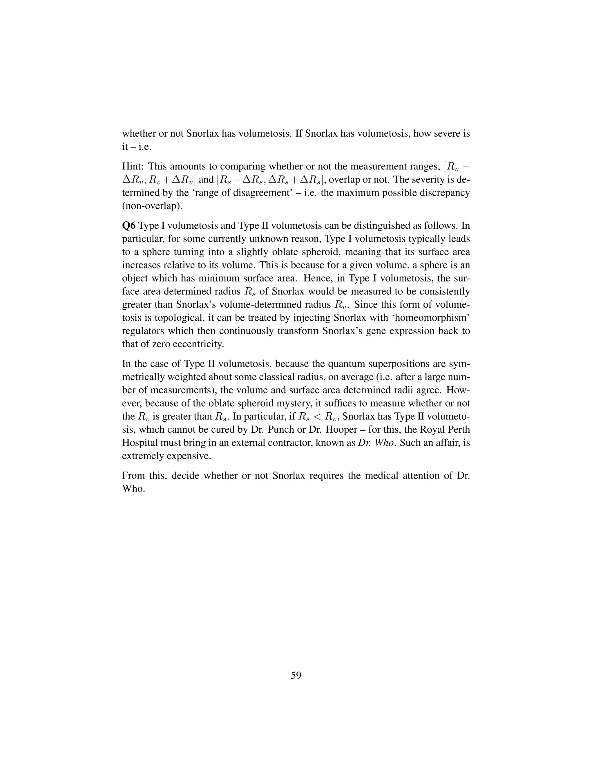whether or not Snorlax has volumetosis. If Snorlax has volumetosis, how severe is
it – i.e.
Hint: This amounts to comparing whether or not the measurement ranges, [Rv −
∆Rv, Rv +∆Rv] and [Rs −∆Rs, ∆Rs +∆Rs], overlap or not. The severity is de-
termined by the ‘range of disagreement’ – i.e. the maximum possible discrepancy
(non-overlap).
Q6 Type I volumetosis and Type II volumetosis can be distinguished as follows. In
particular, for some currently unknown reason, Type I volumetosis typically leads
to a sphere turning into a slightly oblate spheroid, meaning that its surface area
increases relative to its volume. This is because for a given volume, a sphere is an
object which has minimum surface area. Hence, in Type I volumetosis, the sur-
face area determined radius Rs of Snorlax would be measured to be consistently
greater than Snorlax’s volume-determined radius Rv. Since this form of volume-
tosis is topological, it can be treated by injecting Snorlax with ‘homeomorphism’
regulators which then continuously transform Snorlax’s gene expression back to
that of zero eccentricity.
In the case of Type II volumetosis, because the quantum superpositions are sym-
metrically weighted about some classical radius, on average (i.e. after a large num-
ber of measurements), the volume and surface area determined radii agree. How-
ever, because of the oblate spheroid mystery, it sufﬁces to measure whether or not
the Rv is greater than Rs. In particular, if Rs  Rv, Snorlax has Type II volumeto-
sis, which cannot be cured by Dr. Punch or Dr. Hooper – for this, the Royal Perth
Hospital must bring in an external contractor, known as Dr. Who. Such an affair, is
extremely expensive.
From this, decide whether or not Snorlax requires the medical attention of Dr.
Who.
59
 