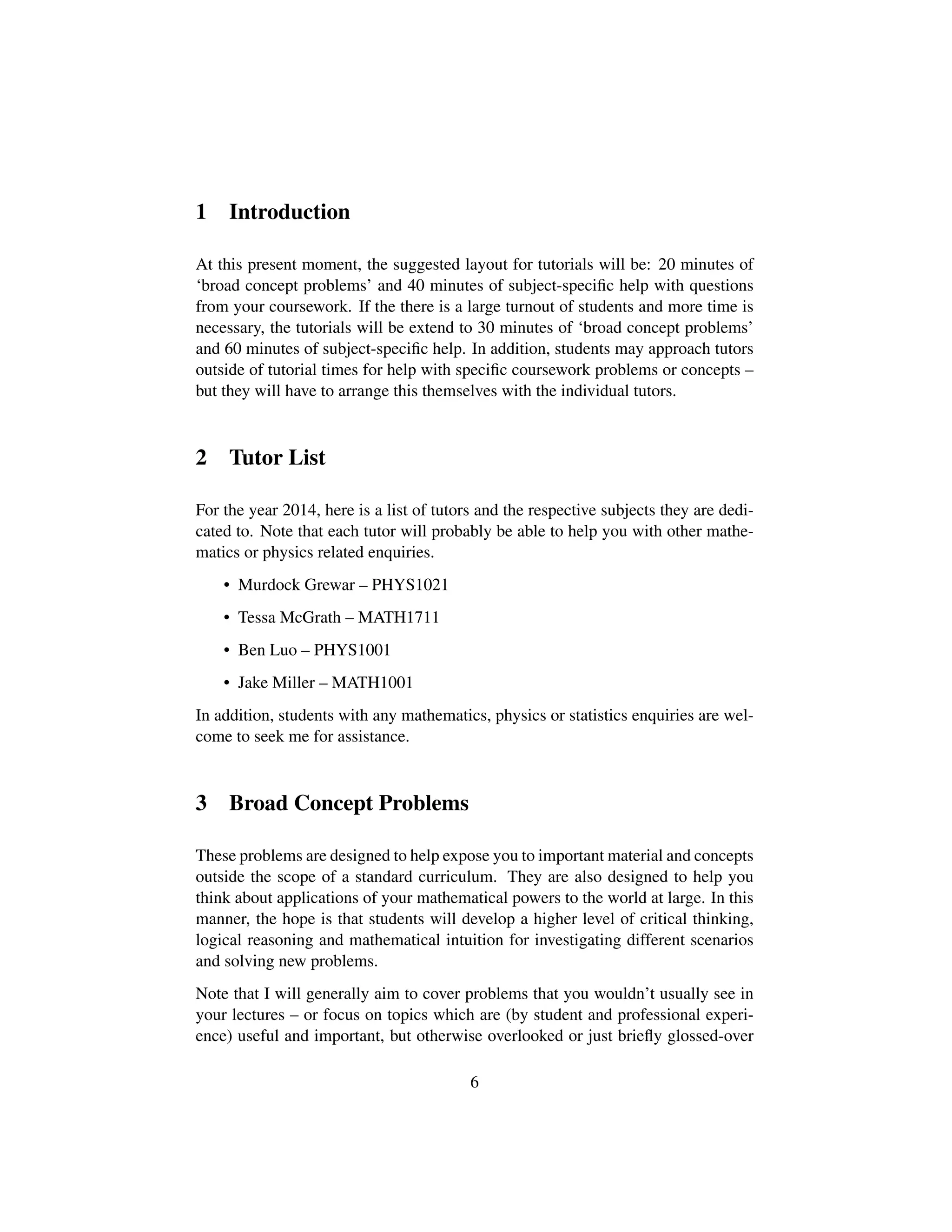 1 Introduction
At this present moment, the suggested layout for tutorials will be: 20 minutes of
‘broad concept problems’ and 40 minutes of subject-speciﬁc help with questions
from your coursework. If the there is a large turnout of students and more time is
necessary, the tutorials will be extend to 30 minutes of ‘broad concept problems’
and 60 minutes of subject-speciﬁc help. In addition, students may approach tutors
outside of tutorial times for help with speciﬁc coursework problems or concepts –
but they will have to arrange this themselves with the individual tutors.
2 Tutor List
For the year 2014, here is a list of tutors and the respective subjects they are dedi-
cated to. Note that each tutor will probably be able to help you with other mathe-
matics or physics related enquiries.
• Murdock Grewar – PHYS1021
• Tessa McGrath – MATH1711
• Ben Luo – PHYS1001
• Jake Miller – MATH1001
In addition, students with any mathematics, physics or statistics enquiries are wel-
come to seek me for assistance.
3 Broad Concept Problems
These problems are designed to help expose you to important material and concepts
outside the scope of a standard curriculum. They are also designed to help you
think about applications of your mathematical powers to the world at large. In this
manner, the hope is that students will develop a higher level of critical thinking,
logical reasoning and mathematical intuition for investigating different scenarios
and solving new problems.
Note that I will generally aim to cover problems that you wouldn’t usually see in
your lectures – or focus on topics which are (by student and professional experi-
ence) useful and important, but otherwise overlooked or just brieﬂy glossed-over
6
 