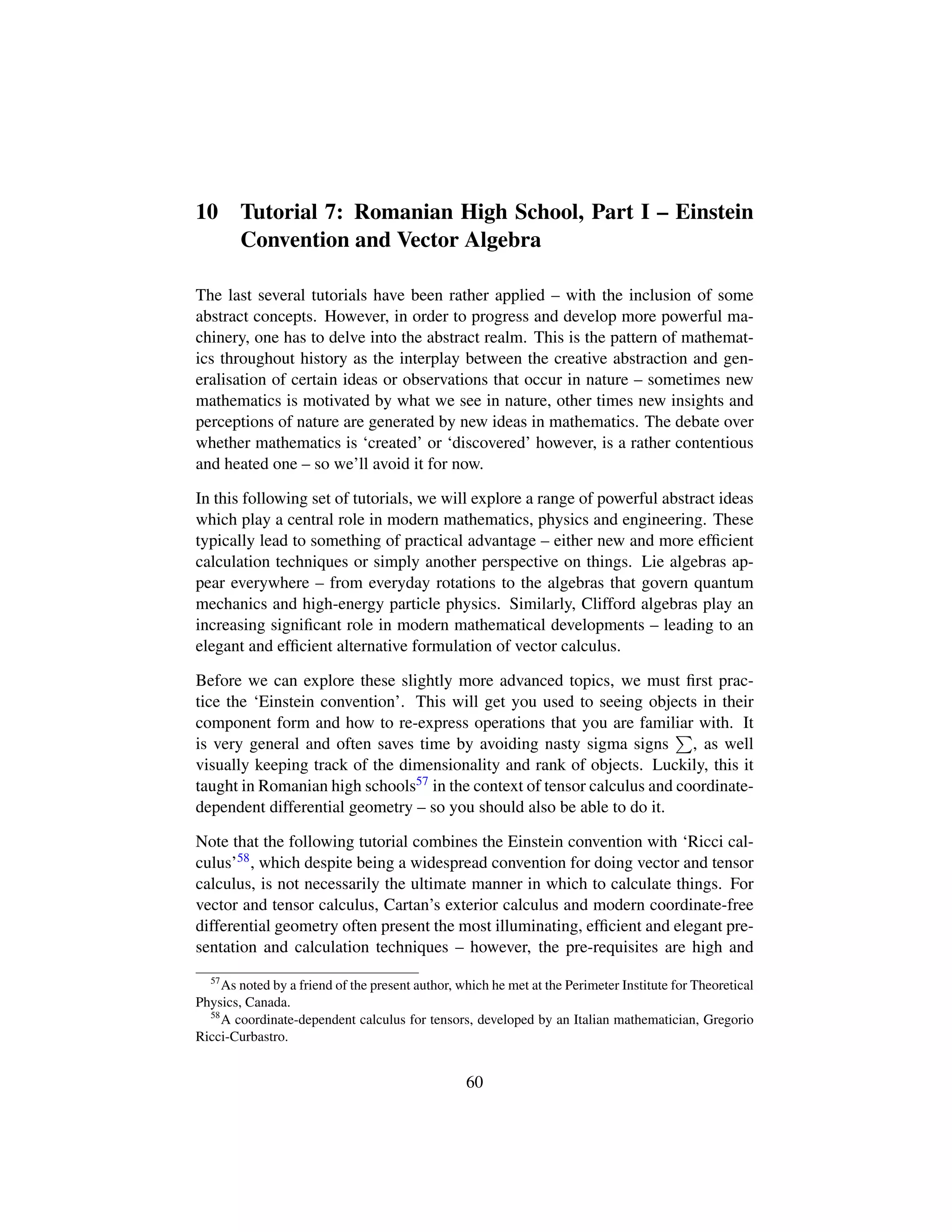 10 Tutorial 7: Romanian High School, Part I – Einstein
Convention and Vector Algebra
The last several tutorials have been rather applied – with the inclusion of some
abstract concepts. However, in order to progress and develop more powerful ma-
chinery, one has to delve into the abstract realm. This is the pattern of mathemat-
ics throughout history as the interplay between the creative abstraction and gen-
eralisation of certain ideas or observations that occur in nature – sometimes new
mathematics is motivated by what we see in nature, other times new insights and
perceptions of nature are generated by new ideas in mathematics. The debate over
whether mathematics is ‘created’ or ‘discovered’ however, is a rather contentious
and heated one – so we’ll avoid it for now.
In this following set of tutorials, we will explore a range of powerful abstract ideas
which play a central role in modern mathematics, physics and engineering. These
typically lead to something of practical advantage – either new and more efﬁcient
calculation techniques or simply another perspective on things. Lie algebras ap-
pear everywhere – from everyday rotations to the algebras that govern quantum
mechanics and high-energy particle physics. Similarly, Clifford algebras play an
increasing signiﬁcant role in modern mathematical developments – leading to an
elegant and efﬁcient alternative formulation of vector calculus.
Before we can explore these slightly more advanced topics, we must ﬁrst prac-
tice the ‘Einstein convention’. This will get you used to seeing objects in their
component form and how to re-express operations that you are familiar with. It
is very general and often saves time by avoiding nasty sigma signs , as well
visually keeping track of the dimensionality and rank of objects. Luckily, this it
taught in Romanian high schools57 in the context of tensor calculus and coordinate-
dependent differential geometry – so you should also be able to do it.
Note that the following tutorial combines the Einstein convention with ‘Ricci cal-
culus’58, which despite being a widespread convention for doing vector and tensor
calculus, is not necessarily the ultimate manner in which to calculate things. For
vector and tensor calculus, Cartan’s exterior calculus and modern coordinate-free
differential geometry often present the most illuminating, efﬁcient and elegant pre-
sentation and calculation techniques – however, the pre-requisites are high and
57
As noted by a friend of the present author, which he met at the Perimeter Institute for Theoretical
Physics, Canada.
58
A coordinate-dependent calculus for tensors, developed by an Italian mathematician, Gregorio
Ricci-Curbastro.
60
 