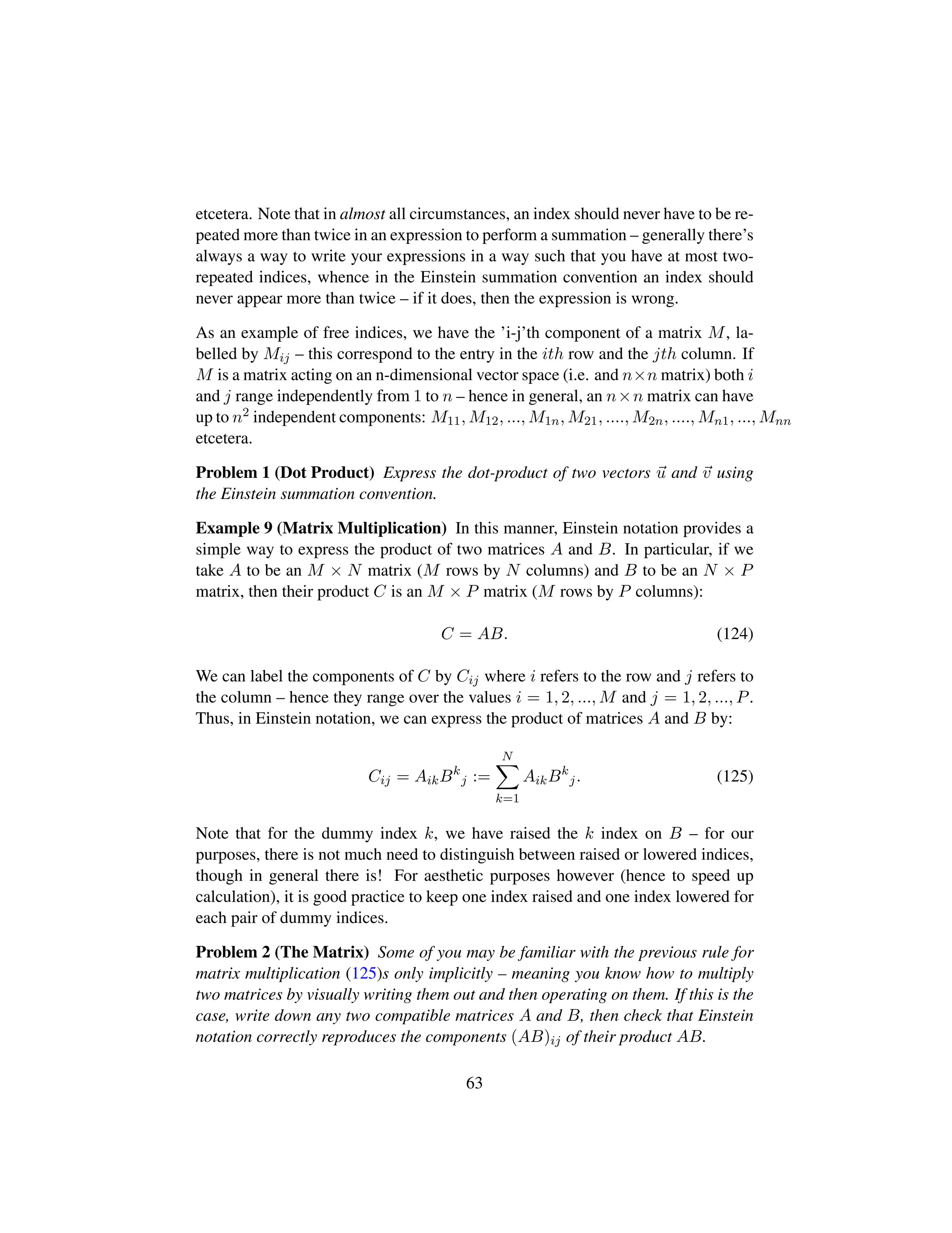 etcetera. Note that in almost all circumstances, an index should never have to be re-
peated more than twice in an expression to perform a summation – generally there’s
always a way to write your expressions in a way such that you have at most two-
repeated indices, whence in the Einstein summation convention an index should
never appear more than twice – if it does, then the expression is wrong.
As an example of free indices, we have the ’i-j’th component of a matrix M, la-
belled by Mij – this correspond to the entry in the ith row and the jth column. If
M is a matrix acting on an n-dimensional vector space (i.e. and n×n matrix) both i
and j range independently from 1 to n – hence in general, an n×n matrix can have
up to n2 independent components: M11, M12, ..., M1n, M21, ...., M2n, ...., Mn1, ..., Mnn
etcetera.
Problem 1 (Dot Product) Express the dot-product of two vectors u and v using
the Einstein summation convention.
Example 9 (Matrix Multiplication) In this manner, Einstein notation provides a
simple way to express the product of two matrices A and B. In particular, if we
take A to be an M × N matrix (M rows by N columns) and B to be an N × P
matrix, then their product C is an M × P matrix (M rows by P columns):
C = AB. (124)
We can label the components of C by Cij where i refers to the row and j refers to
the column – hence they range over the values i = 1, 2, ..., M and j = 1, 2, ..., P.
Thus, in Einstein notation, we can express the product of matrices A and B by:
Cij = AikBk
j :=
N
k=1
AikBk
j. (125)
Note that for the dummy index k, we have raised the k index on B – for our
purposes, there is not much need to distinguish between raised or lowered indices,
though in general there is! For aesthetic purposes however (hence to speed up
calculation), it is good practice to keep one index raised and one index lowered for
each pair of dummy indices.
Problem 2 (The Matrix) Some of you may be familiar with the previous rule for
matrix multiplication (125)s only implicitly – meaning you know how to multiply
two matrices by visually writing them out and then operating on them. If this is the
case, write down any two compatible matrices A and B, then check that Einstein
notation correctly reproduces the components (AB)ij of their product AB.
63
 