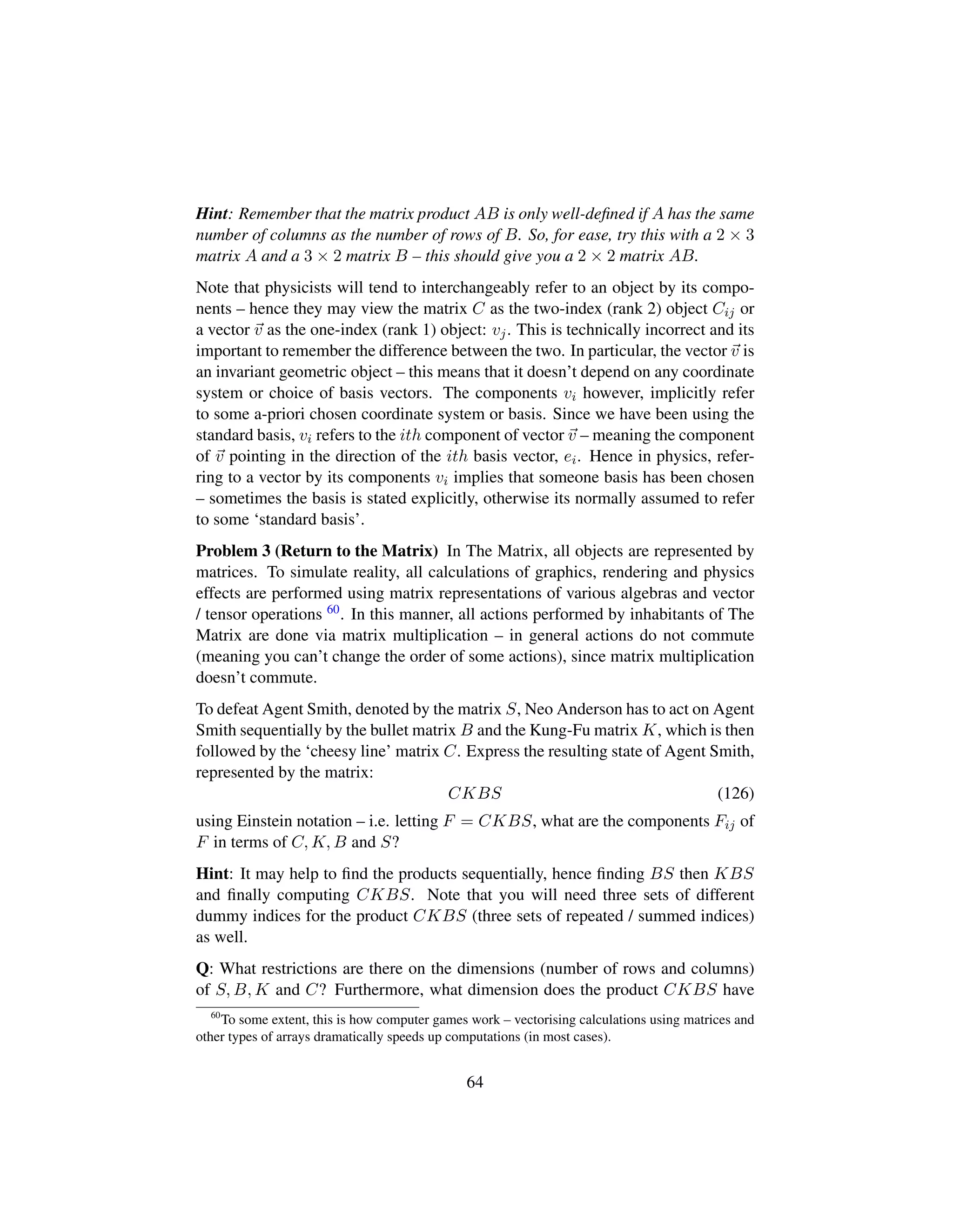 Hint: Remember that the matrix product AB is only well-deﬁned if A has the same
number of columns as the number of rows of B. So, for ease, try this with a 2 × 3
matrix A and a 3 × 2 matrix B – this should give you a 2 × 2 matrix AB.
Note that physicists will tend to interchangeably refer to an object by its compo-
nents – hence they may view the matrix C as the two-index (rank 2) object Cij or
a vector v as the one-index (rank 1) object: vj. This is technically incorrect and its
important to remember the difference between the two. In particular, the vector v is
an invariant geometric object – this means that it doesn’t depend on any coordinate
system or choice of basis vectors. The components vi however, implicitly refer
to some a-priori chosen coordinate system or basis. Since we have been using the
standard basis, vi refers to the ith component of vector v – meaning the component
of v pointing in the direction of the ith basis vector, ei. Hence in physics, refer-
ring to a vector by its components vi implies that someone basis has been chosen
– sometimes the basis is stated explicitly, otherwise its normally assumed to refer
to some ‘standard basis’.
Problem 3 (Return to the Matrix) In The Matrix, all objects are represented by
matrices. To simulate reality, all calculations of graphics, rendering and physics
effects are performed using matrix representations of various algebras and vector
/ tensor operations 60. In this manner, all actions performed by inhabitants of The
Matrix are done via matrix multiplication – in general actions do not commute
(meaning you can’t change the order of some actions), since matrix multiplication
doesn’t commute.
To defeat Agent Smith, denoted by the matrix S, Neo Anderson has to act on Agent
Smith sequentially by the bullet matrix B and the Kung-Fu matrix K, which is then
followed by the ‘cheesy line’ matrix C. Express the resulting state of Agent Smith,
represented by the matrix:
CKBS (126)
using Einstein notation – i.e. letting F = CKBS, what are the components Fij of
F in terms of C, K, B and S?
Hint: It may help to ﬁnd the products sequentially, hence ﬁnding BS then KBS
and ﬁnally computing CKBS. Note that you will need three sets of different
dummy indices for the product CKBS (three sets of repeated / summed indices)
as well.
Q: What restrictions are there on the dimensions (number of rows and columns)
of S, B, K and C? Furthermore, what dimension does the product CKBS have
60
To some extent, this is how computer games work – vectorising calculations using matrices and
other types of arrays dramatically speeds up computations (in most cases).
64
 