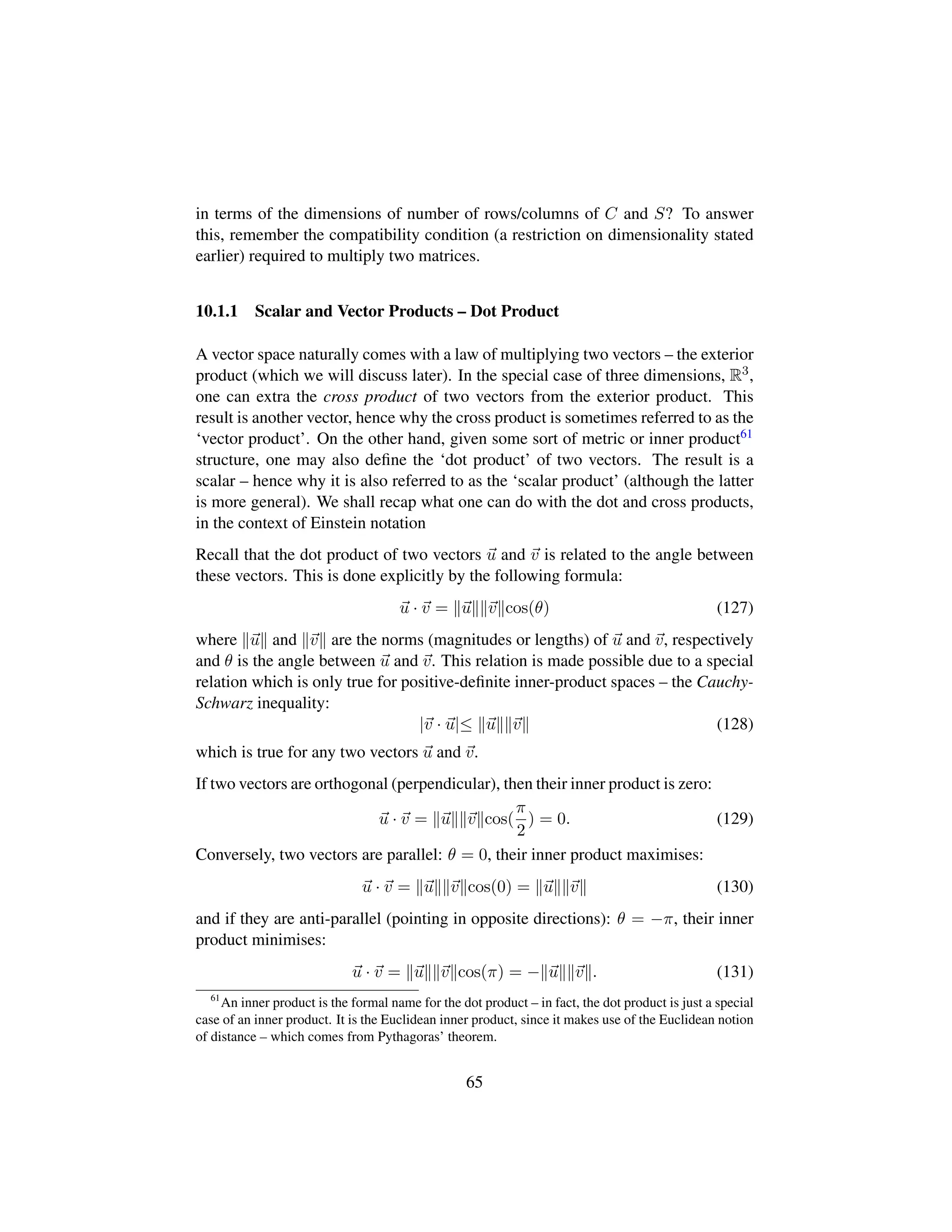 in terms of the dimensions of number of rows/columns of C and S? To answer
this, remember the compatibility condition (a restriction on dimensionality stated
earlier) required to multiply two matrices.
10.1.1 Scalar and Vector Products – Dot Product
A vector space naturally comes with a law of multiplying two vectors – the exterior
product (which we will discuss later). In the special case of three dimensions, R3,
one can extra the cross product of two vectors from the exterior product. This
result is another vector, hence why the cross product is sometimes referred to as the
‘vector product’. On the other hand, given some sort of metric or inner product61
structure, one may also deﬁne the ‘dot product’ of two vectors. The result is a
scalar – hence why it is also referred to as the ‘scalar product’ (although the latter
is more general). We shall recap what one can do with the dot and cross products,
in the context of Einstein notation
Recall that the dot product of two vectors u and v is related to the angle between
these vectors. This is done explicitly by the following formula:
u · v = u v cos(θ) (127)
where u and v are the norms (magnitudes or lengths) of u and v, respectively
and θ is the angle between u and v. This relation is made possible due to a special
relation which is only true for positive-deﬁnite inner-product spaces – the Cauchy-
Schwarz inequality:
|v · u|≤ u v (128)
which is true for any two vectors u and v.
If two vectors are orthogonal (perpendicular), then their inner product is zero:
u · v = u v cos(
π
2
) = 0. (129)
Conversely, two vectors are parallel: θ = 0, their inner product maximises:
u · v = u v cos(0) = u v (130)
and if they are anti-parallel (pointing in opposite directions): θ = −π, their inner
product minimises:
u · v = u v cos(π) = − u v . (131)
61
An inner product is the formal name for the dot product – in fact, the dot product is just a special
case of an inner product. It is the Euclidean inner product, since it makes use of the Euclidean notion
of distance – which comes from Pythagoras’ theorem.
65
 